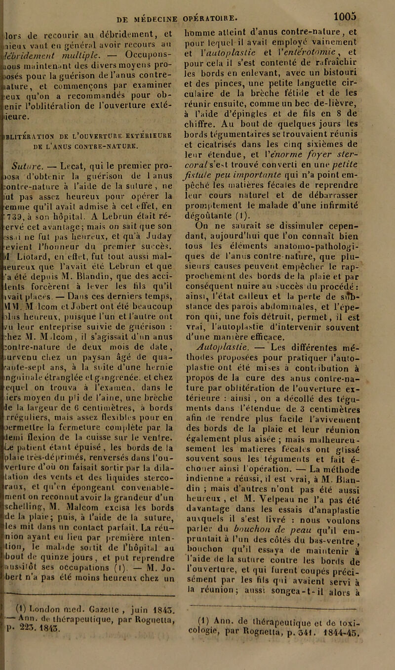 lors de recourir au débridement, et lieux vaut eu général avoir recours au lêbridement mu/liple. — Occupons- aous maintenant des divers moyens pro- posés pour la guérison de l’anus contre- lalure, et commençons par examiner eux (|u’on a recommandés pour ob- enir l’oblitération de l’ouverture exlé- ûeure. OBLITÉRATION de l’ouverture extérieure de l’anus contre-nature. Suture. — Lecat, qui le premier pro- )ûsa d’obtenir la guérison de 1 anus :ontre-nature à l’aide de la sulure , ne iut pas assez heureux pour opérer la èmme qu’il avait admise à cet effet, en '739, à son hôpital. A Lebrun était ré- ervé cet avantage; mais on sait que son iss.ii ne fut pas heureux, et qu’à Juday evient l’honneur du premier succès, d Liolard, en effet, fut tout aussi mal- ieureux que l’avait été Lebrun et que ’a été depuis M. Blandin, que des acci- lents forcèrent à lever les fils qu’il ivail placés. — Dans ces derniers temps, VIVI. Mdcom et Jobert ont été beaucoup lias heureux, puisque l’un et l’autre ont ru leur entreprise suivie de guérison : chez M. M.lcom, il s’agissait d'un anus conlre-nalure de deux mois de date, .urvcnu chez un paysan âgé de qua- rante-sept ans, à la suite d’une hernie inguinale étranglée et gangrenée, et chez equrl on trouva à l’examen, dans le iers moyen du pli de l’aine, une brèche le la largeur de 6 centimètres, à bords [•réguliers, niais assez flexibles pour en permettre la fermeture complète par la demi flexion de la cuisse sur le veulre. Le patient étant épuisé, les bords de la plaie très-déprimés, renversés dans l'ou- verture d’oü on faisait sortir par la dila- tation «les vents et des liquides sterco- raux, et qu’en épongeant convenable- ment on reconnut avoir la grandeur d’un schelling, M. Malcotn excisa les bords de la plaie ; puis, à l’aide de la suture, les mit dans un contact parfait. La réu- nion ayant eu lieu par première înlen- 1 lion, le malade sortit de l’hôpital au ibout «le quinze jours, et put reprendre aussitôt ses occupations (l) — M. Jo- bert n’a pas été moins heureux chez un (I) London n:ed. Gazelle , juin 1843. — Ann. d«« thérapeutique, par Rognetta, P- 223. 1843. homme atteint d’anus contre-nature, et pour lequel il avait employé vainement et \'auto p las lie et l’entérotomie, et pour cela il s’est contenté de rafraîchir les bords en enlevant, avec un bistouri et des pinces, une petite languette cir- culaire de la brèche fétide et de les réunir ensuite, comme un bec de-lièvre, à l’aide d’épingles et de fils en 8 de chiffre. Au bout de quelques jours les bords tégumentaires se trouvaient réunis et cicatrisés dans les cinq sixièmes de leur étendue, et l’énorme foyer sler- corals’ed trouvé converti en une petite fistule peu importante qui n’a point em- pêché les matières fécales de reprendre leur cours naturel et de débarrasser promptement le malade d’une infirmité dégoûtante (1). On ne saurait se dissimuler cepen- dant, aujourd’hui que l’on connaît bien tous les éléments anatomo-pathologi- ques de l’anus contre-nature, que plu- sieurs causes peuvent empêcher le rap- procherai nt des bords de la plaie et par conséquent nuire au succès du procédé: ainsi, l’état calleux et la perte de siTb- slance des parois abdominales, et l’épe- ron qui, une fois détruit, permet, il est vrai, l’autoplastie d’intervenir souvent d’une manière efficace. Autoplastie. — Les différentes mé- thodes proposées pour pratiquer l’auto- plastie ont été mises à contribution à propos de la cure des anus contre-na- ture par oblitération de l’ouverture ex- térieure : ainsi , on a décollé des tégu- ments dans l’étendue de 3 centimètres afin «le rendre plus facile l’avivement des bords de la plaie et leur réunion également plus aisée ; mais malheureu- sement les matières fécalis ont glissé souvent sous les téguments et fait é- cliouer ainsi l'opération. — La méthode indienne a réussi, il est vrai, à M. Blan- din ; mais d’autres n’ont pas été aussi heureux , et M. Velpeau ne l’a pas été davantage dans les essais d’anaplastie auxquels il s’est livré : nous voulons parler du bouchon de peau qu’il em- pruntait à l’un des côtés du bas-ventre , bouchon qu’il essaya de maintenir à’ l’aide de la suture contre les bords de l’ouverture, et qui furent coupés préci- sément par les fils qui avaient servi à la réunion; aussi songea-t-il alors à (1) Ann. de thérapeutique et de toxi- cologie, par Rognetta, p. 341. 1844-45.