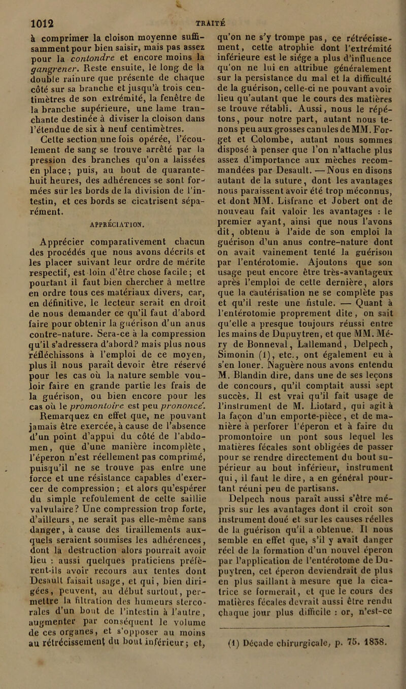 à comprimer la cloison moyenne suffi- samment pour bien saisir, mais pas assez pour la contondre et encore moins la gangrener. Reste ensuite, le long de la double rainure que présente de chaque côté sur sa branche et jusqu’à trois cen- timètres de son extrémité, la fenêtre de la branche supérieure, une lame tran- chante destinée à diviser la cloison dans l’étendue de six à neuf centimètres. Celte section une fois opérée, l’écou- lement de sang se trouve arrêté par la pression des branches qu’on a laissées en place; puis, au bout de quarante- huit heures, des adhérences se sont for- mées sur les bords de la division de l'in- testin, et ces bords se cicatrisent sépa- rément. APPRÉCIATION. Apprécier comparativement chacun des procédés que nous avons décrits et les placer suivant leur ordre de mérite respectif, est loin d’être chose facile; et pourtant il faut bien chercher à mettre en ordre tous ces matériaux divers, car, en définitive, le lecteur serait en droit de nous demander ce qu’il faut d’abord faire pour obtenir la guérison d’un anus contre-nature. Sera-ce à la compression qu’il s’adressera d’abord? mais plus nous réfléchissons à l’emploi de ce moyen, plus il nous paraît devoir être réservé pour les cas où la nature semble vou- loir faire en grande partie les frais de la guérison, ou bien encore pour les cas où le promontoire est peu prononce. Remarquez en effet que, ne pouvant jamais être exercée, à cause de l’absence d’un point d’appui du côté de l’abdo- men, que d’une manière incomplète, l’éperon n’est réellement pas comprimé, puisqu’il ne se trouve pas entre une force et une résistance capables d’exer- cer de compression ; et alors qu’espérer du simple refoulement de cette saillie valvulaire? Une compression trop forte, d’ailleurs, ne serait pas elle-même sans danger, à cause des tiraillements aux- quels seraient soumises les adhérences, dont la destruction alors pourrait avoir lieu : aussi quelques praticiens préfè- rent-ils avoir recours aux tentes dont Dcsaull faisait usage, et qui, bien diri- gées, peuvent, au début surtout, per- mettre la filtration des humeurs slerco- rales d’un bout de l’intestin à l’autre, augmenter par conséquent le volume de ces organes, et s’opposer au moins au rétrécissement du bout inférieur; et, qu’on ne s’y trompe pas, ce rétrécisse- ment, cette atrophie dont l’extrémité inférieure est le siège a plus d’influence qu'on ne lui en attribue généralement sur la persistance du mal et la difficulté de la guérison, celle-ci ne pouvant avoir lieu qu’autant que le cours des matières se trouve rétabli. Aussi, nous le répé- tons, pour notre part, autant nous te- nons peu aux grosses canules de MM. For- get et Colombe, autant nous sommes disposé à penser que l’on n’attache plus assez d’importance aux mèches recom- mandées par Desault. —Nous en disons autant delà suture, dont les avantages nous paraissent avoir été trop méconnus, et dont MM. Lisfranc et Jobert ont de nouveau fait valoir les avantages : le premier ayant, ainsi que nous l’avons dit, obtenu à l’aide de son emploi la guérison d’un anus contre-nature dont on avait vainement tenté la guérison par l’entérotomie. Ajoutons que son usage peut encore être très-avantageux après l’emploi de cette dernière, alors que la cautérisation ne se complète pas et qu’il reste une fistule. — Quant à l’entérotomie proprement dite, on sait qu’elle a presque toujours réussi entre les mains de Dupuytren, et que MM. Mé- ry deBonneval, Lallemand, Delpech, Simonin (1), etc., ont également eu à s’en louer. Naguère nous avons entendu M. Blandin dire, dans une de ses leçons de concours, qu’il comptait aussi sept succès. Il est vrai qu’il fait usage de l'instrument de M. Liotard, qui agit à la façon d’un emporte-pièce, et de ma- nière à perforer l’éperon et à faire du promontoire un pont sous lequel les matières fécales sont obligées de passer pour se rendre directement du bout su- périeur au bout inférieur, instrument qui, il faut le dire, a en général pour- tant réuni peu de partisans. Delpech nous paraît aussi s’être mé- pris sur les avantages dont il croit son instrument doué et sur les causes réelles de la guérison qu’il a obtenue. U nous semble en effet que, s’il y avait danger réel de la formation d’un nouvel éperon par l’application de Pentérotome de Du- puytren, cet éperon deviendrait de plus en plus saillant à mesure que la cica- trice se formerait, et que le cours des matières fécales devrait aussi être rendu chaque jour plus difficile : or, n’est-ce (1) Décade chirurgicale, p. 75. 1838.