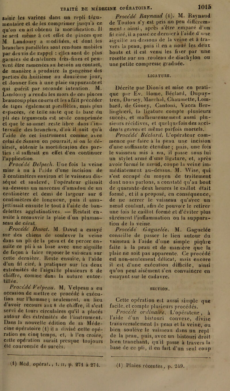 saisir les varices dans un repli tégu- nienlaire et de les comprimer jusqu’à ce qu’on en ait obtenu la modification. 11 se sert même à cet effet de pinces que M Landousy a modifiées, et dont les branches parallèles sont rendues mobiles par des vis de rappel : elles sont de plus garnies de dentelures très-fines et peu- vent être ramenées au besoin au contact, de manière à produire la gangrène des parties du huitième au douzième jour, et donner lieu à une plaie suppuranteet qui guérit par seconde intention. M. Landousy a rendu les mors de ces pinces beaucoup plus courts et les a fait précéder de tiges également parallèles, mais plus espacées, de telle soi te que la base du pli des téguments est seule comprimée et que le sommet reste libre dans l’in- tervalle des branches, d’où il suit qu’à l’aide de cet instrument comme avec celui de Sanson on pourrait, si on le dé- sirait, obtenir la mortification des par- ties : il suffirait eu effet d’en continuer l’application. Procédé Delpech. Une fois la veine mise à nu à l’aide d’une incision de 3 centimètres environ et le vaisseau dis- séqué et soulevé, l’opérateur glissait au-dessous un morceau d’amadou de un centimètre et demi de largeur sur 6 centimètres de longueur, puis il assu- jettissait ensuite le tout à l’aide de ban- delettes agglutinatives. — Restait en- suite à recouvrir la plaie d’un plumas- seau de cérat. Procédé Davat. M. Davat a essayé sur des chiens de soulever la veine dans un pli de la peau et de percer en- suite ce pli à sa base avec une aiguille de façon à faire reposer le vaisseau sur cette dernière. Reste ensuite, à l'aide d’un fil ciré, à pratiquer sur les deux extrémités de l’aiguille plusieurs 8 de chiffre, comme dans la suture entor- tillée. Procédé Velpeau. M. Velpeau a eu occasion de mettre ce procédé à exécu- tion sur l’homme; seulement, au lieu d’avoir recours aux 8 de chiffre, il s’est servi de tours circulaires qu’il a placés autour des extrémités de l’instrument. Dans la nouvelle édition de sa Méde- cine opératoire (1) il a divisé celle opé- ration en cinq temps, et, à l’en croire, celle opération aurait presque toujours été couronnée de succès. Procédé Raynaud (1). M. Raynaud de Toulon s’y est pris un peu différem- ment : ainsi, après s’être emparé d’un fil ciré, il a passé ce dernierà l’aide d’une aiguille au-dessous de la veine et à tra- vers la peau, puis il en a noué les deux bouts et il est venu les fiver par une rosette sur un rouleau de diachylon ou une petite compresse graduée. LIGATURE. Décrite par Dionis et mise en prati- que par Ev. Home, Béclard, Dupuy- tren, Dorsey, Marchai, Chaumelte, Lom- bard, de Goney, Cantoni, Vacca Ber- linghreri, la ligature compte plusieurs succès, et malheureusement aussi plu- sieurs récidives, et quelquefois des acci- denls graves et même parfois mortels. Procédé Béclard. L’opérateur com- mence par faire à la peau une incision d’une suffisante étendue ; puis, une fois le vaisseau mis à nu, il passe sous lui un stylet armé d’une ligature, et, après avoir formé le nœud, coupe la veine im- médiatement au-dessus. M. Wise, qui s’est occupé du moyen de traitement dont nous parlons, a constaté qu’au bout de quarante-deux heures le caillot était formé, et il a proposé, en conséquence, de ne serrer le vaisseau qu’avec un nœud coulant, afin de pouvoir le retirer une fois le caillot formé et d’éviter plus sûrement l’inflammation ou la suppura- tion de la veine. Procédé Gaguelée. M. Gaguelée conseille de passer le lien autour du vaisseau à l’aide d’une simple piqûre faite à la peau et de manière que la plaie ne soit pas apparente. Ce procédé est non-seulement délicat, mais encore il est d’une exécution difficile, ainsi qu’on peut aisément s’en convaincre en essayant sur le cadavre. SECTION. Cette opération est aussi simple que facile, et compte plusieurs procédés. Procédé ordinaire. L’opérateur, à l’aide d’un bistouri convexe, divise transversalement la peau et la veine, ou bien soulève le vaisseau dans un repi de la peau, puis, avec un bistouri droit bien tranchant, qu’il passe à travers lu base de ce pli, il eu fait d’un seul coup (.1) Med. opérai., t. n, p. 271 à 274. (1) Plaies récentes, p. 249.