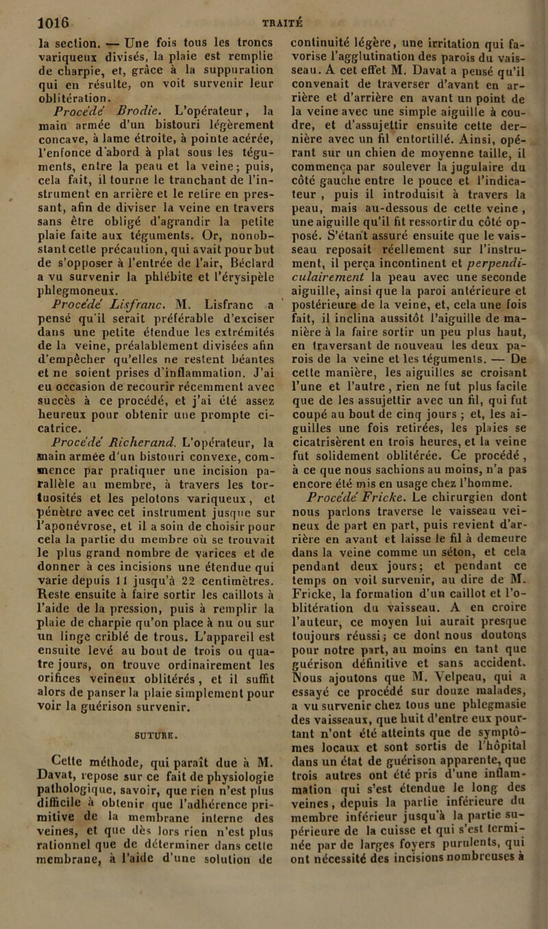 la section. — Une fois tous les troncs variqueux divisés, la plaie est remplie de charpie, et, grâce à la suppuration qui en résulte, on voit survenir leur oblitération. Procède Brodie. L’opérateur, la main armée d’un bistouri légèrement concave, à lame étroite, à pointe acérée, l'enfonce d'abord à plat sous les tégu- ments, entre la peau et la veine; puis, cela fait, il tourne le tranchant de l’in- strument en arrière et le retire en pres- sant, afin de diviser la veine en travers sans être obligé d’agrandir la petite plaie faite aux téguments. Or, nonob- slantcetle précaution, qui avait pour but de s’opposer à l’entrée de l’air, Béclard a vu survenir la phlébite et l’érysipèle phlegmoneux. Procédé Lisfranc. M. Lisfranc a pensé qu'il serait préférable d’exciser dans une petite étendue les extrémités de la veine, préalablement divisées afin d’empêcher qu’elles ne restent béantes et ne soient prises d’inflammation. J’ai eu occasion de recourir récemment avec succès à ce procédé, et j’ai été assez heureux pour obtenir une prompte ci- catrice. Procédé Richerand. L'opérateur, la main armée d'un bistouri convexe, com- mence par pratiquer une incision pa- rallèle au membre, à travers les tor- tuosités et les pelotons variqueux, et pénètre avec cet instrument jusque sur l’aponévrose, et il a soin de choisir pour cela la partie du membre où se trouvait le plus grand nombre de varices et de donner à ces incisions une étendue qui varie depuis 11 jusqu’à 22 centimètres. Reste ensuite à faire sortir les caillots à l’aide de la pression, puis à remplir la plaie de charpie qu’on place à nu ou sur un linge criblé de trous. L’appareil est ensuite levé au bout de trois ou qua- tre jours, on trouve ordinairement les orifices veineux oblitérés, et il suffit alors de panser la plaie simplement pour voir la guérison survenir. SUTURE. Cette méthode, qui paraît due à M. Davat, repose sur ce fait de physiologie pathologique, savoir, que rien n’est plus difficile à obtenir que l’adhérence pri- mitive de la membrane interne des veines, et que dès lors rien n’est plus rationnel que de déterminer dans cette membrane, à l’aide d’une solution de continuité légère, une irritation qui fa- vorise l’agglutination des parois du vais- seau. A cet effet M. Davat a pensé qu’il convenait de traverser d’avant en ar- rière et d’arrière en avant un point de la veine avec une simple aiguille à cou- dre, et d’assujettir ensuite cette der- nière avec un fil entortillé. Ainsi, opé- rant sur un chien de moyenne taille, il commença par soulever la jugulaire du côté gauche entre le pouce et l’indica- teur , puis il introduisit à travers la peau, mais au-dessous de cette veine , une aiguille qu’il fit ressortir du côté op- posé. S’étant assuré ensuite que le vais- seau reposait réellement sur l’instru- ment, il perça incontinent et perpendi- culairement la peau avec une seconde aiguille, ainsi que la paroi antérieure et postérieure de la veine, et, cela une fois fait, il inclina aussitôt l’aiguille de ma- nière à la faire sortir un peu plus haut, en traversant de nouveau les deux pa- rois de la veine et les téguments. — De cette manière, les aiguilles se croisant l’une et l’autre , rien ne fut plus facile que de les assujettir avec un fil, qui fut coupé au bout de cinq jours ; et, les ai- guilles une fois retirées, les plaies se cicatrisèrent en trois heures, et la veine fut solidement oblitérée. Ce procédé , à ce que nous sachions au moins, n’a pas encore été mis en usage chez l’homme. Procédé Friche. Le chirurgien dont nous parlons traverse le vaisseau vei- neux de part en part, puis revient d'ar- rière en avant et laisse le fil à demeure dans la veine comme un séton, et cela pendant deux jours; et pendant ce temps on voit survenir, au dire de M. Fricke, la formation d’un caillot et l’o- blitération du vaisseau. A en croire l’auteur, ce moyen lui aurait presque toujours réussi; ce dont nous doutons pour notre part, au moins en tant que guérison définitive et sans accident. Nous ajoutons que M. Velpeau, qui a essayé ce procédé sur douze malades, a vu survenir chez tous une phlegmasie des vaisseaux, que huit d’entre eux pour- tant n’ont été atteints que de symptô- mes locaux et sont sortis de l’hôpital dans un état de guérison apparente, que trois autres ont été pris d’une inflam- mation qui s’est étendue le long des veines, depuis la partie inférieure du membre inférieur jusqu’à la partie su- périeure de la cuisse et qui s’est termi- née par de larges foyers purulents, qui ont nécessité des incisions nombreuses à