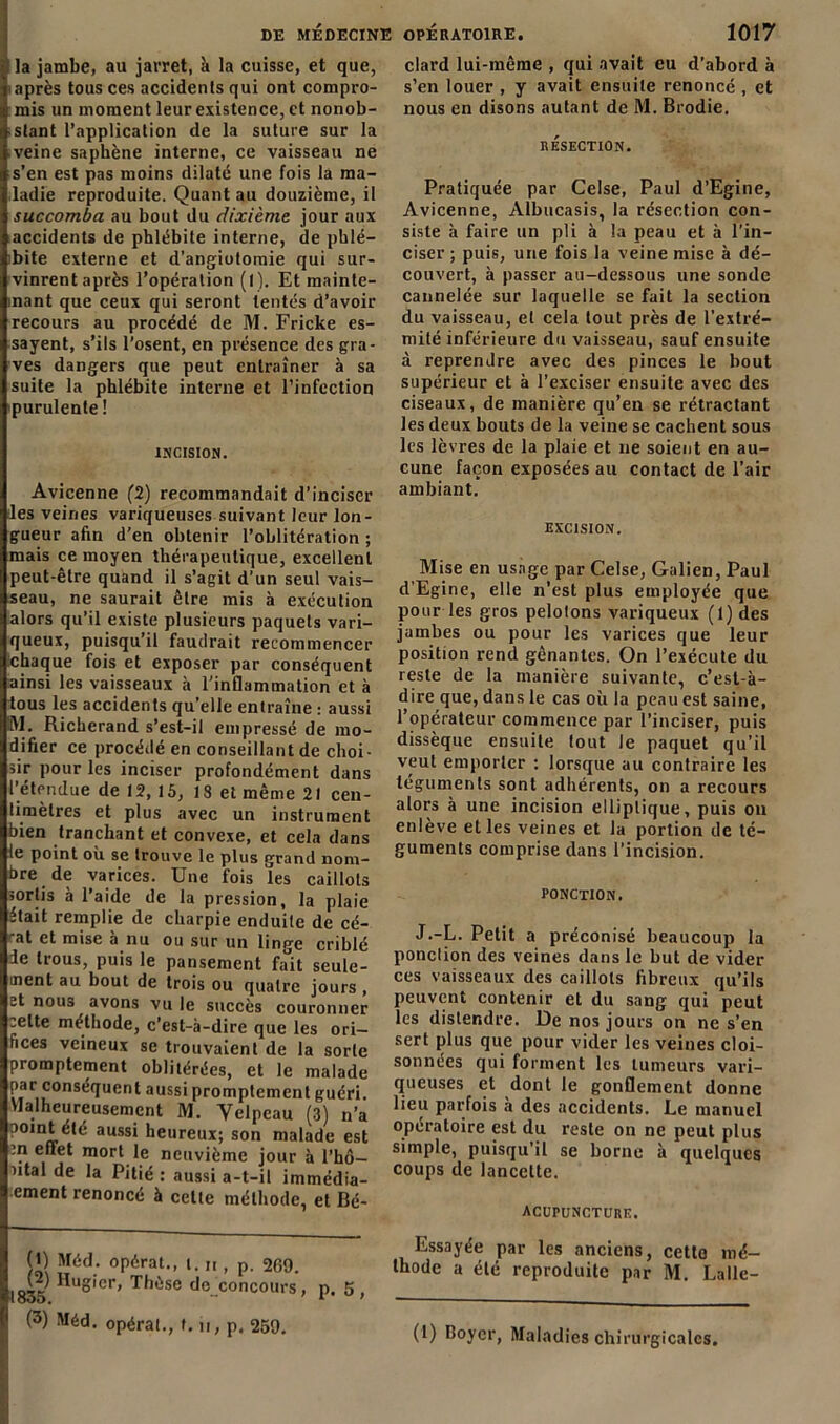 I la jambe, au jarret, à la cuisse, et que, après tous ces accidents qui ont compro- mis un moment leur existence, et nonob- stant l’application de la suture sur la veine saphène interne, ce vaisseau ne s’en est pas moins dilaté une fois la ma- ladie reproduite. Quant au douzième, il succomba au bout du dixième jour aux accidents de phlébite interne, de phlé- bite externe et d’angiotomie qui sur- vinrent après l’opération (l). Et maintc- inant que ceux qui seront tentés d’avoir recours au procédé de M. Fricke es- sayent, s’ils l’osent, en présence des gra- ves dangers que peut entraîner à sa suite la phlébite interne et l’infection purulente ! INCISION. Avicenne (2) recommandait d’inciser les veines variqueuses suivant leur lon- gueur afin d’en obtenir l’oblitération ; mais ce moyen thérapeutique, excellent peut-être quand il s’agit d’un seul vais- seau, ne saurait être mis à exécution alors qu’il existe plusieurs paquets vari- queux, puisqu’il faudrait recommencer Chaque fois et exposer par conséquent ainsi les vaisseaux à l’inflammation et à tous les accidents qu’elle entraîne : aussi M* Richerand s’est-il empressé de mo- difier ce procédé en conseillant de choi- sir pour les inciser profondément dans l’étendue de 12, 15, 18 et même 21 cen- timètres et plus avec un instrument bien tranchant et convexe, et cela dans le point où se trouve le plus grand nom- bre de varices. Une fois les caillots sortis à l’aide de la pression, la plaie était remplie de charpie enduite de cé- -at et mise à nu ou sur un linge criblé de trous, puis le pansement fait seule- ment au bout de trois ou quatre jours , et nous avons vu le succès couronner eelte méthode, c’est-à-dire que les ori- fices veineux se trouvaient de la sorte promptement oblitérées, et le malade par conséquent aussi promptement guéri. Malheureusement M. Velpeau (3) n’a point été aussi heureux; son malade est :n eflet mort le neuvième jour à l’hô— ntal de la Pitié : aussi a-t-il immédia- ement renoncé à celle méthode, et Bé- (*) Méd- opérât., t. n , p. 269. ^2) Hugier, Thèse de concours, p. 5, (3) Méd. opérât., t. n, p, 259. clard lui-même , qui avait eu d’abord à s’en louer , y avait ensuite renoncé , et nous en disons autant de M. Brodie. RÉSECTION. Pratiquée par Celse, Paul d’Egine, Avicenne, Albucasis, la résection con- siste à faire un pli à la peau et à l’in- ciser ; puis, une fois la veine mise à dé- couvert, à passer au-dessous une sonde cannelée sur laquelle se fait la section du vaisseau, et cela tout près de l’extré- mité inférieure du vaisseau, sauf ensuite à reprendre avec des pinces le bout supérieur et à l’exciser ensuite avec des ciseaux, de manière qu’en se rétractant les deux bouts de la veine se cachent sous les lèvres de la plaie et ne soient en au- cune façon exposées au contact de l’air ambiant. EXCISION. Mise en usage par Celse, Galien, Paul d’Egine, elle n’est plus employée que pour les gros pelotons variqueux (1) des jambes ou pour les varices que leur position rend gênantes. On l’exécute du reste de la manière suivante, c’est-à- dire que, dans le cas où la peau est saine, l’opérateur commence par l’inciser, puis dissèque ensuite tout le paquet qu’il veut emporter ; lorsque au contraire les téguments sont adhérents, on a recours alors à une incision elliptique, puis ou enlève et les veines et la portion de té- guments comprise dans l’incision. PONCTION. J.-L. Petit a préconisé beaucoup la ponction des veines dans le but de vider ces vaisseaux des caillots fibreux qu’ils peuvent contenir et du sang qui peut les distendre. De nos jours on ne s’en sert plus que pour vider les veines cloi- sonnées qui forment les tumeurs vari- queuses et dont le gonflement donne lieu parfois à des accidents. Le manuel opératoire est du reste on ne peut plus simple, puisqu’il se borne à quelques coups de lancette. ACUPUNCTURE. Essayée par les anciens, cette mé- thode a été reproduite par M. Lalle- (1) Boyer, Maladies chirurgicales.