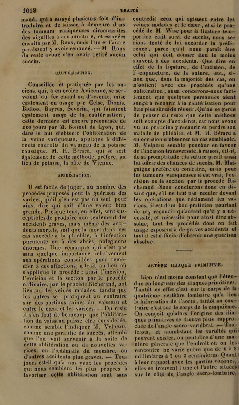 mand, qui a essayé plusieurs fois d’in- troduire et de laissée à demeure dans des tumeurs variqueuses circonscrites des aiguilles à acupuncture, et essayées ensuite par M. Roux, mais l'un et l’autre paraissent y avoir renoncé. — M. Roux du reste avoue n’en avoir retiré aucun succès. CAUTÉRISATION. Conseillée et pratiquée par les an- ciens, qui, à en croire Avicenne, se ser- vaient du fer chaud ou d’arsenic, mise également en usage par Celse, Dionis, Bidloo, Bayrus, Severin, qui faisaient également usage de la cautérisation , celte dernière est encore préconisée de nos jours par M. Bonnet de Lyon, qui, dans le but d’obtenir l’oblitération de la veine variqueuse, applique à diffé- rents endroits du vaisseau de la potasse caustique. M. H. B Tard, qui se sert également de cette méthode, préfère, au lieu de potasse, la pâte de Vienne. APPRÉCIATION. Il est facile de juger , au nombre des procédés proposés pour la guérison des varices, qu’il n’en est pas un seul pour ainsi dire qui soit d’une valeur bien grande. Presque tous, en effet, sont sus- ceptiblesde produire non-seulement des accidents graves, mais même des acci- dents mortels, soit que la mort dans ces cas succède à la phlébite, à l'infection purulente ou à des abcès, phlegmons énormes. Une remarque qui n'est pas sans quelque importance relativement aux opérations conseillées pour remé- dier à ces affections, a trait au lieu où s'applique le procédé : ainsi l’incision, l’excision et la section par le procédé ordinaire, par le procédéRîcherand, ont lieu sur les veines malades, taudis que les autres se pratiquent au contraire sur des portions saines du vaisseau et entre le cœur et les varices. — Du reste il s’en faut de beaucoup que l’oblitéra- tion du vaisseau puisse êlre considérée, comme semble l’indiquer M. Velpeau, comme une garantie de succès, attendu que l’on voit survenir à la suite de cette oblitération ou de nouvelles va- rices, ou l’œdématie du membre, ou d’autres accidents plus graves. — Tou- jours est-il qu’à nos yeux les procédés qui nous semblent les plus propres à favoriser celte oblitération sont sans contredit ceux qui agissent entre les veines malades et le cceur, et si le pro- cédé de M. Wise pour la ligature tem- poraire était suivi de succès, nous se- rions tenté de lui accorder la préfé- rence, parce qu’il nous paraît être celui qui doit donner lieu le moins souvent à des accidents. Que dire eu effet de la ligature, de l'incision, de l’acupuncture, de la suture, etc., si- non que, dans la majorité des cas, on n’obtient avec ces procédés qu’une oblitération ; aussi concevons-nous faci- lement que quelques personnes aient songé à recourir à la cautérisation pour êlre plussùresde réussir.Qu'on se garde de penser du reste que celle méthode soit exempte d’accidents, car nous avons vu un praticien y recourir et perdre son malade de phlébite, et M. Ii. Bérard a eu occasion d’observer un cas semblable. M. Velpeau semble pencher en faveur de l’incision transversale,à raison, dit-il, de sa promptitude ; la suture paraît aussi lui offrir des chances de succès. M. Mal- gaigne préfère au contraire, mais pour les tumeurs variqueuses il est vrai, l’ex- cision ou la section par le procédé Ri- chcrand. Nous conclurons donc en di- sant que, s’il ne faut pas reculer devant les opérations que réclament les va- rices, il est d'un bon praticien pourtant de n’y recourir qu'autant qu’il y a né- cessité, et nécessité pour ainsi dire ab- solue, tant les procédés dont on fait usage exposent à de graves accidents et tant il est difficile d’obtenir une guérison absolue. ARTÈRE ILIAQUE PRIMITIVE. Rien n’est moins constant que l’éten- due en longueur des iliaques primitives. Tantôt en effet c’est sur le corps de la quatrième vertèbre lombaire qu'a lieu la bifurcation de l’aorte, tantôt au con- traire c’est sur le corps de la cinquième. Ou conçoit qu’a lors l’origine des ilia- ques primitives se trouve plus rappro- chée de l’angle sacro-vertébral — Tou - tefois, et nonobstant les variétés qui peuvent exister, on peut dire d une ma- nière générale que l’endroit où on les rencontre ne varie guère que de G à 8 millimètres à 2 ou 3 centimètres. Quant à leur rapport avec les parties voisines, elles se trouvent l’une et l’autre situées sur le côté de l’angle saCro-lombaire,