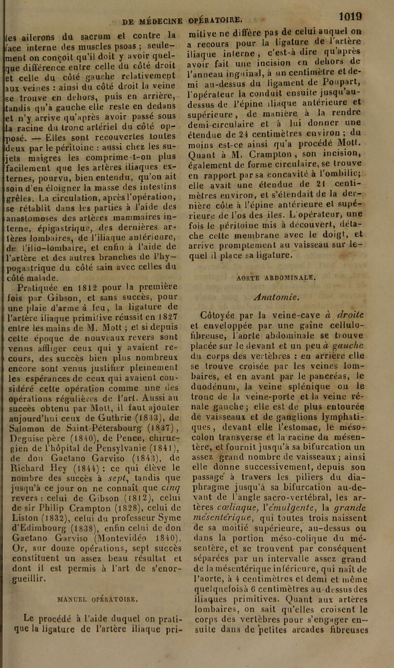 DE MÉDECINE les ailerons du sacrum et contre la iace interne des muscles psoas ; seule- ment on conçoit qu’il doit y avoir quel- que différence entre celle du coté droit et celle du côté gauclie relativement aux veines : ainsi du coté droit la veine se trouve en dehors, puis en arrière, tandis qu’à gauche elle reste en dedans et n’y arrive qu’a près avoir passé sous la racine du tronc artériel du côté op- posé. — Elles sont recouvertes toutes deux par le péritoine : aussi chez les su- jets maigres les comprime-t-on plus facilement que les artères iliaques ex- ternes, pourvu, bien entendu, qu’on ait soin d’en éloigner la masse des intestins grêles. La circulation, après l’opération, se rétablit dans les parties à l’aide des anastomoses des artères mammaires in- terne, épigastrique, des dernières ar- tères lombaires, de l’iliaque antérieure, de l’ilio-lombaire, et enlin à l’aide de l'artère et des autres branches de l’hy— pogastrique du côté sain avec celles du côté malade. Pratiquée en 1812 pour la première fois par Gibson, et sans succès, pour une plaie d’arme à feu, la ligature de l’artère iliaque primitive réussit en 1827 entre les mains de M. Molt ; et si depuis celle époque de nouveaux revers sont venus affliger ceux qui y avaient re- cours, des succès bien plus nombreux encore sont venus justifier pleinement les espérances de ceux qui avaient con- sidéré celle opération comme une des opérations régulières de l’art. Aussi au succès obtenu par Moll, il faut ajouter aujourd’hui ceux de Guthrie (18:13), de Salomon de Saint-Pétersbourg (1837), Déguisé père (1810), de Pence, chirur- gien de l’hôpital de Pensylvanic (1841), de don Gaetano Garviso ( 1843), de Ricliavd Iley (1844) : ce qui élève le nombre des succès à sept, tandis que jusqu’à ce jour on ne connaît que cinq revers : celui de Gibson (1812), celui de sir Philip Crampton (1828), celui de Liston (1832), celui du professeur Syme d’Edimbourg (1838), enfin celui de don Gaetano Garviso (Montevidéo 1840). Or, sur douze opérations, sept succès constituent un assez beau résultat et dont il est permis à l’art de s’enor- gueillir. MANUEL OPÉRATOIRE. Le procédé à l’aide duquel on prati- que la ligature de l’artère iliaque pri- OPÉRÀTOIRE. lUly mitive ne diffère pas de celui auquel on a recours pour la ligature de 1 artère iliaque interne , c’est-à dire qu après avoir fait une incision en dehors de l’anneau inguinal, à un centimètre et de- mi au-dessus du ligament de Poupart, l’opérateur la conduit ensuite jusqu au- dessus de l’épine iliaque antérieure et supérieure, de manière à la rendre demi-circulaire et à lui donner une étendue de 24 centimètres environ; du moins est-ce ainsi qu’a procédé Mott. Quant à M. Crampton, sou incision, également de forme circulaire, se trouve en rapport par sa concavité à l’ombilic; elle avait une étendue de 21 centi- mètres environ, et s’étendait de la der- nière côte à l’épine antérieure et supé- rieure de l’os des iles. L opérateur, une fois le péritoine mis à découvert, déta- che celte membrane avec le doigt, et arrive promptement au vaisseau sur le- quel il place sa ligature. AORTE ABDOMINALE. Anatomie. Côtoyée par la veine-cave à droite et enveloppée par une gaine cellulo- fibreuse, l'aorte abdominale se trouve placée sur le devant et un peu à gauche du corps des vertèbres : en arrière elle se trouve croisée par les veines lom- baires, et en avant par le pancréas, le duodénum, la veine splénique ou le tronc de la veine-porte et la veine ré- nale gauche; elle est de plus entourée de vaisseaux et de ganglions lymphati- ques , devant elle l’estomac, le méso- colon transverse et la racine du mésen- tère, et fournit jusqu’à sa bifurcation un assez grand nombre de vaisseaux ; ainsi elle donne successivement, depuis son passage' à travers les piliers du dia- phragme jusqu’à sa bifurcation au-de- vant de l'angle sacro-vertébral, les ar- tères cœliaque, Vc'niulgente, la grande mésentérique, qui toutes trois naissent de sa moitié supérieure, au-dessus ou dans la portion méso-colique du mé- sentère, et se trouvent par conséquent séparées par un intervalle assez grand de la mésentérique inférieure, qui naît de l’aorte, à 4 centimètres et demi et même quelquefoisà 6 centimètres au dessus des iliaques primitives. Quant aux artères lombaires, on sait qu’elles croisent le corps des vertèbres pour s’engager en- suite dans de petites arcades fibreuses
