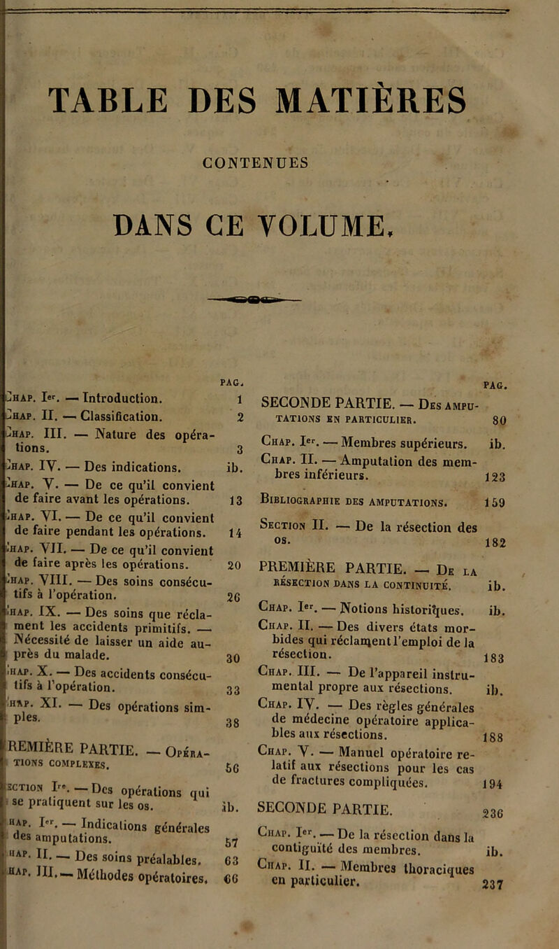 17 TABLE DES MATIÈRES CONTENUES DANS CE VOLUME, PAG, ^hap. — Introduction. 1 hap. II. — Classification. 2 jHap. III. — Nature des opéra- tions. 3 ühap. IV. — Des indications. ib. -hap. V. — De ce qu’il convient de faire avant les opérations. 13 -hap. VI. — De ce qu’il convient de faire pendant les opérations. 14 ,hap. VII. — De ce qu’il convient de faire après les opérations. 20 ,hap. VIII. —Des soins consécu- tifs à l’opération. 26 iHAP. IX. — Des soins que récla- ment les accidents primitifs. — Nécessité de laisser un aide au- près du malade. 30 utap. X.— Des accidents consécu- tifs à l’opération. 33 hap. XI. Des opérations sim- i pies. 38 PREMIÈRE PARTIE. — Opéra- tions COMPLEXES. 5g scTioN Ire. Des opérations qui se pratiquent sur les os. ,ib. ‘■ap. I,r. Indications générales oes amputations. 57 hap. II. _ Des soins préaiaijies. 63 HAr. III— Méthodes opératoires. CG PAG. SECONDE PARTIE. — Des ampu- tations EN PARTICULIER. 80 Chap. Ier. — Membres supérieurs. ib. Chap. II. — Amputation des mem- bres inférieurs. 123 Bibliographie des amputations. 159 Section II. — De la résection des os- 182 PREMIÈRE PARTIE. — De la RÉSECTION DANS LA CONTINUITÉ. ib. Chap. Ier. — Notions historiques. ib. Chap. II. — Des divers états mor- bides qui réclament l’emploi de la résection. jgg CnAP. III. — De l’appareil instru- mental propre aux résections. ib. Chap. IV. — Des règles générales de médecine opératoire applica- bles aux résections. ig8 Chap. V. — Manuel opératoire re- latif aux résections pour les cas de fractures compliquées. 194 SECONDE PARTIE. 236 Chap. Ier. — De la résection dans la contiguïté des membres. ib. Ciiap. II. — Membres thoraciques en particulier. 237