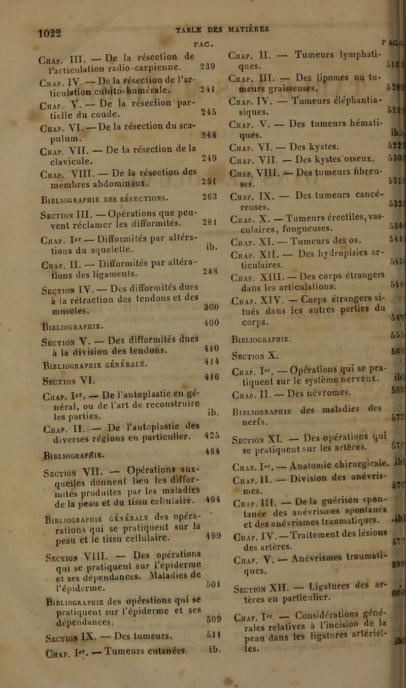 TABLE DES PAG. Chap. III. — De ,la résection de l’articulation radio-carpienne. Ciiap. IV-— De la résection de l’ar- ticulation cubito-humérale. CnAP y — De la résection par- tielle du coude. Chap. VI. —De la résection du sca- pulum. Chap. VII. — De la résection delà clavicule. Ciiap. VIII. — De la résection des membres abdominaux. Bibliographie des résections. 239 241 245 248 249 251 263 Section III. —Opérations que peu- vent réclamer les difformités. Chap. 1er — Difformités par altéra- tions du squelette. Ciiap. II. — Difformités par altéra- tions des ligaments. Section IV- — Des difformités dues à la rétraction des tendons et des muscles. Bibliographie. Section V. — Des difformités dues à la division des tendons. Bibliographie generale. Section VI. 410 414 416 Ciiap. Ier. — De l’autoplastie en gé- néral, ou de l’art de reconstruire les parties. 1‘1' qhap H, _ De l’autoplastie des diverses régions en particulier. 425 Bibliographie. Section VU. - Opérations aux- quelles donnent lieu les diffor- mités produites par les maladies de la peau et du tissu cellulaire. Bibliographie générale des opéra- rations qui se pratiquent sur la peau et le tissu cellulaire. Section VIII. — Des opérations qui se pratiquent sur l’épiderme et ses dépendances. Maladies de l’épiderme. Bibliographie des opérations qui se pratiquent sur l’épiderme et ses dépendances. Section IX. — Des tumeurs. Ciiap. I*r. •— Tumeurs cutanées. 494 499 501 509 511 ib. MATIERES PAG.. CnAP. II. —■ Tumeurs lymphati- ques. 513 Ciiap. III. — Des lipomes ou tu- meurs graisseuses. 520 Chap. IV. — Tumeurs éléphantia- siques. 52t Ciiap. V. — Des tumeurs hémati- ques. 1i)Ji Ciiap. VI. — Des kystes. 5îjl Ciiap. VU. — Des kystes osseux. !>30 Ciiap. VIII. — Des tumeurs fibreu- ses. ^ CnAP. IX. — Des tumeurs cancé- reuses. Ciiap. X. — Tumeurs érectiles, vas- culaires, fongueuses. 534 Ciiap. XI. — Tumeurs des os. 541 Ciiap. XII. — Des hydropisies ar- ticulaires. Ciiap. XIII. —Des corps étrangers dans les articulations. 544 Ciiap. XIV. — Corps étrangers si- tués dans les autres parties du corps. 55 Bibliographie. Section X. 56 Chap. i«. _ Opérations qui se pra- tiquent sur le système nerveux. ib Chap. II. — Des névromes. 5G! Bibliographie nerfs. des maladies des 57f Section XL — Des opérations qui se pratiquent sur les artères. Chap. I«. — Anatomie chirurgicale, ib Chap. II. — Division des anévris- mes. Ciiap. III. — Delà guérison spon- tanée des anévrismes spontanés et des anévrismes traumatiques. •!*>* Chap. IV. — Traitement des lésions J des artères. ' I Ciiap. V. — Anévrismes traumati- ^ ques. Section XII. - Li&alures des ar- . tères en particulier. ÇllAP i<t. — Considérations géné- raies relatives à l’incision de la peau dans les ligatures artériel- ^ les.