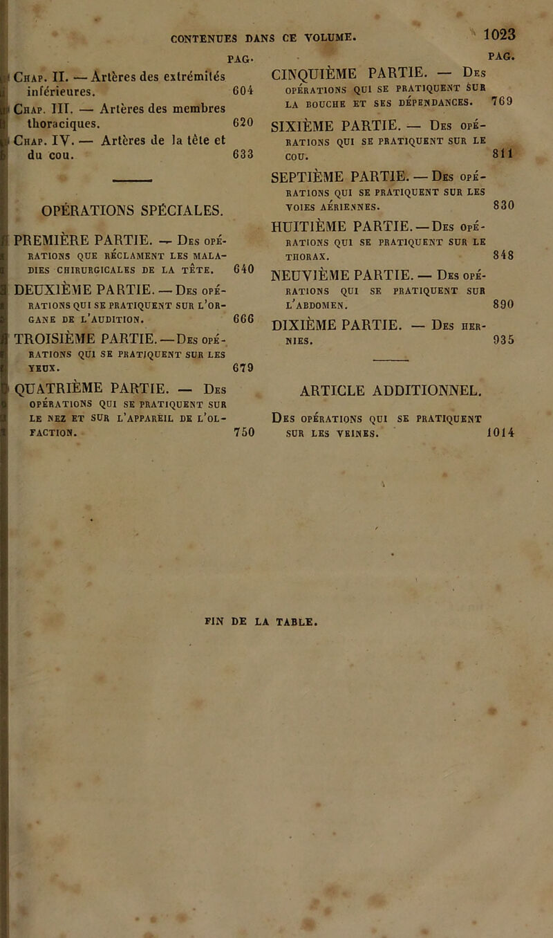 CONTENUES DANS CE VOLUME PAG- ! Chap. II. — Artères des extrémités inférieures. 604 i Chap. HT. — Artères des membres thoraciques. 620 i Chap. IV. — Artères de la tète et du cou. 633 OPÉRATIONS SPÉCIALES. PREMIÈRE PARTIE. — Des opé- rations QUE RÉCLAMENT LES MALA- DIES CHIRURGICALES DE LA TETE. 640 DEUXIÈME PARTIE. — Des opé- rations QUI SE PRATIQUENT SUR L’OR- gane de l’audition. 666 TROISIÈME PARTIE.—Des opé- rations QUI SE PRATIQUENT SUR LES yeux. 679 QUATRIÈME PARTIE. — Des OPÉRATIONS QUI SE PRATIQUENT SUR LE NEZ ET SUR L’APPAREIL DE L’oL- f action. 750 PAG. CINQUIÈME PARTIE. — Des OPÉRATIONS QUI SE PRATIQUENT SUR LA BOUCHE ET SES DÉPENDANCES. 769 SIXIÈME PARTIE. — Des opé- rations QUI SE PRATIQUENT SUR LE COU. 8 t 1 SEPTIÈME PARTIE. — Des opé- rations QUI SE PRATIQUENT SUR LES VOIES AÉRIENNES. 830 HUITIÈME PARTIE. —Des opé- rations QUI SE PRATIQUENT SUR LE TnORAX. 848 NEUVIÈME PARTIE. — Des opé- rations QUI SE PRATIQUENT SUR l’abdomen. 890 DIXIÈME PARTIE. — Des her- nies. 935 ARTICLE ADDITIONNEL. Des opérations qui se pratiquent SUR LES VEINES. 1014 FIN DE LA TABLE.