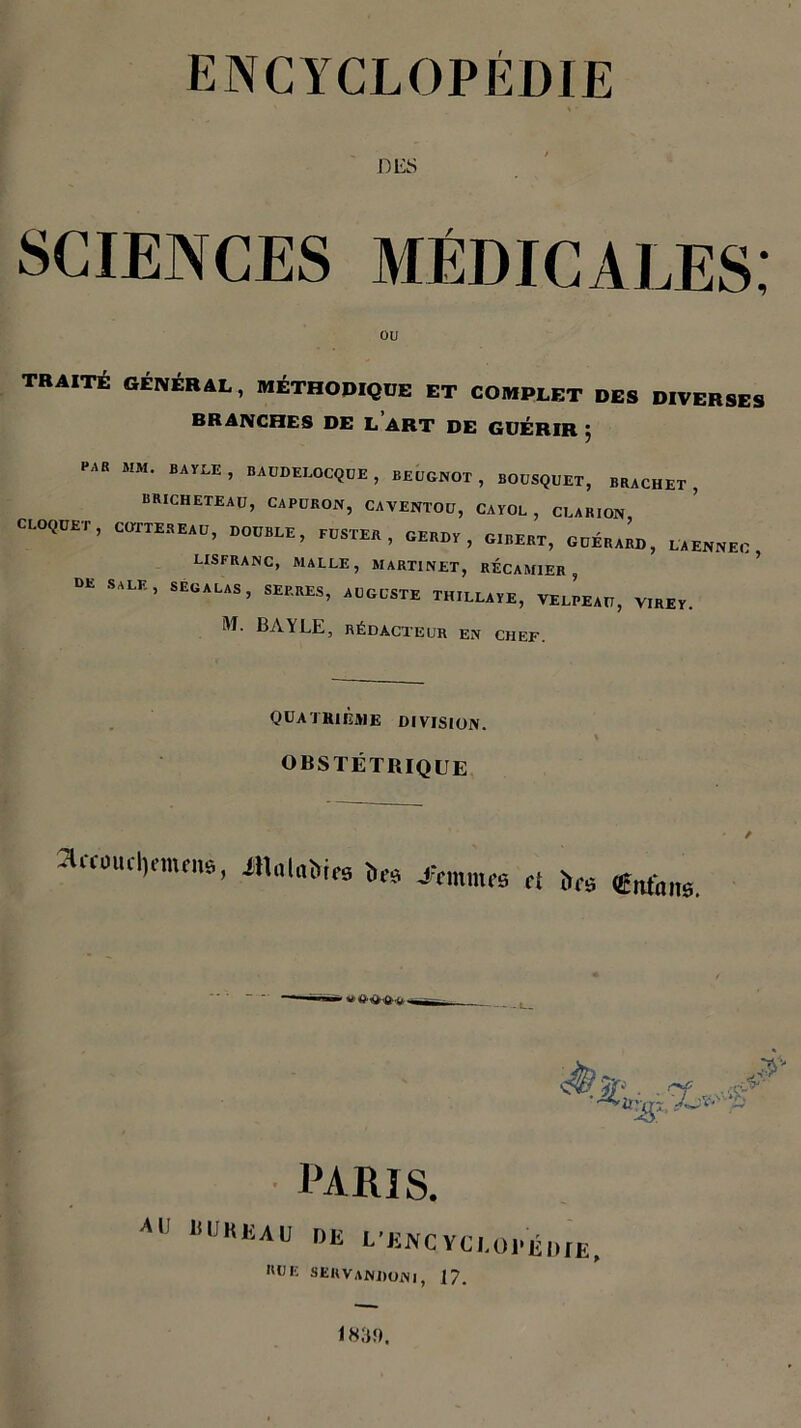 DES sciences médicales; ou TRAITÉ GÉNÉRAL, MÉTHODIQUE ET COMPLET DES DIVERSES BRANCHES DE L ART DE GUÉRIR j “AR MM' BAYLE’ «^DELOCQUE, BEUGNOT, BOUSQUET, BRACHET , BRICHETEAU, CAPURON, CAVENTOU, CAYOL , CLARION CLOQÜET, CUTTESEAU, DOUBLE, BUSTE., OEBDS , GIBERT, UUH»«D, LA ENNEC lisfranc, malle, martinet, récamier , DE SALE’ SEÜALAS’ S™’ «®«TK THILLAYE, VELPEAU, VIREY. M. BAYLE, RÉDACTEUR EN CHEF. QUATRIÈME division. OBSTÉTRIQUE 2U-coud)nnene, IHatnMcs bee 4‘cmnu’s et ha CiUans. / 0 PARIS. AU 15 ükeau RUE «L L'ENCYCLOPÉDIE, sekvandoni, 17. ik;pi.