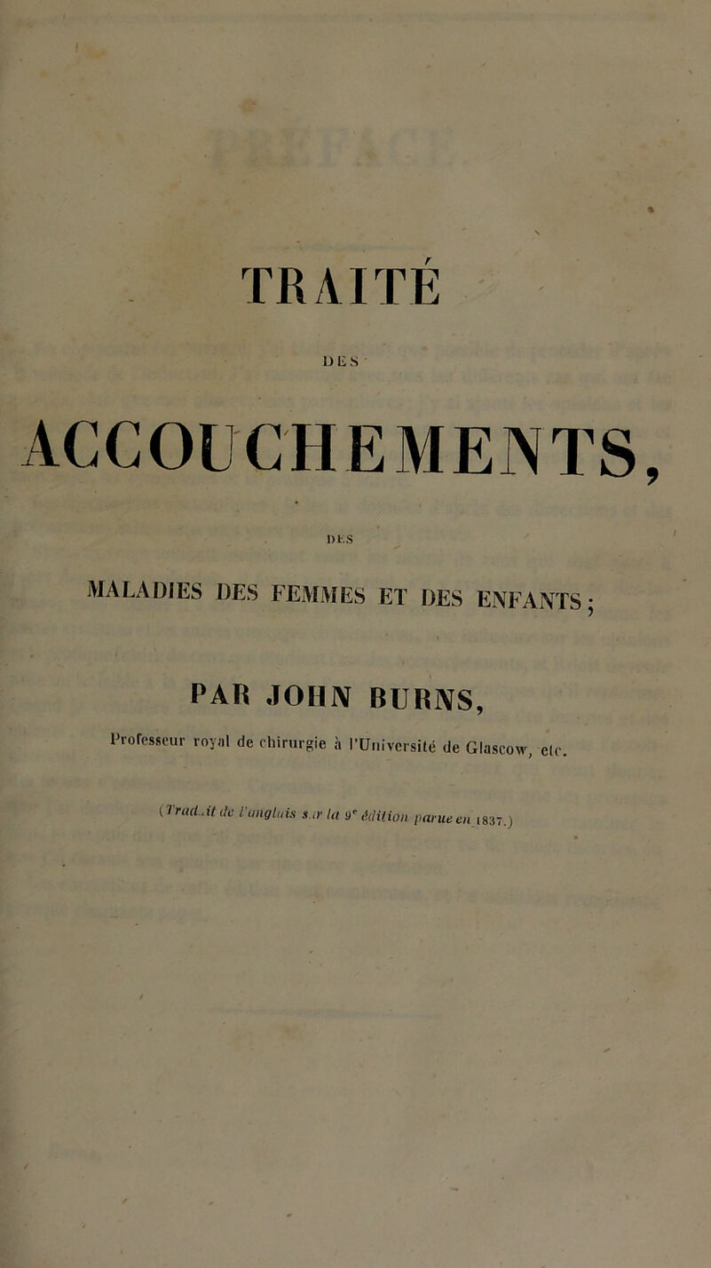 TRAITÉ U lis ACCOUCHEMENTS MALADIES DES FEMMES ET DES ENFANTS; PAR JOHN BURNS, Professeur royal de chirurgie à l'Université de Glaseow, elc. (Trad.it de 1'ungtuis sur la y' édition parue t/i 1837.)