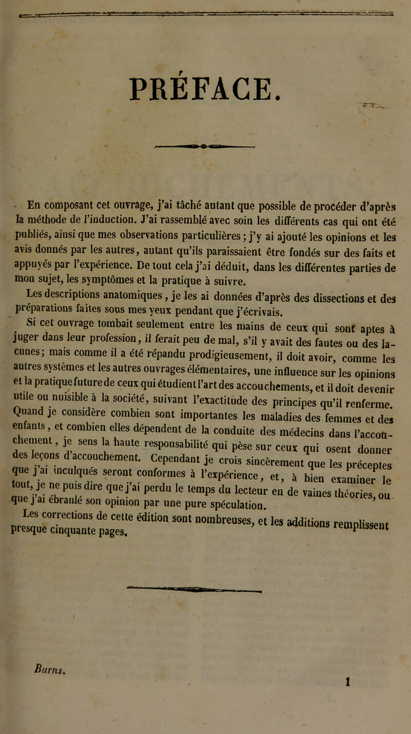 PRÉFACE. -O- En composant cet ouvrage, j’ai tâché autant que possible de procéder d’après la méthode de l’induction. J’ai rassemblé avec soin les différents cas qui ont été publiés, ainsi que mes observations particulières ; j’y ai ajouté les opinions et les avis donnés par les autres, autant qu’ils paraissaient être fondés sur des faits et appuyés par 1 expérience. De tout cela j’ai déduit, dans les différentes parties de mon sujet, les symptômes et la pratique à suivre. Les descriptions anatomiques, je les ai données d’après des dissections et des préparations faites sous mes yeux pendant que j’écrivais. Si cet ouvrage tombait seulement entre les mains de ceux qui sont aptes à juger dans leur profession, il ferait peu de mal, s’il y avait des fautes ou des la- cunes; mais comme il a été répandu prodigieusement, il doit avoir, comme les autres systèmes et les autres ouvrages élémentaires, une influence sur les opinions et la pratiquefuturede ceux qui étudient l’art des accouchements, et il doit devenir utile ou nuisible à la société, suivant l’exactitude des principes qu’il renferme Quand je considère combien sont importantes les maladies des femmes et clos enfants, et combien elles dépendent de la conduite des médecins dans l’accou- chement , je sens la haute responsabilité qui pèse sur ceux qui osent donner des leçons d accouchement. Cependant je crois sincèrement que les préceptes que j ai inculques seront conformes à l’expérience, et, à bien examine^ le , je ne puis dire quej ai perdu le temps du lecteur en de vaines théories ou que j ai ébranlé son opinion par une pure spéculation * preLs;:“ édition sont nombreuses> *ies ■*« Burns.