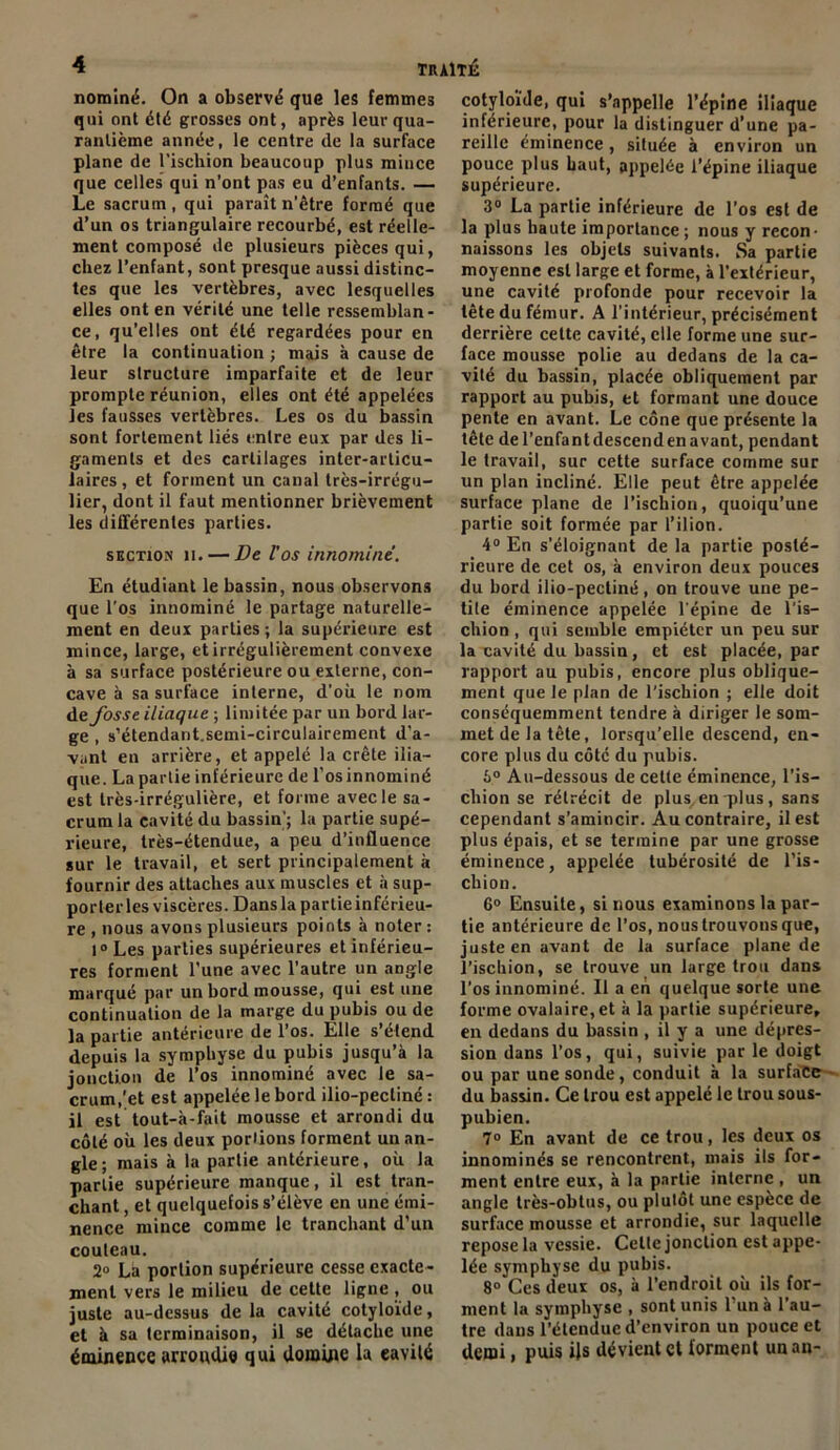 nominë. On a observé que les femmes qui ont été grosses ont, après leur qua- rantième année, le centre de la surface plane de l'iscliion beaucoup plus mince que celles qui n’ont pas eu d’enfants. — Le sacrum , qui paraît n’être formé que d’un os triangulaire recourbé, est réelle- ment composé de plusieurs pièces qui, chez l’enfant, sont presque aussi distinc- tes que les vertèbres, avec lesquelles elles ont en vérité une telle ressemblan- ce, qu’elles ont été regardées pour en être la continuation ; mais à cause de leur structure imparfaite et de leur prompte réunion, elles ont été appelées les fausses vertèbres. Les os du bassin sont fortement liés entre eux par des li- gaments et des cartilages inter-articu- laires , et forment un canal très-irrégu- lier, dont il faut mentionner brièvement les différentes parties. section il. — De l’os innominè. En étudiant le bassin, nous observons que l'os innominè le partage naturelle- ment en deux parties ; la supérieure est mince, large, et irrégulièrement convexe à sa surface postérieure ou externe, con- cave à sa surface interne, d’où le nom de fosse iliaque ; limitée par un bord lar- ge , s’étendarit.semi-circulairement d’a- vant en arrière, et appelé la crête ilia- que. La partie inférieure de l’osinnominé est très-irrégulière, et forme avec le sa- crum la cavité du bassin’; la partie supé- rieure, très-étendue, a peu d’influence sur le travail, et sert principalement à fournir des attaches aux muscles et à sup- porter les viscères. Dans la partie inférieu- re , nous avons plusieurs points à noter : 1° Les parties supérieures et inférieu- res forment l’une avec l’autre un angle marqué par un bord mousse, qui est une continuation de la marge du pubis ou de la partie antérieure de l’os. Elle s’étend depuis la symphyse du pubis jusqu’à la jonction de l’os innominè avec le sa- crum,'et est appelée le bord ilio-pecliné : il est tout-à-fait mousse et arrondi du côté où les deux poriions forment un an- gle; mais à la partie antérieure, où la partie supérieure manque, il est tran- chant , et quelquefois s’élève en une émi- nence mince comme le tranchant d’un couteau. 2° La portion supérieure cesse exacte- ment vers le milieu de cette ligne , ou juste au-dessus de la cavité cotyloïde, et à sa terminaison, il se détache une éminence arrondie qui domine la eavilé cotyloïde, qui s’appelle l’épine iliaque inférieure, pour la distinguer d’une pa- reille éminence, située à environ un pouce plus haut, appelée l’épine iliaque supérieure. 3° La partie inférieure de l’os est de la plus haute importance ; nous y recon- naissons les objets suivants. Sa partie moyenne est large et forme, à l’extérieur, une cavité profonde pour recevoir la tête du fémur. A l’intérieur, précisément derrière cette cavité, elle forme une sur- face mousse polie au dedans de la ca- vité du bassin, placée obliquement par rapport au pubis, et formant une douce pente en avant. Le cône que présente la tête del’enfantdescendenavant, pendant le travail, sur cette surface comme sur un plan incliné. Elle peut être appelée surface plane de l’ischion, quoiqu’une partie soit formée par l’ilion. 4° En s’éloignant de la partie posté- rieure de cet os, à environ deux pouces du bord ilio-pectiné, on trouve une pe- tite éminence appelée l’épine de l'is- chion , qui semble empiéter un peu sur la cavité du bassin, et est placée, par rapport au pubis, encore plus oblique- ment que le plan de l'ischion ; elle doit conséquemment tendre à diriger le som- met de la tête, lorsqu’elle descend, en- core plus du côté du pubis. 6° Au-dessous de cette éminence, l’is- chion se rétrécit de plus en plus, sans cependant s’amincir. Au contraire, il est plus épais, et se termine par une grosse éminence, appelée tubérosité de l’is- chion. 6° Ensuite, si nous examinons la par- tie antérieure de l’os, noustrouvonsque, juste en avant de la surface plane de l’iscliion, se trouve un large trou dans l’os innominè. Il a en quelque sorte une forme ovalaire,et à la partie supérieure, en dedans du bassin , il y a une dépres- sion dans l’os, qui, suivie par le doigt ou par une sonde, conduit à la surface du bassin. Ce trou est appelé le trou sous- pubien. 7° En avant de ce trou, les deux os innominés se rencontrent, mais ils for- ment entre eux, à la partie interne , un angle très-obtus, ou plulôt une espèce de surface mousse et arrondie, sur laquelle repose la vessie. Celle jonction est appe- lée symphyse du pubis. 8° Ces deux os, à l’endroit où ils for- ment la symphyse , sont unis l’un à l’au- tre dans l’étendue d’environ un pouce et demi, puis ijs dévient et forment un an-