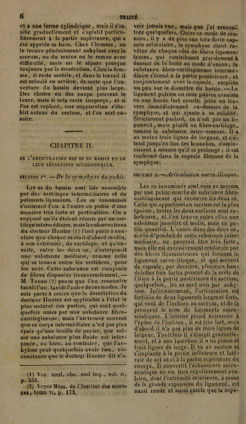 et a une forme cylindrique , mais il s’os- sifie graduellement et s'aplatit particu- lièrement à la partie supérieure, qui a été appelée sa base. Chez l’homme, on le trouve généralement ankylosé avec le sacrum, ou du moins on le remue avec difficulté, mais on le sépare presque toujours par la macération. Chez la fem- me, il reste mobile, et dans le travail il est refoulé en arrière, de sorte que l’ou- verture du bassin devient plus large. Des chutes ou des coups peuvent le luxer, mais si cela reste inaperçu, et si l’os est replacé, une suppuration s’éta- blit autour du rectum, et l’os sort en- suite. CHAPITRE II. DE L’ARTICULATION DES OS DU BASSIN ET DE LEUR SÉPARATION OCCASIONNELLE. section ire. —De la symphyse du pubis. Les os du hassin sont liés ensemble par des cartilages intermédiaires et de puissants ligaments. Les os innominés s’unissent l’un à l'aulre au pubis d’une manière très-lorle et particulière. On a supposé qu’ils étaient réunis par un car- tilage intermédiaire, mais les observations du docteur Hunier (1) l’ont porté à con- clure que chaque os était d’abord revêtu, à son extrémité, de cartilage, et qu’en- suile, entre les deux os, s’interposait une substance médiane, comme celle qui se trouve entre les vertèbres, pour les unir. Cette substance est composée de fibres disposées transversalement.— M. Tenon (2) pense que l'on rencontre tantôtl’un, tantôU’autredecesraodes. Je suis porté à croire que la description du docteur Hunier est applicable h l’état le plus naturel des parties, qui sont quel- quefois unies par une substance fibro- cartilagineuse, mais l’on trouve souvent que ce corps intermédiaire n’est pas plus épais qu’une feuille de papier, que mê- me une substance plus lluide est inter- posée, ou bien, au contraire, que l’an— kylose peut quelquefois avoir lieu, cir- constance que le docteur Hunier dit n’a- (1) Voy. med. obs. and inq., vol. H, p. 553. (2) Voyez Méni. de l’Institut des scien- ces, tome yi, p, 172. voir jamais vue, mais que j’ai rencon- trée quelquefois. Outre ce mode de réu- nion , il y a de plus une très-forte cap- sule articulaire , la symphyse étant re- vetue de chaque côté de fibres ligamen- teuses , qui contribuent grandement à donner de la force au mode d’union ; la substance fibro-cartilagineuse intermé- diaire s’étend à la partie postérieure , et conjointement avec la capsule, empiète un peu sur le diamètre du bassin. — Le ligament pubien ou sous pubien consiste en une bande fort courte, jetée en tra- vers immédiatement au-dessous de la tympbyse, et qui ajoute à sa solidité. Strictement parlant, ce n’est pas un li- gament, mais plutôt un fibro-cartilage, comme la substance inter-osseuse. 11 a au moins trois lignes de largeur, et s’é- tend jusqu’en bas des branches, s’amin- cissant à mesure qu’il se prolonge ; il est renfermé dans la capsule fibreuse de la symphyse. section ii.—Articulation sacro iliaque. Les os innominés sont unis au sacrum par une petite couche de substance fibro- cartilagineuse qui recouvre les deux os. Celle qui appartientau sacrum est la plus épaisse ; toutes les deux surfaces sont ra- boteuses, et l’on trouve entre elles une substance jaunâtre et molle, mais en pe- tite quantité. L’union doue des deux os, si elle dépendait de cette substance inter- médiaire, ne pourrait être très-forte, mais elle est excessivement renforcée par des fibres ligamenteuses qui forment le ligament sacro-iliaque, et qui servent de capsule; par derrière, plusieurs ban- delettes très fortes passent de la crête de l’ilion à la partie postérieure du sacrum; quelquefois, les os sont unis par anky- losé. Inférieurement, l’articulation est fortifiée de deux ligaments largeset forts, qui vont de l’ischion au sacrum, et de là prennent le nom de ligaments sacro- sciatiques. L’interne prend naissance à l’épine de l’ischion ; il est très fort, mais d’abord il n’a pas plus de trois lignes de largeur. Toutefois il s’élargit graduelle- ment, et à son insertion il a un pouce et trois lignes de large. Il va au sacrum et s’implante à la pat lie inférieure cl laté- rale de cet os et à la partie supérieure du coccyx. Il convertit l’échancrure sacro- sciatique en un trou régulièrement ova- laire, dont l’extrémité inférieure, à cause de la grande expansion du ligament, est aussi ronde et aussi exacte que la supé-