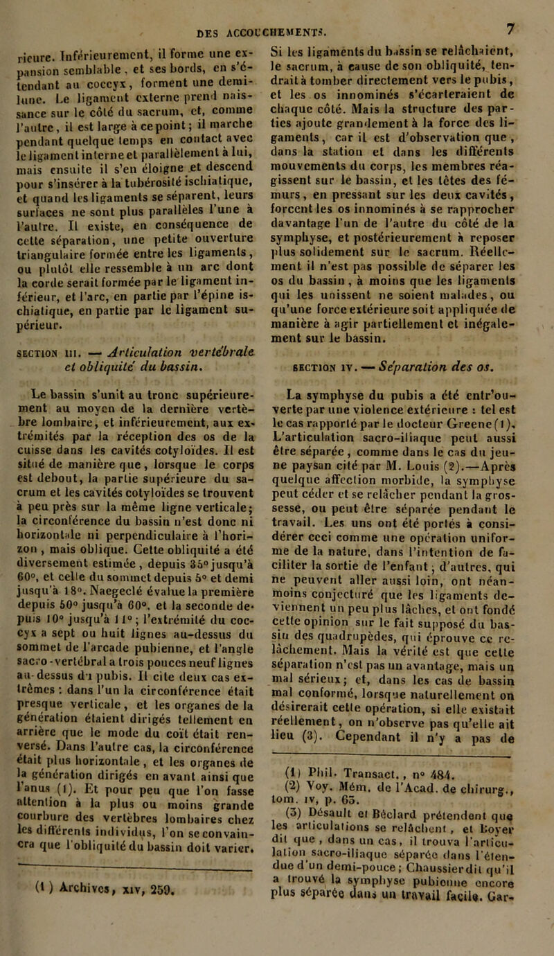 ricure. Inférieurement, il forme une ex- pansion semblable . et ses bords, en s'é- tendant au coccyx, forment une clemi- lune. Le ligament externe prend nais- sance sur le côté du sacrum, et, comme l’autre, il est large à ce point; il marche pendant quelque temps en contact avec le ligament interneet parallèlement à lui, mais ensuite il s’en éloigne et descend pour s’insérer à la tubérosité ischiatiquc, et quand les ligaments se séparent, leurs surfaces ne sont plus parallèles 1 une à l’autre. Il existe, en conséquence de cette séparation, une petite ouverture triangulaire formée entre les ligaments, ou plutôt elle ressemble à un arc dont la corde serait formée par le ligament in- férieur, et l’arc, en partie par l’épine is- chiatique, en partie par le ligament su- périeur. section ni. — Articulation vertébrale et obliquité du bassin. Le bassin s’unit au tronc supérieure- ment au moyen de la dernière vertè- bre lombaire, et inférieurement, aux ex- trémités par la réception des os de la cuisse dans les cavités cotyloïdes. Il est situé de manière que , lorsque le corps est debout, la parlie supérieure du sa- crum et les cavités cotyloïdes se trouvent à peu près sur la même ligne verticale; la circonférence du bassin n’est donc ni horizontale ni perpendiculaire à l’hori- zon , mais oblique. Cette obliquité a été diversement estimée, depuis 36°jusqu’à 60°, et celle du sommet depuis 6° et demi jusqu'à 18°. Naegeclé évalue la première depuis 50° jusqu’à 60°. et la seconde de- puis 10° jusqu’à 11°; l’extrémité du coc- cyx a sept ou huit lignes au-dessus du sommet de l’arcade pubienne, et l’angle sacro - vertébral a trois pouces neuf lignes au-dessus du pubis. Il cite deux cas ex- trêmes ; dans l’un la circonférence était presque verticale , et les organes de la génération étaient dirigés tellement en arrière que le mode du coït était ren- versé. Dans l’autre cas, la circonférence était plus horizontale , et les organes de la génération dirigés en avant ainsi que 1 anus (i), Et pour peu que l’on fasse attention à la plus ou moins grande courbure des vertèbres lombaires chez les différents individus, l’on se convain- cra que 1 obliquité du bassin doit varier. (t ) Archives, xiv, 259. Si les ligaments du b.ïssin se relâchaient, le sacrum, à cause de son obliquité, ten- drait à tomber directement vers le pubis, et les os innommés s’écarteraient de chaque côté. Mais la structure des par- ties ajoute grandement à la force des li- gaments, car il est d’observation que , dans la station et dans les différents mouvements du corps, les membres réa- gissent sur le bassin, et les têtes des fé- murs, en pressant sur les deux cavités, forcent les os innommés à se rapprocher davantage l’un de l’autre du côté de la symphyse, et postérieurement à reposer plus solidement sur le sacrum. Réelle- ment il n’est pas possible de séparer les os du bassin , à moins que les ligaments qui les unissent ne soient malades, ou qu’une force extérieure soit appliquée de manière à agir partiellement et inégale- ment sur le bassin. section îv. — Séparation des os. La symphyse du pubis a été entr’ou- verte par une violence extérieure : tel est le cas rapporté par le docteur Greene(l). L’articulation sacro-iliaque peut aussi être séparée , comme dans le cas du jeu- ne paysan cité par M. Louis (2).—Après quelque affection morbide, la symphyse peut céder et se relâcher pendant la gros- sesse, ou peut être séparée pendant le travail. Les uns ont été portés à consi- dérer ceci comme une opération unifor- me de la nature, dans l’intention de fa- ciliter la sortie de l’enfant ; d’autres, qui ne peuvent aller aussi loin, ont néan- moins conjecturé que les ligaments de- viennent un peu plus lâches, et ont fondé cette opinion sur le fait supposé du bas- sin des quadrupèdes, qui éprouve cc re- lâchement. Mais la vérité est que celte séparation n’est pas un avantage, mais un mal sérieux; et, dans les cas de bassin mal conformé, lorsque naturellement on désirerait cette opération, si elle existait réellement, on n’observe pas qu’elle ait lieu (3). Cependant il n’y a pas de (1) Phil. Transact., n» 484. (2) Voy. Mém, de l’Acad. de chirurg., lom. iv, p. 65. (3) Désault ei Béclard prétendent que les articulations se relâchent, et llover dit que , dans un cas, il trouva l’articu- lation sacro-iliaque séparée dans l’éten- due d'un demi-pouce ; Chaussierdil qu’il a trouvé la symphyse pubienne encore plus séparée dans un travail facile. Car-