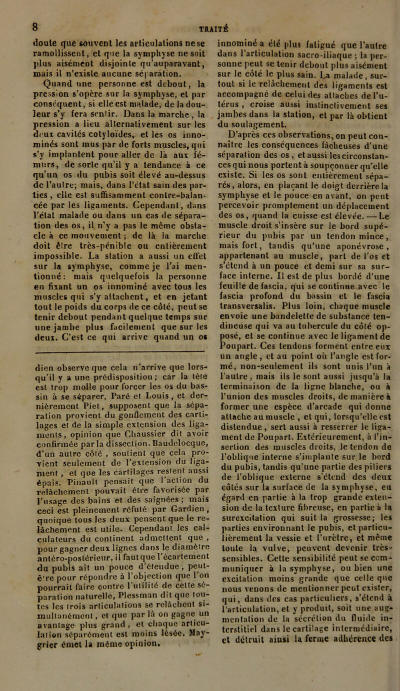 doute que souvent les articulations nesc ramollissent, et que la symphyse ne soit plus aisément disjointe qu’auparavant, mais il n’existe aucune séparation. Quand une personne est debout, la pression s’opère sur la symphyse, et par conséquent, si elle est malade, de la dou- leur s’y fera sentir. Dans la marche, la pression a lieu alternativement sur les deux cavités cotyloïdcs, et les os inno- mmés sont mus par de forts muscles, qui s’y implantent pour aller de là aux fé- murs, de sorte qu’il y a tendance à ce qu’un os du pubis soit élevé au-dessus de l’autre; mais, dans l’état sain des par- ties , elle est suffisamment contre-balan- cée par les ligaments. Cependant, dans l’état malade ou dans un cas de sépara- tion des os, il n’y a pas le même obsta- cle à cc mouvement ; de là la marche doit être très-pénible ou entièrement impossible. La station a aussi un effet sur la symphyse, comme je l’ai men- tionné: mais quelquefois la personne en fixant un os innommé avec tous les muscles qui s'y attachent, et en jetant tout le poids du corps de ce côté, peut se tenir debout pendant quelque temps sur une jambe plus facilement que sur les deux. C’est ce qui arrive quand un os dien observe que cela n’arrive que lors- qu’il y a une prédisposition; car la tèle est trop molle pour forcer les os du bas- sin à se séparer. Paré et Louis, et der- nièrement Piet, supposent que la sépa- ration provient du gonflement des carti- lages et de la simple extension des liga- ments, opinion que Chaussier dit avoir confirmée parla dissection. Baudelocque, d'un autre côté , soutient que cela pro- vient seulement de l’extension du liga- ment , et que les cartilages restent aussi épais. Pinault pensait que l’action du relâchement pouvait être favorisée par l’usage des bains et des saignées ; mais ceci est pleinement réfuté par Gardien , quoique tous les deux pensent que le re- lâchement est utile. Cependant les cal- culateurs du continent admettent que , pour gagner deux lignes dans le diamètre antéro-postérieur, il foulque l’écartement du pubis ait un pouce d’étendue, peut- ê're pour répondre à l'objection que l’on pourrait faire contre I utilité de cette sé- paration naturelle, Plessman dit que tou- tes les trois articulations se relâchent si- multanément , et que par là on gagne un avantage plus grand , et chaque articu- lation séparément est moins lésée. May- grier éniet la même opinion. innominé a élé plus fatigué que l’aulre dans l’articulation sacro-iliaque ; la per- sonne peut se tenir debout plus aisément sur le côté le plus sain. La malade, sur- tout si le relâchement des ligaments est accompagne de celui des attaches de l’u- térus , croise aussi instinctivement ses jambes dans la station, et par là obtient du soulagement. D’après ccs observations, on peut con- naître les conséquences fâcheuses d’une séparation des os, et aussi lescirconstan- cesqui nous portent à soupçonner qu’elle existe. Si les os sont entièrement sépa- rés, alors, en plaçant le doigt derrière la symphyse et le pouce en avant, on peut percevoir promptement un déplacement des os, quand la cuisse est élevée. — Le muscle droit s'insère sur le bord supé- rieur du pubis par un tendon mince, mais fort, tandis qu'une aponévrose, appartenant au muscle, part de l’os et s’étend à un pouce et demi sur sa sur- face interne. Il est de plus bordé d’une feuille de i'ascia, qui se continueavec le fascia profond du bassin et le fascia transversalis. Plus loin, chaque muscle envoie une bandelette de substance ten- dineuse qui va au tubercule du côté op- posé, et se continue avec le ligament de Poupart. Ces tendons forment entre eux un angle, et au point où l’angle est for- mé, non-seulement ils sont unis l’un à l'autre, mais ils le sont aussi jusqu'à la terminaison de la ligne blanche, ou à l’union des muscles droits, de manière à former une espèce d’arcade qui donne attache au muscle , et qui, lorsqu’elle est distendue, sert aussi à resserrer le liga- ment de Poupart. Extérieurement, à l’in- sertion des muscles droits, le tendon de l’oblique interne s’implante sur le bord du pubis, tandis qu'une partie des piliers de l’oblique externe s’étend des deux côtés sur la surface de la symphyse, eu égard en partie à la trop grande exten- sion de la tcxlure fibreuse, en partie à la surexcitation qui suit la grossesse; les parties environnant le pubis, et particu- lièrement la vessie et l’urètre, et même toute la vulve, peuvent devenir très- sensibles. Celte sensibilité peut sc com- muniquer à la symphyse, ou bien une excitation moins grande que celle que nous venons de mentionner peut exister, qui, dans des cas particuliers, s'étend à l’articulation, et y produit, soit une aug- mentation de la sécrétion du fluide in- terstitiel dans le cartilage intermédiaire, et détruit ainsi la ferme adhérence des