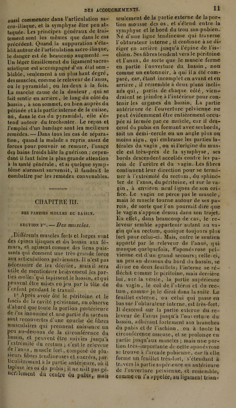 seulement de la partie externe de la por- tion mousse des os , et s’étend entre la aussi commencer dans l’articulation sa- cro-iliaque, et la symphyse être peu at- taquée. Les principes généraux de trai- tement sont les mêmes que dans le cas précédent. Quand la suppuration s'éta- blit autour de l’articulation sacro-iliaque, le danger est de beaucoup augmenté. — Un léger tiraillement du ligamcntsacro- sciatique est accompagné d’un état sem - blable, seulement à un plus haut degré, des muscles, comme le releveur de l’anus, ou le pyramidal, ou les deux à la fois. La marche cause de la douleur , qui se fait sentir en arrière, le long du côté du bassin , à son sommet, ou bien auprès du périnée et à la partie interne de la cuisse, ou, dans le cas du pyramidal, elle s’é- tend autour du trochanter. Le repos et l’emploi d’un bandage sont les meilleurs remèdes. — Dans tous les cas de sépara- tion , quand la malade a repris assez de forces pour pouvoir se remuer, l’usage des bains froids hâte la guérison ; cepen- dant il faut faire la plus grande attention a la spnté générale , et si quelque symp- tôme alarmant survenait, il faudrait le combattre par les remèdes convenables. CHAPITRE III. DES PARTIES MOLLES DU BASSIN. section irc. — Des muscles. Différents muscles fovts et larges vont des épines iliaques et du bassin aux fé- murs, et agissent comme des liens puis- sants qui donnent une très-grande force aux articulations pelviennes. Il n’est pas nécessaire de les décrire, mais il sera uiile de mentionner brièvement les par- ties molles qui tapissent le bassin, et qui peuvent être mises en jeu par la tète de l’enfant pendant le travail. 1“ Après avoir ôlé le péritoine et le fascia de la cavité pelvienne, on observe d abord que toute la portion postérieure de 1 os innominé et une partie du sacrum sont recouvertes d’une couche de fibres musculaires qui prennent naissance un peu au-dessous de la circonférence du bassin, et peuvent être suivies jusqu’à 1 extrémité du rectum ; c’est le releveur de 1 anus, muscle fort, composé de plu- sieurs libres tendineuses et nacrées, par- ticulièrement a la partie antérieure, où il tapasse les os du pubis; il ne naît pas gé- nemement du centre du pubis, mais symphyse et le bord du trou sus-pubien. I\é d’une ligne tendineuse qui traverse l’obturateur interne, il continue à se di- riger en arrière jusqu’à l’épine de l’is- chion. Ses libres tendent vers le péritoine et l’anus, de sorte que le muscle ferme en partie l'ouverture du bassin, non comme un entonnoir, à qui il a été com- paré, car, étant incomplet en avant et en arrière , il ressemble à deux plans incli- nés qui, partis de chaque côté, vien- draient se joindre à l’intérieur pour con- tenir les organes du bassin. La partie antérieure de l’ouverture pelvienne ne peut évidemment être entièrement occu- pée ni fermée par ce muscle, car il des- cend du pubis en formant avec sesbords, soit un demi-cercle ou un angle plus ou moins aigu, qui embrasse les parties la- térales du vagin , ou si l’origine du mus- cle est très-près de la symphyse, ses bords descendent accollés contre les pa- rois de l’urètre et du vagin. Les fibres continuent leur direction pour se termi- ner à l’extrémité du rectum , du sphinc- ter de l’anus, du péritoine, et sur le va- gin , à environ neuf lignes de son ori- fice. Le vagin ne perce pas le muscle , mais le muscle tourne autour de ses pa- rois , de sorte que l'on pourrait dire que le vagin s'appuie dessus dans son trajet. En effet, dans beaucoup de cas, le re- leveur semble appartenir autant au va- gin qu’au rectum, quoique toujours plus fort pour celui-ci. Mais, outre le soutien apporté par le releveur de l’anus, qui manque quelquefois, l’aponévrose pel- vienne est d’un grand secours; celle-ci, un peu au-dessous du bord du bassin, se divise en deux feuillets; l’interne se ré- fléchit comme le péritoine, mais derrière lui, sur la vessie, la partie supérieure du vagin , le col de l’utérus et du rec- tum , comme je le dirai dans la suite. Le feuillet externe, ou celui qui passe en bas sur l'obturateur interne, est très-fort. Il descend sur la partie externe du re- leveur de l’anus jusqu’à l’ouverture du bassin, adhérant fortement aux branches du pubis et de l’ischion , ou à toute la circonférence osseuse, et se prolonge en partie jusqu’aux muscles ; mais une por- tion très-importante de celte aponévrose se trouve à l’arcade pubienne, car là elle forme un feuillet très-fort, s’étendant à travers la partie supérieure on antérieure de l’ouverture pelvienne, et ressemble, comme on l’a appelée, au ligament trian-