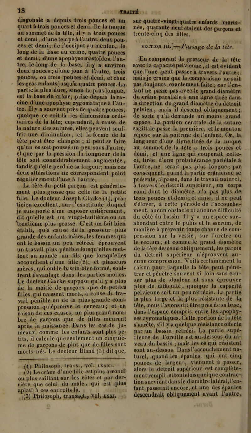 diagonale a depuis trois pouces et un quart à trois pouces et demi. De la nuque au sommet de la tète, il y a trois pouces et demi ; d’une tempe à l’autre, deux pou- ces et demi; de l’occiput au menton, le long de la base du crâne, quatre pouces et demi; d’une apophyse mastoïde à l’au- tre, le long de la base, il y a environ deux pouces ; d'une joue à l’autre, trois pouces, ou trois pouces et demi, et chez les gros enfants jusqu’à quatre pouces. La partie la plus dure, sinon la plus longue, est la base du crâne, prise depuis la ra- cine d’une apophyse zygomatique à l’au- tre. Il y a souvent près de quatre pouces, quoique ce soit là les dimensions ordi- naires de la tête; cependant, à cause de la nature des sutures, elles peuvent souf- frir une diminution, et la forme de la tète peut êlre changée ; il peut se faire qu’un os soit poussé un peu sous l’autre, et que par la pression la longueur delà tête soit considérablement augmentée, tandis qu’elle perd de sa largeur; mais ces deux altérations ne correspondent point régulièrement l’une à l’autre. La tète du petit garçon est générale- ment plus grosse que celle de la petite bile. Le docteur Joseph Clarke (l), pra- ticien excellent, sur l’exactitude duquel je suis porté à me reposer entièrement, dit qu’elle est un vingt-huitième ou un 'trentième plus grosse. C’est un fait bien établi, qu’à cause de la grosseur plus grande des enfants mâles, les femmes qui ont le bassin un peu rétréci éprouvent un travail plus pénible lorsqu’elles met- tent au monde un fils que lorsqu’elles accouchent d’une fille (2); et plusieurs mères, qui ont le bassin bien formé, souf- frent davantage dans les parties molles. Le docteur Clarke suppose qu’il y a plus de la moitié de garçons que de petites filles qui naissent morts, à cause du tra- vail pénible ou de la plus grande com- pression qu’éprouve le cerveau; et en raison de ces causes, un plus grand nom- bre de garçons que de filles meurent après la naissance. Dans les cas de ju- meaux’, comme les enfants sont plus pe- tits, il calcule que seulement un cinquiè- me de garçons de plus que de filles sont morls-nés.Le docteur Bland (3) dit que, (1) Philosopb. Irans., vol. i.xxxi. (2) Le crâne d’une fille esl plus arrondi ou plus saillant sur les côtés et par der- rière que celui du mâle, qui est plus aplati à ces endroits là. (3) PbUosopb. trunsaçt.» vol. txxi. sur quatre-vingt-quatre enfants morts- nés, quarante neuf étaient des garçons et trente-cinq des filles. section in .'—Passage de la tête. En comparant la grosseur de la tête avec la capacité pelvienne , il est évident que l’une peut passer à travers l’autre; mais je crains que la comparaison ne soit pas toujours exactement faite; car l’en- lant ne passe pas avec le grand diamètre du crâne parallèle à une ligne tirée dans la direction du grand diamètre du détroit pelvien, mais il descend obliquement ; de sorte qu’il demande un moins grand espace. La portion centrale de la suture sagittale passe la première, et le menton repose sur la poitrine de l’enfant. Or, la longueur d’une ligne tirée de la nuque au sommet de la tète a trois pouces et demi, et une ligne qui couperait celle- ci, tirée d’une protubérance pariétale à l’autre, ne serait pas .plus longue ; par conséquent, quand la partie crânienne se présente, il passe, dans le travail naturel, à travers le détroit supérieur, un corps rond dont le diamètre n’a pas plus de trois pouces et demi ; et ainsi, il ne peut s’élever, à cette période de l’accouche- ment, aucun obstacle ni aucune difficulté du côté du bassin. Il y a un espace sur- abondant entre le pubis et le sacrum, de manière à prévenir toute chance de com- pression sur la vessie, sur l’urètre ou le rectum ; et comme le grand diamètre de la tête desceud obliquement, les parois du détroit supérieur n’éprouvent au- cune compression. Voilà certainement la raison pour laquelle fa tète peut péné- trer et pénètre souvent si loin sans cau- ser plus de douleur et sans éprouver plus de difficulté, quoique la capacité pelvienne soit un peu rétrécie. La partie la plus large et la plus résistante de la tète, nous l’avons dit être près de sa base, dans l’espace compris entre les apophy- ses zygomatiques. Cette portion de la tète s’arrête, s’il y a quelque résistance offerte par un bassin rétréci. La partie supé- rieure de l’oreille est au-dessous du ni- veau du bassin ; mais les os qui résistent sont au-dessus. Dans l'accouchement na- turel, quand les épaules, qui ont cinq pouces de largeur, viennent à passer, alors le détroit supérieur est complète- ment rempli ; si toulefoisquelquc contrac- tion survient dans le diamètre latéral,l’en- fant passerait encore, et une des épaules descendrait obliquement avant l’autre.