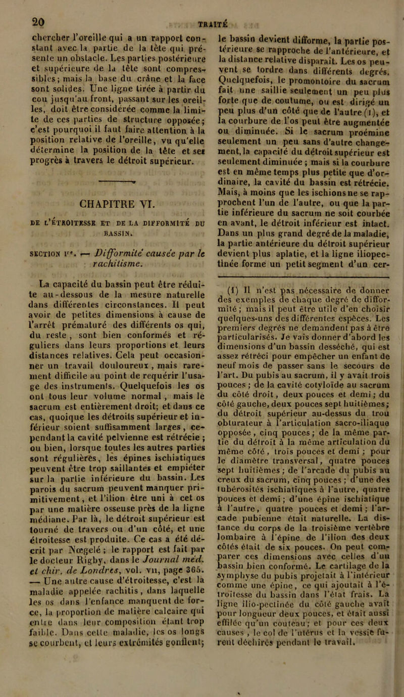 chercher l’oreille qui a un rapport con- stant avec la partie de la tète qui pré- sente un obstacle. Les parties postérieure et supérieure de la tête sont compres- sibles; mais la base du crâne et la face sont solides. Une ligne tirée à partir du cou jusqu’au front, passant sur les oreil- les, doit être considérée comme la limi- te de ces parties de structure opposée; c’est pourquoi il faut faire attention à la position relative de l’oreille, vu qu'elle détermine la position de la tête et ses progrès à travers le détroit supérieur. CHAPITRE VI. DE L’ÉTROITESSE ET DE LA DIFFORMITE DU BASSIN. section i. — Difformité causée par le rachitisme. La capacité du bassin peut être rédui- te au-dessous de la mesure naturelle dans différentes circonstances. Il peut avoir de petites dimensions à cause de l’arrêt prématuré des différents os qui, du reste , sont bien conformés et ré- guliers dans leurs proportions et leurs distances relatives. Cela peut occasion- ner un travail douloureux , mais rare- ment difficile au point de requérir l’usa- ge des instruments. Quelquefois les os ont tous leur volume normal, mais le sacrum est entièrement droit; et dans ce cas, quoique les détroits supérieur et in- férieur soient suffisamment larges , ce- pendant la cavité pelvienne est rétrécie ; ou bien, lorsque toutes les autres parties sont régulières, les épines ischiatiques peuvent être trop saillantes et empiéter sur la partie inférieure du bassin. Les parois du sacrum peuvent manquer pri- mitivement, et l’ilion cire uni à cet os par une matière osseuse près de la ligne médiane. Par là, le détroit supérieur est tourné de travers ou d’un côté, et une étroitesse est produite. Ce cas a été dé- crit par INœgelé ; le rapport est fait par ledocleur Rigby, dans le Journal méd. et chir. de Londres, vol. vu, page 365. — Une autre cause d’étroitesse, c’est la maladie appelée rachitis, dans laquelle les os dans l’enfance manquent de for- ce, lu proportion de matière calcaire qui entie dans leur composition étant trop faible. Dans celle maladie, les os longs sc courbent, et leurs extrémités gonflent; le bassin devient difforme, la partie pos- térieure se rapproche de l’antérieure, et la distance relative disparaît. Les os peu- vent se tordre dans différents degrés. Quelquefois, le promontoire du sacrum fait une saillie seulement un peu plus forte que de coutume, ou est dirigé un peu plus d’un côté que de l’autre (l ), et la courbure de l’os peut être augmentée ou diminuée. Si le sacrum proémine seulement un peu sans d’autre change- ment, la capacité du détroit supérieur est seulement diminuée ; mais si la courbure est en même temps plus petite que d’or- dinaire, la cavité du bassin est rétrécie. Mais, à moins que les ischions ne se rap- prochent l’un de l’autre, ou que la par- tie inférieure du sacrum ne soit courbée en avant, le détroit inférieur est intact. Dans un plus grand degré de la maladie, la partie antérieure du détroit supérieur devient plus aplatie, et la ligne iliopec- tinée forme un petit segment d’un cer- (1) Il n’est pas nécessaire de donner des exemples de chaque degré de diffor- mité ; mais il peut être utile d’en choisir quelques-uns des différentes espèces. Les premiers degrés ne demandent pas à être particularisés. Je vais donner d’abord les dimensions d’un bassin desséché, qui est assez rétréci pour empêcher un enfant do neuf mois de passer sans le secours de l’art. Du pubis au sacrum, il y avait trois pouces ; de la cavité cotyloïde au sacrum du côté droit, deux pouces et demi ; du côté gauche, deux pouces sept huitièmes ; du détroit supérieur au-dessus du trou obturateur à l’articulation sacro-iliaquo opposée, cinq pouces ; de la même par- tie du détroit à la même articulation du même côté , trois pouces et demi ; pour le diamètre transversal, quatre pouces sept huitièmes; de l’arcade du pubis au creux du sacrum, cinq pouces ; d’une des tubérosités ischiatiques à l’autre, quatre pouces et demi; d’une épine ischiatique à l’autre, quatre pouces et demi; l'ar- cade pubienne était naturelle. La dis- tance du corps de la troisième vertèbre lombaire à l’épine de l’ilion des deux côtés était de six pouces. On peut com- parer ces dimensions avec celles d’uu bassin bien conformé. Le cartilage de la symphyse du pubis projetait à l'intérieur comme une épine, ce qui ajoutai! à l’é- troit esse du bassin dans l’état frais. La ligne ilio-pectinée du côté gauche avait pour longueur deux pouces, et était aussi effilée qu’un couteau; et pour ces deux causes , le col de l’utérus et la vessie fu- rent déchirés pendant le travail.