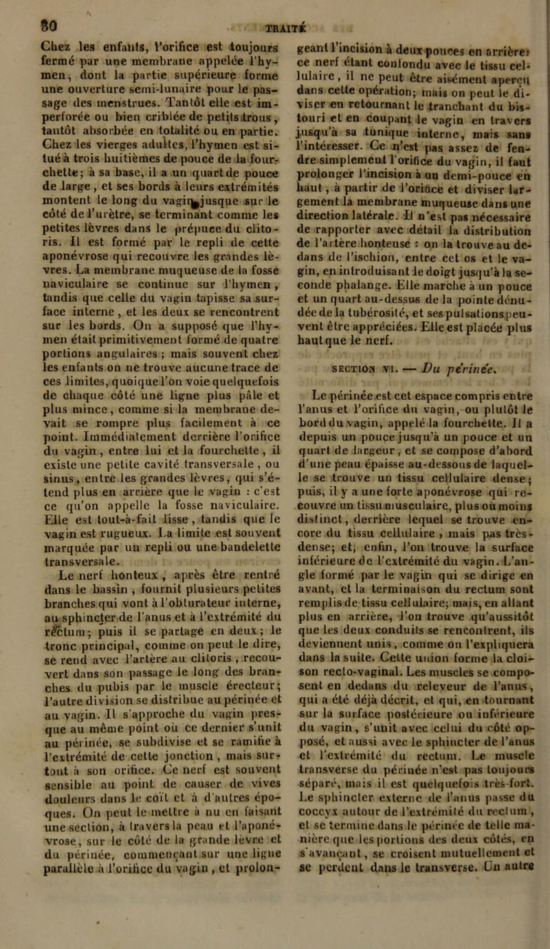 80 Chez les enfants, l’orifice est toujours fermé par une membrane appelée l’hy- men, dont la partie supérieure forme une ouverture semi-lunaire pour le pas- sage des menstrues. Tantôt elle est im- perforée ou bien criblée de petitsitrous, tantôt absorbée en totalité ou en partie. Chez les vierges adultes, l’hymen est si- tué à trois huitièmes de pouce de la fourr chette; à sa base, il a un quart de pouce de large, et ses bords à leurs extrémités montent le long du vagii^jusque sur le côté de l’urètre, se terminant comme les petites lèvres dans le prépuce du clito- ris. Il est formé par le repli de cette aponévrose qui recouvre les grandes lè- vres. La membrane muqueuse de la fosse naviculaire se continue sur l’hymen, tandis que celle du vagin tapisse sa sur- face interne , et les deux se rencontrent sur les bords. On a supposé que l’hy- men était primitivement formé de quatre portions angulaires ; mais souvent chez les enfants on ne trouve aucune trace de ces limites, quoique l’on voie quelquefois de chaque côté une ligne plus pâle et plus mince, comme si la membrane de- vait se rompre plus facilement à ce point. Immédiatement derrière l’orifice du vagin , entre lui et la fourchette , il existe une petite cavité transversale , ou sinus, entre les grandes lèvres, qui s’é- tend plus en arrière que le vagin : c’est ce qu’on appelle la fosse naviculaire. Elle est tout-à-fait lisse , tandis que le vagin est rugueux. La limite est souvent marquée par un repli ou une bandelette transversale. Le nerf honteux , après être rentré dans le bassin , fournit plusieurs petites branches qui vont à l'obturateur interne, au sphincter de l’anus et à l’extrémité du r$6tum; puis il se partage en deux; le tronc principal, comme on peut te dire, se rend avec l’artère au clitoris , recou- vert dans son passage le long des bran- ches du pubis par le muscle érecteur; l’autre division se distribue au périnée et au vagin. Il s’approche du vagin pres- que au même point oh ce dernier s’unit au périnée, se subdivise et se ramifie à l’extrémité de cette jonction , mais sur- tout à son orifice. Ce nerf est souvent sensible au point de causer de vives douleurs dans le coït et à d’autres épo- ques. On peut le mettre à nu en faisant une section, à traversin peau et l’aponé- vrose, sur le côté de la grande lèvre et du périnée, commençant sur une ligne parallèle à l’orifice du vagin , et prolon- geant 1 incision à deux pouces en arrière: ce nerf étant conlondu avec le tissu cel- lulaire , il ne peut être aisément aperçu dans cette opération; mais on peut le di- viser en retournant le tranchant du bis- touri et en coupant le vagin en travers jusqu’à sa tunique interne, mais sans l’intéresser. Ce n’est pas assez de fen- dre simplement l’orifice du vagin, il faut prolonger l’incision à un demi-pouce en haut, à partir de l’orifice et diviser lar- gement la membrane muqueuse dans une direction latérale. Il n’est pas nécessaire de rapporter avec détail la distribution de l’artère honteuse : on la trouve au de- dans de l’ischion, entre cet os et le va- gin, en introduisant le doigt jusqu’à la se- conde phalange. Elle marche à un pouce et un quart au-dessus delà pointe dénu- dée de la tubérosité, et sespulsalionspeu- vent être appréciées. Elle est placée plus haut que le nerf. sectioh vi. — Du périnée. Le périnée.est cet espace compris entre l’anus et l’orifice du vagin, ou plutôt le horddu vagin, appelé la fourchette. Il a depuis un pouce jusqu’à un pouce et un quart de largeur, et se compose d’abord d’une peau épaisse au-dessous de laquel- le se trouve un tissu cellulaire dense; puis, il y a une forte aponévrose qui re- couvre un tissu musculaire, plus ou moins distinct, derrière lequel se trouve en- core du tissu cellulaire , mais pas très- dense; et; enfin, l’on trouve la surface inférieure de l'extrémité du vagin. L’an- gle formé par le vagin qui se dirige en avant, et la terminaison du rectum sont remplis de tissu cellulaire; mais, en allant plus en arrière, l’on trouve qu’aussitôt que les deux conduits se rencontrent, ils deviennent unis , comme on l’expliquera dans la suite. Celte union forme la cloi- son recto-vaginal. Les muscles se compo- sent en dedans du releveur de l’anus, qui a été déjà décrit, et qui, en tournant sur la surface postérieure ou inférieure du vagin, s'unit avec celui du côté op- posé, et aussi avec le sphincter de l’anus et l’extrémité du rectum. Le muscle transverse du périnée n’est pas toujours séparé, mais il est quelquefois très-fort. Le sphincter externe de l’anus passe du coccyx autour de l’extrémité du rectum , et se termine dans le périnée de telle ma- nière que les portions des deux côtés, en s'avançant, se croisent mutuellement et se perdent dans le transverse. Lu autre