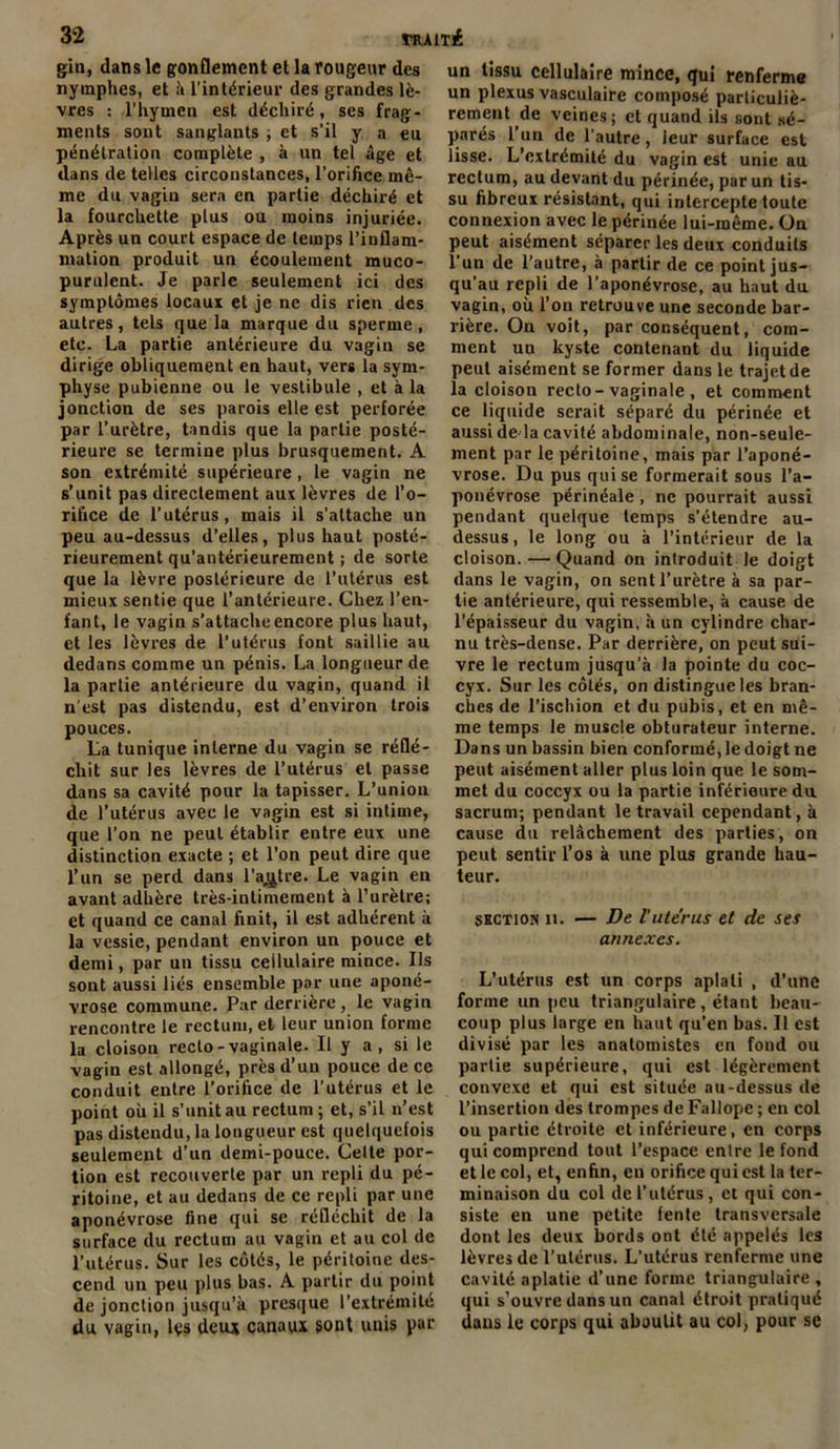 gin, dans le gonflement et la rougeur des nymphes, et à l’intérieur des grandes lè- vres : l’hymen est déchiré, ses frag- ments sont sanglants ; et s’il y a eu pénétration complète , à un tel âge et dans de telles circonstances, l’orifice mê- me du vagin sera en partie déchiré et la fourchette plus ou moins injuriée. Après un court espace de temps l’inflam- mation produit un écoulement muco- purulent. Je parle seulement ici des symptômes locaux et je ne dis rien des autres, tels que la marque du sperme , etc. La partie antérieure du vagin se dirige obliquement en haut, vers la sym- physe pubienne ou le vestibule , et à la jonction de ses parois elle est perforée par l’urètre, tandis que la partie posté- rieure se termine plus brusquement. A son extrémité supérieure , le vagin ne s’unit pas directement aux lèvres de l’o- rifice de l’utérus, mais il s’attache un peu au-dessus d’elles, plus haut posté- rieurement qu’antérieurement ; de sorte que la lèvre postérieure de l’utérus est mieux sentie que l’antérieure. Chez l’en- fant, le vagin s’attache encore plus haut, et les lèvres de l’utérus font saillie au dedans comme un pénis. La longueur de la partie antérieure du vagin, quand il n'est pas distendu, est d’environ trois pouces. La tunique interne du vagin se réflé- chit sur les lèvres de l’utérus et passe dans sa cavité pour la tapisser. L’union de l’utérus avec le vagin est si intime, que l’on ne peut établir entre eux une distinction exacte ; et l’on peut dire que l’un se perd dans l’autre. Le vagin en avant adhère très-intimement à l’urètre; et quand ce canal finit, il est adhérent à la vessie, pendant environ un pouce et demi, par un tissu cellulaire mince. Ils sont aussi liés ensemble par une aponé- vrose commune. Par derrière , le vagin rencontre le rectum, et leur union forme la cloison recto-vaginale. Il y a , si le vagin est allongé, près d’un pouce de ce conduit entre l’orifice de l’utérus et le point où il s’unit au rectum; et, s’il n’est pas distendu, la longueur est quelquefois seulement d’un demi-pouce. Celte por- tion est recouverte par un repli du pé- ritoine, et au dedans de ce repli par une aponévrose fine qui se réfléchit de la surface du rectum au vagin et au col de l’utérus. Sur les côtés, le péritoine des- cend un peu plus bas. A partir du point de jonction jusqu’à presque l’extrémité du vagin, les deux canaux sont unis par un tissu cellulaire mince, qui renferme un plexus vasculaire composé particuliè- rement de veines; et quand ils sont sé- parés l’un de l’autre, leur surface est lisse. L’extrémité du vagin est unie au rectum, au devant du périnée, par un tis- su fibreux résistant, qui intercepte toute connexion avec le périnée lui-même. On peut aisément séparer les deux conduits l’un de l’autre, à partir de ce point jus- qu’au repli de l’aponévrose, au haut du vagin, où l’on retrouve une seconde bar- rière. On voit, par conséquent, com- ment un kyste contenant du liquide peut aisément se former dans le trajet de la cloison recto-vaginale , et comment ce liquide serait séparé du périnée et aussi de-la cavité abdominale, non-seule- ment par le péritoine, mais par l’aponé- vrose. Du pus qui se formerait sous l’a- ponévrose périnéale , ne pourrait aussi pendant quelque temps s’étendre au- dessus , le long ou à l’intérieur de la cloison.—Quand on introduit le doigt dans le vagin, on sent l’urètre à sa par- tie antérieure, qui ressemble, à cause de l’épaisseur du vagin, à un cylindre char- nu très-dense. Par derrière, on peut sui- vre le rectum jusqu’à la pointe du coc- cyx. Sur les côtés, on distingue les bran- ches de l’ischion et du pubis, et en mê- me temps le muscle obturateur interne. Dans un bassin bien conformé, le doigt ne peut aisément aller plus loin que le som- met du coccyx ou la partie inférieure du sacrum; pendant le travail cependant, à cause du relâchement des parties, on peut sentir l’os à une plus grande hau- teur. section 11. — De Vutérus et de ses annexes. L’utérus est un corps aplati , d’une forme un peu triangulaire, étant beau- coup plus large en haut qu’en bas. Il est divisé par les anatomistes en fond ou partie supérieure, qui est légèrement convexe et qui est située au-dessus de l’insertion des trompes de Fallope ; en col ou partie étroite et inférieure, en corps qui comprend tout l’espace entre le fond et le col, et, enfin, en orifice qui est la ter- minaison du col de l’utérus, et qui con- siste en une petite fente transversale dont les deux bords ont été appelés les lèvres de l'utériis. L’utérus renferme une cavité aplatie d’une forme triangulaire , qui s’ouvre dans un canal étroit pratiqué dans le corps qui aboutit au col, pour se