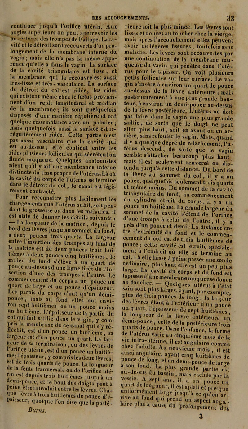 continuer jusqu’à l’orifice utérin. Aux angles supérieurs on peut apercevoir les <m v“rh>res des trompes de Fallope. La ca- vité et le détroit sont recouverts d’un pro- longement de la membrane interne du vagin; mais elle n’a pas la même appa- rence qu’elle a dans le vagin. La surlace de la cavité triangulaire est lisse , et la membrane qui la recouvre est aussi très-lisse et très - vasculaire. La surface du détroit du col est ridce, les rides qui existent même chez le fœtus provien- nent d’un repli longitudinal et médian de la membrane ; ils sont quelquefois disposés d’une manière régulière et ont quelque ressemblance avec un palmier ; mais quelquefois aussi la surface est ir- régulièrement ridée. Cette partie n’est pas aussi vasculaire que la cavité qui est au-dessus; elle contient entre les rides plusieurs follicules qui sécrètentun fluide muqueux. Quelques anatomistes nient qu’il y ait une membrance interne distincte du tissu propre del’utérus.Là où la cavité du corps de l’utérus se termine dans le détroit du col, le canal est légè- rement contracté. Pour reconnaître plus facilement les changements que l’utérus subit, soit pen- dant la grossesse ou dans les maladies, il est utile de donner les détails suivants : — La longueur de la matrice, depuis le bord des lèvres jusqu’au sommet du fond, a deux pouces trois quarts. La largeur entre l’insertion des trompes au fond de la matrice est de deux pouces trois hui- tièmes à deux pouces cinq huitièmes le mdieu du fond s’élève à un quart de pouce au-dessus d'une ligne tirée de l’in- sertion d’une des trompes à l’autre. Le commencement du corps a un pouce un quart de large et un pouce d’épaisseur. Les parois du corps n’ont qu’un demi- pouce , mais au fond elles ont envi- ron sept huitièmes ou un pouce moins un huitième. L’cpaisseur de la partie du col qui fait saillie dans le vagin, y com- pris la membrane de ce canal qui s’y ré- fléchit, est d’un pouce un huitième, sa largeur est d’un pouce un quart. La lar- geur de sa terminaison, ou des lèvres de orifice utérin, est d’un pouce un huitiè- me; l’épaisseur, y compris les deux lèvres, est de trois quarts de pouce. La longueur . Ia lenle tranversale ou de l’orifice uté- rin est depuis trois huitièmes jusqu’à un demi-pouce, et le bout des doigts peut à peine etre introduit entre les lèvres. Clia- qu.e *cvre à trois huitièmes de pouce d’é- Paisseur, quoique l’on dise que la posté- Burns. rieuresoit la plus mince. Les lèvres sont lisses cl douces au toucher chez la vierge; mais après l’accouchement elles peuvent avoir de légères fissures, toutefois sans maladie. Les lèvres sont recouvertes par une continuation d'e la membrane mu- queuse du vagin qui pénètre dans l’uté- rus pour le tapisser. Ou voit plusieurs Petits follicules sur leur surface. Le va- gin s insère à environ un quart de pouce au-dessus delà lèvre antérieure ; mai. postérieurement à une plus grande hau- teur, a environ un demi-pouce au-dessus de la lèvre postérieure. L’utérus ne doit pas faire dans le vagin une plus grande saillie, de sorte que le doigt ne peut aller plus haut, soit en avant ou en ar- rière, sans refouler le vagin. Mais, quand il y a quelque degré de relâchement, l’u- térus descend, de sorte que le vagin semble s’attacher beaucoup plus haut, mais il est seulement renversé ou dis- tendu jusqu’à cette distance. Du bord de la lèvre au sommet du col , il y a un pouce, quelquefois seulement trois quarts et même moins. Du sommet de la cavité triangulaire du fond, au commencement du cylindre étroit du corps, il y a un pouce un huitième. La grande largeur du sommet de la cavité s’étend de l’orifice d une trompe à celui de l’autre , il v a Près d’un pouce et demi. La distance en- tre 1 extrémité du fond et le commen- cement du col est de trois huitièmes de pouce; cette cavité est étroite spéciale- ment a l’endroit où elle se termine au col. La elle laisse à peine passer une sonde ordinaire, plus haut elle est un peu plus large. La cavité du corps et du fond est tapissée d une membrane muqueuse douce au toucher. — Quelques utérus à l'état sain sont plus larges, ayant, par exemple, plus de trois pouces de long, la largeur des levres étant à l’extérieur d’un pouce un quart, 1 épaisseur de sept huitièmes la longueur de la lèvre antérieure un demi-pouce, celle de la postérieure trois quarts de pouce. Dans l’enfance, la forme de 1 utérus varie au cinquième mois de la Ziï'ïTr' ,leslanSulaire comme chez 1 adulte. Au neuvième mois , il est auss! angulaire, ayant cinq huitièmes de pouce de long, et un demi-pouce de large a son loud. La plus grande partie Üt au-dessus du bassin , mais cachée par la vessie A sept ans, il a un pouce an quart de longueur, il est aplati et presque urniornement large jusqu’à ce qu’on Vr rue au fond qui prend un aspect angu- laire plus a cause du prolongement de*