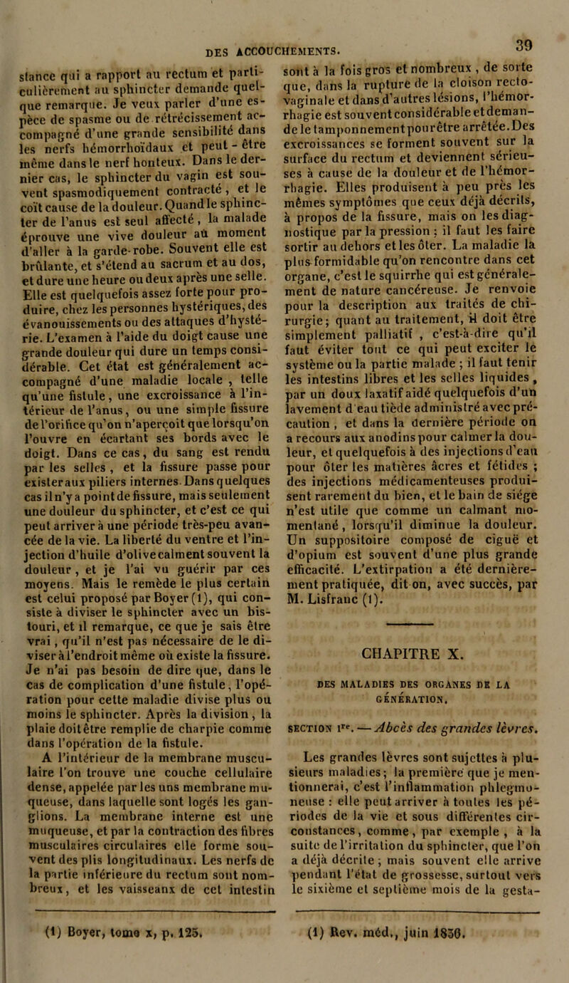 stance qui a rapport au rectum et parti- culièrement au sphincter demande quel- que remarque. Je veux parler d’une es- pèce de spasme ou de rétrécissement ac- compagné d’une grande sensibilité dans les nerfs hémorrhoïdaux et peut - etre même dans le nerf honteux. Dans le der- nier cas, le sphincter du vagin est sou- vent spasmodiquement contracté, et le coït cause de la douleur. Quand le sphinc- ter de l’anus est seul aBecté , la malade éprouve une vive douleur au moment d’aller à la garde-robe. Souvent elle est brûlante, et s’étend au sacrum et au dos, et dure une heure ou deux après une selle. Elle est quelquefois assez forte pour pro- duire, chez les personnes hystériques, des évanouissements ou des attaques d hysté- rie. L’examen à l’aide du doigt cause une grande douleur qui dure un temps consi- dérable. Cet état est généralement ac- compagné d’une maladie locale , telle qu’une fistule, une excroissance à l’in- térieur de l’anus, ou une simple fissure de l’orifice qu’on n’aperçoit que lorsqu’on l’ouvre en écartant ses bords avec le doigt. Dans ce cas, du sang est rendu par les selles , et la fissure passe pour exisleraux piliers internes. Dans quelques cas il n’y a point de fissure, mais seulement une douleur du sphincter, et c’est ce qui peut arriver à une période très-peu avan- cée de la vie. La liberté du ventre et l’in- jection d’huile d’olivecalment souvent la douleur , et je l’ai vu guérir par ces moyens. Mais le remède le plus certain est celui proposé par Boyer (1), qui con- siste à diviser le sphincter avec un bis- touri, et il remarque, ce que je sais être vrai, qu’il n’est pas nécessaire de le di- viser à l’endroit même où existe la fissure. Je n’ai pas besoin de dire que, dans le cas de complication d’une fistule, l'opé- ration pour cette maladie divise plus ou moins le sphincter. Après la division, la plaie doitêtre remplie de charpie comme dans l’opération de la fistule. A l’intérieur de la membrane muscu- laire l’on trouve une couche cellulaire dense, appelée par les uns membrane mu- queuse, dans laquelle sont logés les gan- glions. La membrane interne est une muqueuse, et par la contraction des fibres musculaires circulaires elle forme sou- vent des plis longitudinaux. Les nerfs de la partie inférieure du rectum sont nom- breux, et les vaisseanx de cet intestin 39 sont à la fois gros et nombreux , de sorte que, dans la rupture de la cloison recto- vaginale et dans d’autres lésions, I hémor- rhagie est souvent considérable et deman- dele tamponnementpourêtre arrêtée.Des excroissances se forment souvent sur la surface du rectum et deviennent sérieu- ses à cause de la douleur et de l'hémor- rhagie. Elles produisent h peu près les mêmes symptômes que ceux déjà décrits, à propos de la fissure, mais on les diag- nostique par la pression ; il faut les faire sortir au dehors et les ôter. La maladie la plusformidable qu’on rencontre dans cet organe, c’est le squirrhe qui est générale- ment de nature cancéreuse. Je renvoie pour la description aux traités de chi- rurgie; quant au traitement, il doit être simplement palliatif , c’est-à-dire qu'il faut éviter tout ce qui peut exciter le système ou la partie malade ; il faut tenir les intestins libres et les selles liquides , par un doux laxatif aidé quelquefois d’un lavement d eau tiède administré avec pré- caution , et dans la dernière période on a recours aux anodins pour calmer la dou- leur, et quelquefois à des injections d’eau pour ôter les matières âcres et fétides ; des injections médicamenteuses produi- sent rarement du bien, et le bain de siège n’est utile que comme un calmant mo- mentané , lorsqu'il diminue la douleur. Un suppositoire composé de ciguë et d’opium est souvent d’une plus grande efficacité. L’extirpation a été dernière- ment pratiquée, dit on, avec succès, par M. Lisfranc (1). CHAPITRE X. DES MALADIES DES ORGANES DE LA GÉNÉRATION. section irt. — Abcès des grandes lèvres. Les grandes lèvres sont sujettes à plu- sieurs maladies; la première que je men- tionnerai, c’est 1’intlammatiou phlegino- ncuse : elle peut arriver à toutes les pé- riodes de la vie et sous différentes cir- constances , comme, par exemple , à la suite de l’irritation du sphincter, que l’on a déjà décrite; mais souvent elle arrive pendant l’état de grossesse, surtout vers le sixième et septième mois de la gesta- (1) Boyer, tome x, p. 125. (1) Rev. méd,, juin 1830.