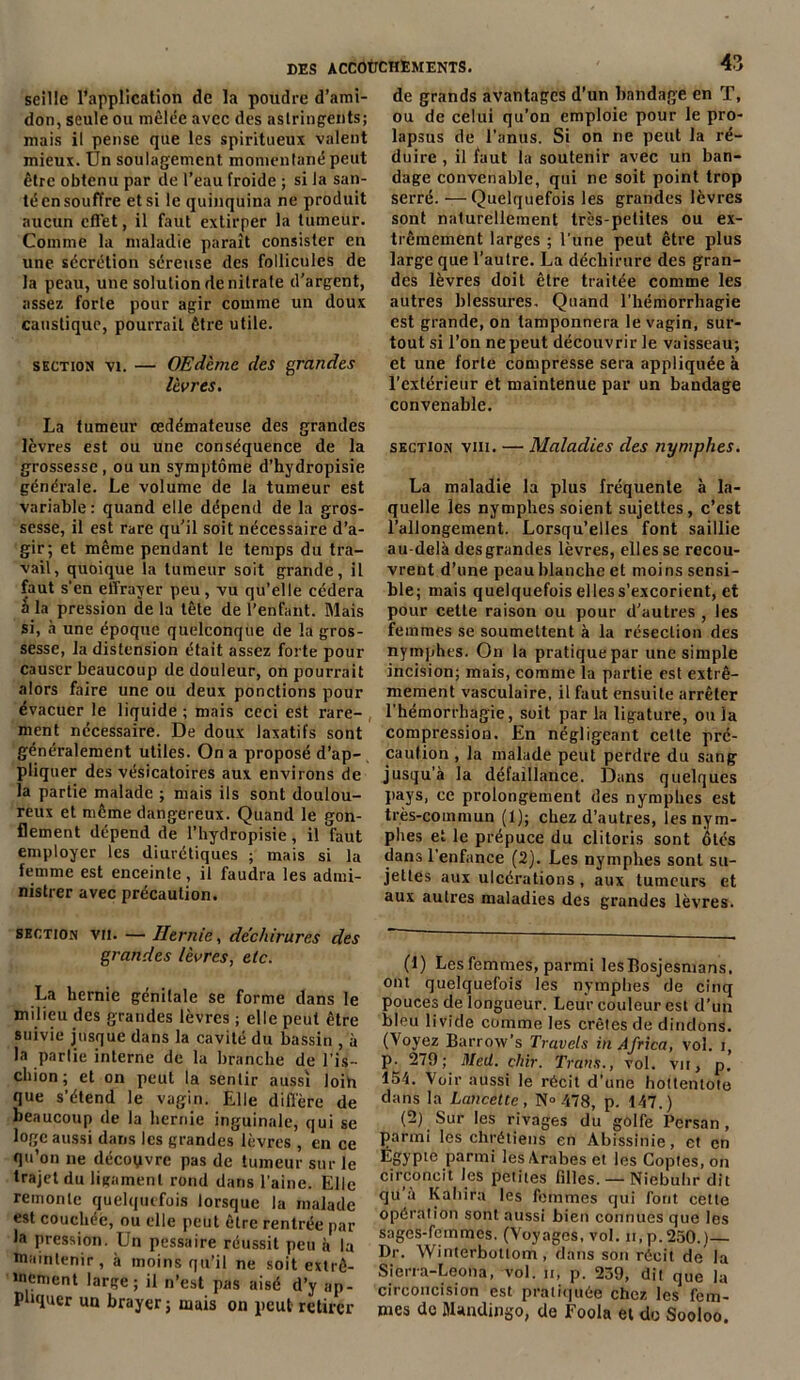 seille l’application de la poudre d’ami- don, seule ou mêlée avec des astringents; mais il pense que les spiritueux valent mieux, tin soulagement momentané peut être obtenu par de l’eau froide ; si la san- té en souffre et si le quinquina ne produit aucun effet, il faut extirper la tumeur. Comme la maladie paraît consister en une sécrétion séreuse des follicules de la peau, une solution de nitrate d’argent, assez forte pour agir comme un doux caustique, pourrait être utile. section vi. — OEdcme des grandes lèvres. La tumeur œdémateuse des grandes lèvres est ou une conséquence de la grossesse , ou un symptôme d’hydropisie générale. Le volume de la tumeur est variable : quand elle dépend de la gros- sesse, il est rare qu’il soit nécessaire d’a- gir; et même pendant le temps du tra- vail, quoique la tumeur soit grande, il faut s'en effrayer peu, vu qu’elle cédera â la pression de la tête de l’enfant. Mais si, à une époque quelconque de la gros- sesse, la distension était assez forte pour causer beaucoup de douleur, on pourrait alors faire une ou deux ponctions pour évacuer le liquide ; mais ceci est rare- ment nécessaire. De doux laxatifs sont généralement utiles. On a proposé d’ap- pliquer des vésicatoires aux environs de la partie malade ; mais ils sont doulou- reux et même dangereux. Quand le gon- flement dépend de l’hydropisie, il faut employer les diurétiques ; mais si la femme est enceinte, il faudra les admi- nistrer avec précaution. section vu. — Hernie, déchirures des grandes lèvres, etc. La hernie génitale se forme dans le milieu des grandes lèvres ; elle peut être suivie jusque dans la cavité du bassin , à la partie interne de la branche de l’is- chion ; et on peut la sentir aussi loih que s’étend le vagin. Elle diffère de beaucoup de la hernie inguinale, qui se loge aussi dans les grandes lèvres , en ce qu’on ne découvre pas de tumeur sur le trajet du ligament rond dans l’aine. Elle remonte quelquefois lorsque la malade est couchée, ou elle peut être rentrée par la pression. Un pessaire réussit peu à la maintenir, à moins qu’il ne soit extrê- mement large; il n’est pas aisé d’y ap- pliquer un brayer ; mais on peut retirer de grands avantages d’un bandage en T, ou de celui qu’on emploie pour le pro- lapsus de l’anus. Si on ne peut la ré- duire , il faut la soutenir avec un ban- dage convenable, qui ne soit point trop serré.—Quelquefois les grandes lèvres sont naturellement très-petites ou ex- trêmement larges ; l’une peut être plus large que l’autre. La déchirure des gran- des lèvres doit être traitée comme les autres blessures. Quand l’hémorrhagie est grande, on tamponnera le vagin, sur- tout si l’on ne peut découvrir le vaisseau; et une forte compresse sera appliquée à l’extérieur et maintenue par un bandage convenable. section vin. — Maladies des nymphes. La maladie la plus fréquente à la- quelle les nymphes soient sujettes, c’est l’allongement. Lorsqu’elles font saillie au-delà des grandes lèvres, elles se recou- vrent d’une peau blanche et moins sensi- ble; mais quelquefois elless’excorient, et pour cette raison ou pour d’autres , les femmes se soumettent à la résection des nymphes. On la pratique par une simple incision; mais, comme la partie est extrê- mement vasculaire, il faut ensuite arrêter l’hémorrhagie, soit par la ligature, ou la compression. En négligeant celte pré- caution , la malade peut perdre du sang jusqu’à la défaillance. Dans quelques pays, ce prolongement des nymphes est très-commun (1); chez d’autres, les nym- phes et le prépuce du clitoris sont ôtés dans l'enfance (2). Les nymphes sont su- jettes aux ulcérations, aux tumeurs et aux autres maladies des grandes lèvres. (1) Les femmes, parmi lesBosjesmans. ont quelquefois les nymphes de cinq pouces de longueur. Leur couleur est d’un bleu livide comme les crêtes de dindons. (Voyez Barrow’s Travcls in Africa, vol. 1, p. 279; Med. çhir. Trans., vol. vu, p. 154. Voir aussi le récit d’une hottentote dans la Lancette, N» 478, p. 147.) (2) Sur les rivages du golfe Persan, parmi les chrétiens en Abissinie, et en Égypte parmi les Arabes et les Coptes, on circoncit les petites filles. — Niebuhr dit qu a Kahira les femmes qui font cette opération sont aussi bien connues que les sages-femmes. (Voyages, vol. h, p. 250.)— Dr. Winterbottom, dans son récit de la Sierra-Leona, vol. 11, p. 239, dit que la circoncision est pratiquée chez les fem- mes de BUndingo, de Foola et do Sooloo.