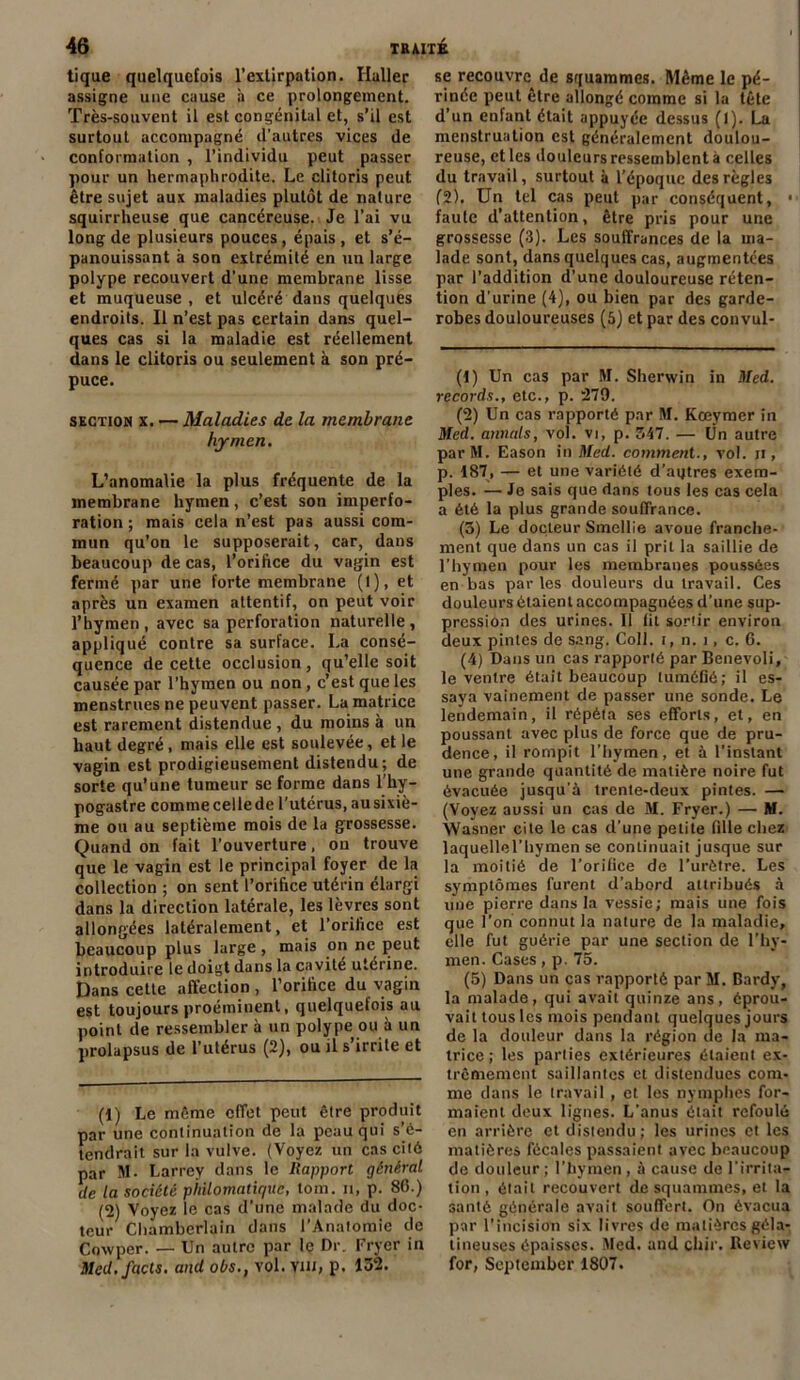 tique quelquefois l’extirpation. Haller assigne une cause à ce prolongement. Très-souvent il est congénital et, s’il est surtout accompagné d’autres vices de conformation , l’individu peut passer pour un hermaphrodite. Le clitoris peut être sujet aux maladies plutôt de nature squirrheuse que cancéreuse. Je l’ai vu long de plusieurs pouces, épais , et s’é- panouissant à son extrémité en un large polype recouvert d'une membrane lisse et muqueuse, et ulcéré dans quelques endroits. Il n’est pas certain dans quel- ques cas si la maladie est réellement dans le clitoris ou seulement à son pré- puce. section x. — Maladies de la membrane hymen. L’anomalie la plus fréquente de la membrane hymen, c’est son imperfo- ration ; mais cela n’est pas aussi com- mun qu’on le supposerait, car, dans beaucoup de cas, l’orifice du vagin est fermé par une forte membrane (1), et après un examen attentif, on peut voir l’hymen , avec sa perforation naturelle , appliqué contre sa surface. La consé- quence de cette occlusion, qu’elle soit causée par l’hymen ou non, c’est que les menstrues ne peuvent passer. La matrice est rarement distendue , du moins à un haut degré, mais elle est soulevée, et le vagin est prodigieusement distendu; de sorte qu’une tumeur se forme dans l’hy- pogastre comme celle de l’utérus, au sixiè- me ou au septième mois de la grossesse. Quand on fait l’ouverture, ou trouve que le vagin est le principal foyer de la collection ; on sent l’orifice utérin élargi dans la direction latérale, les lèvres sont allongées latéralement, et l’orifice est beaucoup plus large, mais on ne, peut introduire le doigt dans la cavité utérine. Dans cette affection, l’orifice du vagin est toujours proéminent, quelquefois au point de ressembler à un polype ou à un prolapsus de l’utérus (2), ou il s’irrite et (1) Le même effet peut être produit par une continuation de la peau qui s’é- tendrait sur la vulve. (Voyez un cas cité par M- Larrey dans le Rapport général de la société philomatique, loin, n, p. 80.) (2) Voyez le cas d’une malade du doc- teur Chamberlain dans l’Anatomie de Coxvper. — Un autre par le Dr. Fryer in Med.facls. and obs., vol. vin, p. 132. se recouvre de squammes. Même le pé- rinée peut être allongé comme si la tête d’un enfant était appuyée dessus (1). La menstruation est généralement doulou- reuse, et les douleurs ressemblent à celles du travail, surtout à l’époque des règles (2). Un tel cas peut par conséquent, • faute d’attention, être pris pour une grossesse (3). Les souffrances de la ma- lade sont, dans quelques cas, augmentées par l’addition d’une douloureuse réten- tion d'urine (4), ou bien par des garde- robes douloureuses (5) et par des convul- (1) Un cas par M. Sherwin in Med. records., etc., p. 279. (2) Un cas rapporté par M. Kœymer in Med. annals, vol. vi, p. 347. — Ün autre parM. Eason in Med. comment., vol. ii , p. 187, — et une variété d’autres exem- ples. — Je sais que dans tous les cas cela a été la plus grande souffrance. (3) Le docteur Smellie avoue franche- ment que dans un cas il prit la saillie de l'hymen pour les membranes poussées en bas parles douleurs du travail. Ces douleurs étaient accompagnées d’une sup- pression des urines. 11 lit sortir environ deux pintes de sang. Coll, t, n. t, c. 6. (4) Dans un cas rapporté par Benevoli, le ventre était beaucoup tuméfié; il es- saya vainement de passer une sonde. Le lendemain, il répéta ses efforts, et, en poussant avec plus de force que de pru- dence, il rompit l’hymen, et à l’instant une grande quantité de matière noire fut évacuée jusqu’à trente-deux pintes. — (Voyez aussi un cas de M. Fryer.) — M. Wasner cite le cas d’une petite fille chez laquellel’hymen se continuait jusque sur la moitié de l’orifice de l’urètre. Les symptômes furent d’abord attribués à une pierre dans la vessie; mais une fois que l’on connut la nature de la maladie, elle fut guérie par une section de l’hy- men. Cases, p. 75. (5) Dans un cas rapporté par M. Bardy, la malade, qui avait quinze ans, éprou- vait tous les mois pendant quelques jours de la douleur dans la région de la ma- trice ; les parties extérieures étaient ex- trêmement saillantes et distendues com- me dans le travail , et les nymphes for- maient deux lignes. L’anus était refoulé en arrière et distendu; les urines et les matières fécales passaient avec beaucoup de douleur; l’hymen, à cause de l'irrita- tion , était recouvert de squammes, et la santé générale avait souffert. On évacua par l'incision six livres de matières géla- tineuses épaisses. Med. and chir. Review for, September 1807.