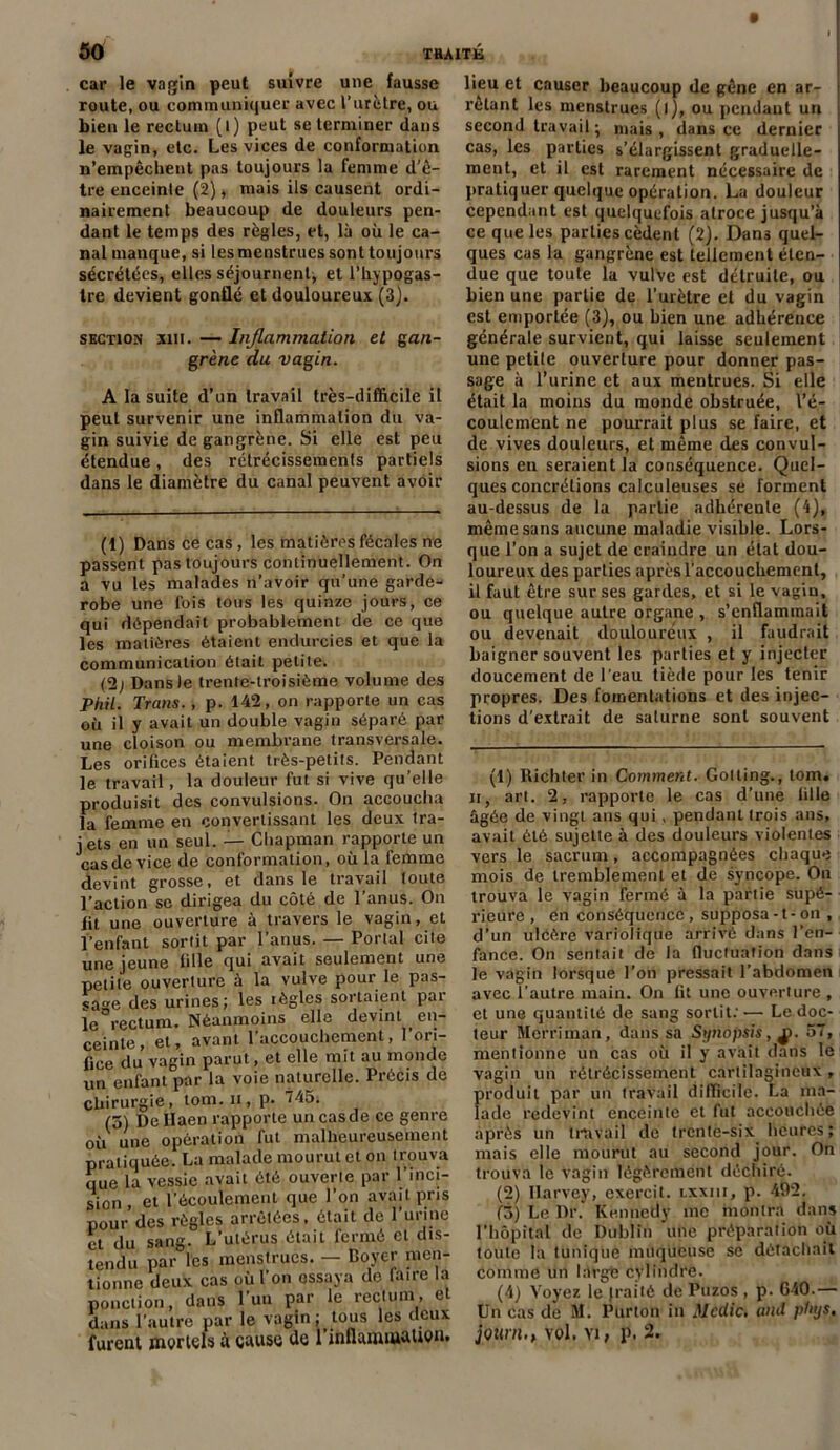 car le vagin peut suivre une fausse route, ou communiquer avec l’urètre, ou bien le rectum (l) peut se terminer dans le vagin, etc. Les vices de conformation n’empêchent pas toujours la femme d’ê- tre enceinte (2), niais ils causent ordi- nairement beaucoup de douleurs pen- dant le temps des règles, et, là où le ca- nal manque, si les menstrues sont toujours sécrétées, elles séjournent; et l’hypogas- tre devient gonflé et douloureux (3). section xm. — Inflammation et gan- grène du vagin. A la suite d’un travail très-difficile il peut survenir une inflammation du va- gin suivie de gangrène. Si elle est peu étendue, des rétrécissements partiels dans le diamètre du canal peuvent avoir (t) Dans ce cas, les matières fécales ne passent pas toujours continuellement. On a vu les malades n’avoir qu’une garde- robe une fois tous les quinze jours, ce qui dépendait probablement de ce que les matières étaient endurcies et que la communication était petite. (2; Dans le trente-troisième volume des Phil. Trans. , p. 142, on rapporte un cas où il y avait un double vagin séparé par une cloison ou membrane transversale. Les orifices étaient très-petits. Pendant le travail, la douleur fut si vive qu’elle produisit des convulsions. On accoucha la femme en convertissant les deux tra- jets en un seul. — Chapman rapporte un casdc vice de conformation, où la femme devint grosse, et dans le travail toute l’action se dirigea du côté de l’anus. On fit une ouverture à travers le vagin, et l’enfant sortit par l’anus. — Portai cite une jeune fille qui avait seulement une petite ouverture à la vulve pour le pas- sage des urines; les règles sortaient pat le rectum. Néanmoins elle devint en- ceinte, et, avant l'accouchement, l’ori- fice du vagin parut, et elle mit au monde un enfant par la voie naturelle. Précis de chirurgie, tom. n, p. 745. (5) De Ilaen rapporte un cas de ce genre où une opération fut malheureusement pratiquée. La malade mourut et on trouva que la vessie avait été ouverte par l’inci- sion , et l’écoulement que l’on avait pris pour des règles arrêtées, était de l’urine et du sang. L’utérus était fermé cl dis- tendu par les menstrues. — Boyer men- tionne deux cas où l’on essaya de laire la ponction, dans l'un par le rectum, et dans l’autre par le vagin ; tous les deux furent mortels à cause de l'inflammation. lieu et causer beaucoup de gêne en ar- rêtant les menstrues (l), ou pendant un second travail ; mais, dans ce dernier cas, les parties s’élargissent graduelle- ment, et il est rarement nécessaire de pratiquer quelque opération. La douleur cependant est quelquefois atroce jusqu’à ce que les parties cèdent (2). Dans quel- ques cas la gangrène est tellement éten- due que toute la vulve est détruite, ou bien une partie de l’urètre et du vagin est emportée (3), ou bien une adhérence générale survient, qui laisse seulement une petite ouverture pour donner pas- sage à l’urine et aux mentrues. Si elle était la moins du monde obstruée, l’é- coulement ne pourrait plus se faire, et de vives douleurs, et même des convul- sions en seraient la conséquence. Quel- ques concrétions calculeuses se forment au-dessus de la partie adhérente (4), même sans aucune maladie visible. Lors- que l’on a sujet de craindre un état dou- loureux des parties après l’accouchement, il faut être sur ses gardes, et si le vagin, ou quelque autre organe , s’enflammait ou devenait douloureux , il faudrait baigner souvent les parties et y injecter doucement de l'eau tiède pour les tenir propres. Des fomentations et des injec- tions d'extrait de saturne sont souvent (1) Richter in Comment. Gotling., tom. n, art. 2, rapporte le cas d’une tille ûgôe de vingt ans qui , pendant trois ans, avait été sujette à des douleurs violentes vers le sacrum, accompagnées chaque mois de tremblement et de syncope. On trouva le vagin fermé à la partie supé- rieure , en conséquence , supposa -1 - on , d’un ulcère variolique arrivé dans l’en- fance. On sentait de la fluctuation dans le vagin lorsque l'on pressait l’abdomen avec l'autre main. On fit une ouverture , et une quantité de sang sortit: ■— Le doc- teur Mcrriinan, dans sa Synopsis, jÿ. 57, mentionne un cas où il y avait dans le vagin un rétrécissement cartilagineux , produit par un travail difficile. La ma- lade redevint enceinte et fut accouchée après un travail de trente-six heures; mais elle mourut au second jour. On trouva le vagin légèrement déchiré. (2) Harvey, exercit. lxxiii, p. 492. (3) Le Dr.' Kennedy me montra dans l’hôpital de Dublin une préparation où toute la tunique muqueuse se détachait comme un làrgé cylindre. (4) Voyez le frai té de Puzos , p. 640.— Un cas de M. Purton in Mcdic. and phys. jbUnu, vol. Vi, p. 2.