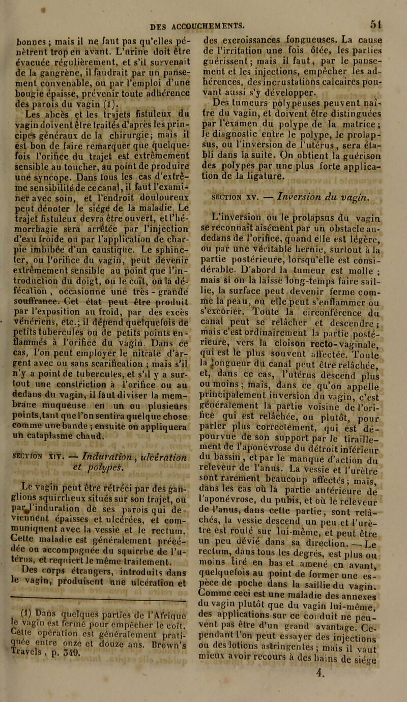 bonnes ; mais il ne faut pas qu’elles pé- nètrent trop en avant. L’urine doit être évacuée régulièrement, et s’il survenait de la gangrène, il faudrait par un panse- ment convenable, ou par l’emploi d’une bougie épaisse, prévenir toute adhérence des parois du vagin (1). Les abcès çt les trajets fistuleux du vagin doivent être traités d’après les prin- cipes généraux de la chirurgie; mais il est bon de faire remarquer que quelque- fois l’orifice du trajet est extrêmement sensible au toucher, au point de produire une syncope. Dans tous les cas d'extrê- me sensibilité de ce canal, il faut l’exami- ner avec soin, et l’endroit douloureux peut dénoter le siège de la maladie. Le trajet fistuleux devra être ouvert, et l’hé- morrhagie sera arrêtée par l’injection d’eau froide ou par l’application de char- pie imbibée d’un caustique. Le sphinc- ter, ou l’orifice du vagin, peut devenir extrêmement sensible au point que l’in- troduction du doigt, ou le coït, ou la dé- fécation , occasionne une très - grande souffrance. Cet état peut être produit par l’exposition au froid, par des excès vénériens, etc.; il dépend quelquefois de petits tubercules ou de petits points en- flammés à l’orifice du vagin. Dans ce cas, l’on peut employer le nitrate d’ar- gent avec ou sans scarification ; mais s’il n’y a point de tubercules, et s’il y a sur- tout une conslriction à l’orifice ou au dedans du vagin, il faut diviser la mem- brane muqueuse en un ou plusieurs points,tant que l’on sentira quelque chose comme une bande ; ensuite on appliquera un cataplasme chaud. section xiv. — Induration , ulcération et poiypei. Le vagin peut être rétréci par des gan- glions squirrheux situés sur son trajet, ou paij^l induration de ses parois qui de- viennent épaisses et ulcérées, et com- muniquent avec la vessie et le rectum. Cette maladie est généralement précé- dée ou accompagnée du squirrhe de l’u- térus, et requiert le même traitement. Des corps étrangers, introduits dans le vagin, produisent une ulcération et (1) Dans quelques parties de l’Afrique le vagin est fermé pour empêcher le coït. Lette opération est généralement prati- quée entre onze et douze ans. Broxvn’s Travels , p. 549. des excroissances fongueuses. La cause de l’irritation une fois ôtée, les parties guérissent; mais il faut, par le panse- ment et les injections, empêcher les ad- hérences, des incrustations calcaires pou- vant aussi s’y développer. Des tumeurs polypeuses peuvent naî- tre du vagin, et doivent être distinguées par l’examen du polype de la matrice ; Je diagnostic entre le polype, le prolap- sus, ou l’inversion de l’utérus, sera éta- bli dans la suite. On obtient la guérison des polypes par une plus forte applica- tion de la ligature. section xv. — Inversion du vagin. L’inversion ou le prolapsus du vagin se reconnaît aisément par un obstacle au- dedans de l’orifice, quand elle est légère, ou par une véritable hernie, surtout à la partie postérieure, lorsqu’elle est consi- dérable. D’abord la tumeur est molle ; mais si on la laissé long-temps faire sail- lie, la surface peut devenir ferme com- me la peau, ou elle peut s’enflammer ou s’excorier. Toute la circonférence du canal peut se relâcher et descendre ; mais c’est ordinairement la partie posté- rieure, vers la cloison recto-vaginale, qui est le plus souvent affectée. Toute la longueur du canal peut être relâchée, et, dans ce cas, l’utérus descend plus ou moins ; mais, dans ce qu’on appelle principalement inversion du vagin, c’est généralement la partie voisine17 de l’ori- fice qui est relâchée, ou plutôt, pour parler plus correctement, qui est dé- pourvue de son support par le tiraille- ment de l’aponévrose du détroit inférieur du bassin, et par le manque d’action du releveur de l’anus. La vessie et l’urètre sont rarement beaucoup affectés; mais, dans les cas où la partie antérieure de l’aponévrose, du pubis, et où le releveur de l’anus, dans cette partie, sont relâ- chés, la vessie descend un peu et l’urè- lie est rouie sur lui-même, et peut être un peu dévié dans sa direction Le rectum, dans tous les degrés, est plus ou moins lire en bas et amené en avant quelquelois au point de former une es- pèce de poche dans la saillie du vagin. Comme ceci est une maladie des annexes du vagin plutôt que du vagin lui-même, des applications sur ce conduit ne peu- vent pas être d’un grand avantage. Ce- pendant l’on peut essayer des injections ou des lotions astringentes; mais il vaut mieux avoir recours à des bains de siège 4.