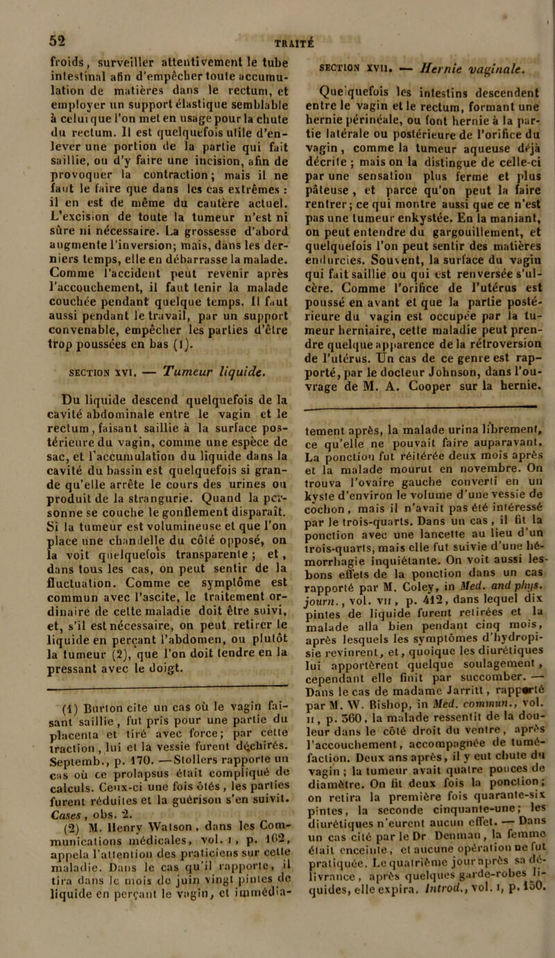 froids, surveiller attentivement le tube intestinal afin d’empêcher toute accumu- lation de matières dans le rectum, et employer un support élastique semblable à celui que l’on met en usage pour la chute du rectum. Il est quelquefois utile d’en- lever une portion de la partie qui fait saillie, ou d’y faire une incision, afin de provoquer la contraction; mais il ne faut le faire que dans les cas extrêmes : il en est de même du cautère actuel. L’excision de toute la tumeur n’est ni sûre ni nécessaire. La grossesse d’abord augmente l’inversion; mais, dans les der- niers temps, elle en débarrasse la malade. Comme l’accident peut revenir après l’accouchement, il faut tenir la malade couchée pendant quelque temps. Il faut aussi pendant le travail, par un support convenable, empêcher les parties d’être trop poussées en bas (l). section xvi. — Tumeur liquide. Du liquide descend quelquefois de la cavité abdominale entre le vagin et le rectum, faisant saillie à la surface pos- térieure du vagin, comme une espèce de sac, et l'accumulation du liquide dans la cavité du bassin est quelquefois si gran- de qu’elle arrête le cours des urines ou produit de la strangurie. Quand la per- sonne se couche le gonflement disparaît. Si la tumeur est volumineuse et que l’on place une chandelle du côté opposé, on la voit quelquefois transparente ; et, dans tous les cas, on peut sentir de la fluctuation. Comme ce symptôme est commun avec l’ascite, le traitement or- dinaire de cette maladie doit être suivi, et, s’il est nécessaire, on peut retirer le liquide en perçant l’abdomen, ou plutôt la tumeur (2), que l’on doit tendre en la pressant avec le doigt. (1) Burton cite un cas où le vagin fai- sant saillie, fut pris pour une partie du placenta et tiré avec force; par cette traction , lui et la vessie furent déchirés. Septemb., p. 170. —Stollers rapporte un cas où ce prolapsus était compliqué de calculs. Ceux-ci une fois ôtés , les parties furent réduites et la guérison s’en suivit. Cases , obs. 2. (2) M. Henry Watson , dans les Com- munications médicales, vol. i , p. 1(>2, appela l'attention des praticiens sur cette maladie. Dans le cas qu'il rapporte, il tira dans le mois de juin vingt pintes de liquide en perçant le vagin, et immédia- section xvii. — Hernie vaginale. Quelquefois les intestins descendent entre le vagin elle rectum, formant une hernie périnéale, ou font hernie à la par- tie latérale ou postérieure de l’orifice du vagin, comme la tumeur aqueuse déjà décrite; maison la distingue de celle-ci par une sensation plus ferme et plus pâteuse , et parce qu’on peut la faire rentrer; ce qui montre aussi que ce n'est pas une tumeur enkystée. En la maniant, on peut entendre du gargouillement, et quelquefois l’on peut sentir des matières endurcies. Souvent, la surface du vagin qui fait saillie ou qui est renversée s’ul- cère. Comme l’orifice de l’utérus est poussé en avant et que la partie posté- rieure du vagin est occupée par la tu- meur herniaire, cette maladie peut pren- dre quelque apparence delà rétroversion de l’utérus. Un cas de ce genre est rap- porté, par le docteur Johnson, dans l’ou- vrage de M. A. Cooper sur la hernie. tement après, la malade urina librement, ce qu’elle ne pouvait faire auparavant. La ponction fut réitérée deux mois après et la malade mourut en novembre. On trouva l’ovaire gauche converii en un kyste d’environ le volume d'une vessie de cochon, mais il n’avait pas été intéressé par le trois-quarts. Dans un cas , il fit la ponction avec une lancette au lieu d’un trois-quarts, mais elle fut suivie d’une hé- morrhagie inquiétante. On voit aussi les- bons effets de la ponction dans un cas rapporté par M. Coley, in Med. and plujs. journ., vol. vii , p. 412, dans lequel dix pintes de liquide furent retirées et la malade alla bien pendant cinq mois, après lesquels les symptômes d’hydropi- sie revinrent, et, quoique les diurétiques lui apportèrent quelque soulagement , cependant elle finit par succomber. — Dans le cas de madame Jarritt, rapparié par M. NV. Bishop, in Med. commun., vol. it, p. 360, la malade ressentit de la dou- leur dans le côté droit du ventre, après l’accouchement, accompagnée de tumé- faction. Deux ans après, il y eut chute du vagin ; la tumeur avait quatre pouces de diamètre. On fit deux fois la ponction; on retira la première fois quarante-six pintes, la seconde cinquante-une; les diurétiques n’eurent aucun effet. — Dans un cas cité par le Dr Denrnan, la femme était enceinte, et aucune opération ne fut pratiquée. Le quatrième jour après sa dé- livrance, après quelques garde-robes li- quides, elle expira. Introd., vol. t, p. 150.