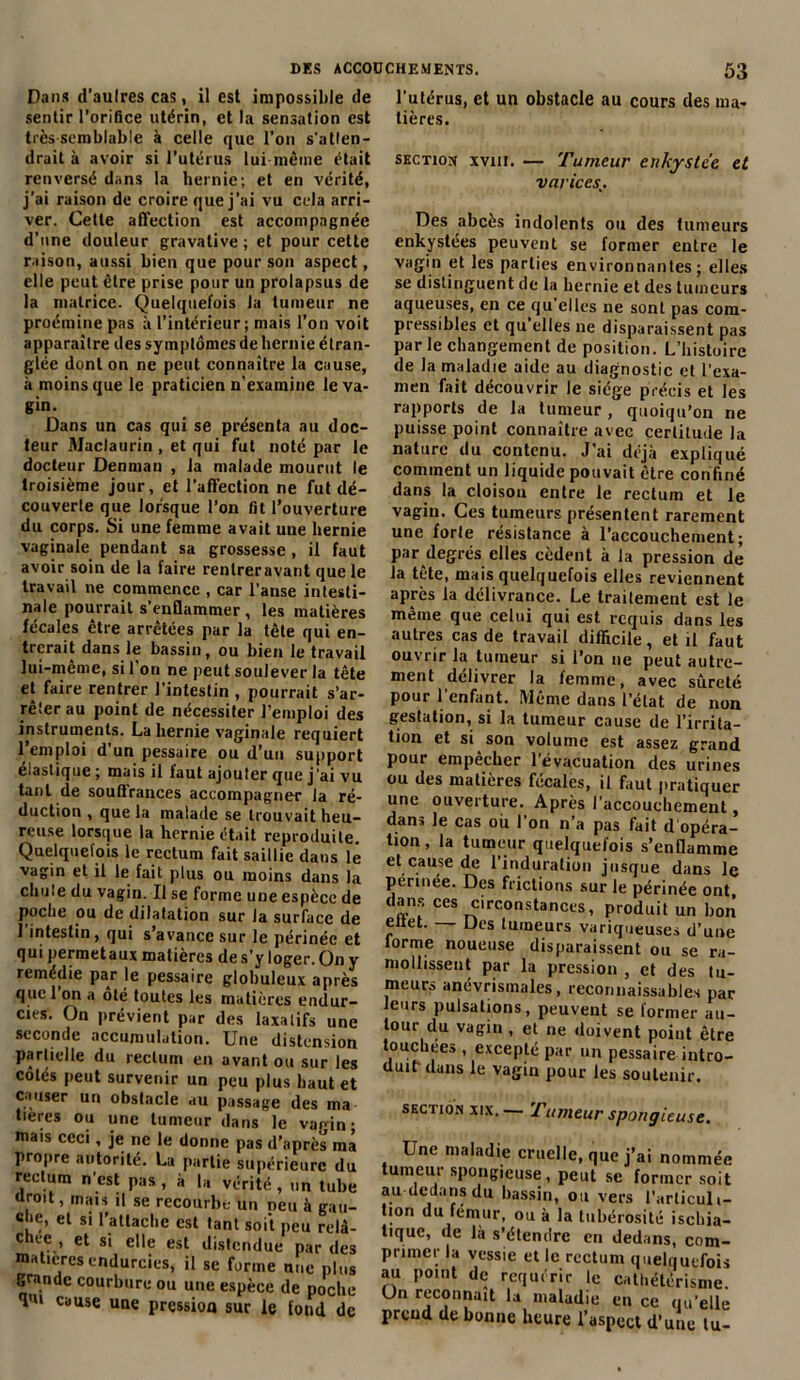 Dans d'aulres cas, il est impossible de sentir l’orifice utérin, et la sensation est très-semblable à celle que l’on s'atlen- drait à avoir si l’utérus lui même était renversé dans la hernie; et en vérité, j’ai raison de croire que j’ai vu cela arri- ver. Cette affection est accompagnée d’une douleur gravative ; et pour cette raison, aussi bien que pour son aspect, elle peut être prise pour un prolapsus de la matrice. Quelquefois la tumeur ne proéraine pas à l’intérieur; mais l’on voit apparaître des symptômes de hernie étran- glée dont on ne peut connaître la cause, à moins que le praticien n'examine le va- gin. Dans un cas qui se présenta au doc- teur Maclaurin , et qui fut noté par le docteur Denman , la malade mourut le troisième jour, et l’affection ne fut dé- couverte que lorsque l’on fit l’ouverture du corps. Si une femme avait une hernie vaginale pendant sa grossesse, il faut avoir soin de la faire rentreravant que le travail ne commence , car l’anse intesti- nale pourrait s enflammer, les matières fécales être arrêtées par la tête qui en- trerait dans le bassin, ou bien le travail lui-même, si l’on ne peut soulever la tête et faire rentrer l’intestin , pourrait s'ar- rêter au point de nécessiter l’emploi des instruments. La hernie vaginale requiert l’emploi d’un pessaire ou d’un support élastique; mais il faut ajouter que j’ai vu tant de souflrances accompagner la ré- duction , que la malade se trouvait heu- reuse lorsque la hernie était reproduite. Quelquefois le rectum fait saillie dans le vagin et il le fait plus ou moins dans la chute du vagin. Il se forme une espèce de poche ou de dilatation sur la surface de 1 intestin, qui s’avance sur le périnée et qui permetaux matières de s’y loger. On y remédie par le pessaire globuleux après que 1 on a oté toutes les matières endur- cies. On prévient par des laxatifs une seconde accumulation. Une distension partielle du rectum en avant ou sur les cotés peut survenir un peu plus haut et causer un obstacle au passage des ma tieres ou une tumeur dans le vagin- mais ceci, je ne le donne pas d’après ma propre autorité. La partie supérieure du rectum n’est pas , à la vérité, un tube «roit, mais il se recourbe un neu à gau- che, et si l’atlacbc est tant soit peu relâ- cnee , et si elle est distendue par des matières endurcies, il se forme une plus grande courbure ou une espèce de poche Tu cause une pression sur le fond de l’utérus, et un obstacle au cours des ma- tières. section xviii. — Tumeur enkystée et varices Des abcès indolents ou des fumeurs enkystées peuvent se former entre le vagin et les parties environnantes; elles se distinguent de la hernie et des tumeurs aqueuses, en ce qu’elles ne sont pas com- pressibles et qu’elles ne disparaissent pas par le changement de position. L’histoire de la maladie aide au diagnostic et l’exa- men fait découvrir le siège précis et les rapports de la tumeur , quoiqu’on ne puisse point connaître avec certitude la nature du contenu. J’ai déjà expliqué comment un liquide pouvait être confiné dans la cloison entre le rectum et le vagin. Ces tumeurs présentent rarement une forte résistance à l’accouchement; par degrés elles cèdent à la pression de la tête, mais quelquefois elles reviennent après la délivrance. Le traitement est le même que celui qui est requis dans les autres cas de travail difficile, et il faut ouvrir la tumeur si l’on ne peut autre- ment délivrer la lemme, avec sûreté pour l’enfant. Même dans l’état de non gestation, si la tumeur cause de l’irrita- tion et si son volume est assez grand pour empêcher l’évacuation des urines ou des matières fécales, il faut pratiquer une ouverture. Après l’accouchement, dans le cas où l’on n’a pas fait d opéra- tion, la tumeur quelquefois s’enflamme et cause de l’induration jusque dans le périnée. Des frictions sur le périnée ont, dans ces circonstances, produit un bon eltet. Des tumeurs variqueuses d’une lorme noueuse disparaissent ou se ra- mollissent par la pression , et des tu- meurs ancvrismales, reconnaissables par leurs pulsations, peuvent se former au- tour du vagin , et ne doivent point être touchées , excepté par un pessaire intro- duit dans le vagin pour les soutenir. section xix.— Tumeur spongieuse. Une maladie cruelle, que j’ai nommée tumeur spongieuse, peut se former soit au dedans du bassin, ou vers l’articuli- tion du fémur, ou à la tubérosité ischia- tique, de là s’étendre en dedans, com- primer la vessie et le rectum quelquefois au point de requérir le cathétérisme. Un reconnaît la maladie en ce qu’elle prend de bonne heure l’aspect d’une tu-