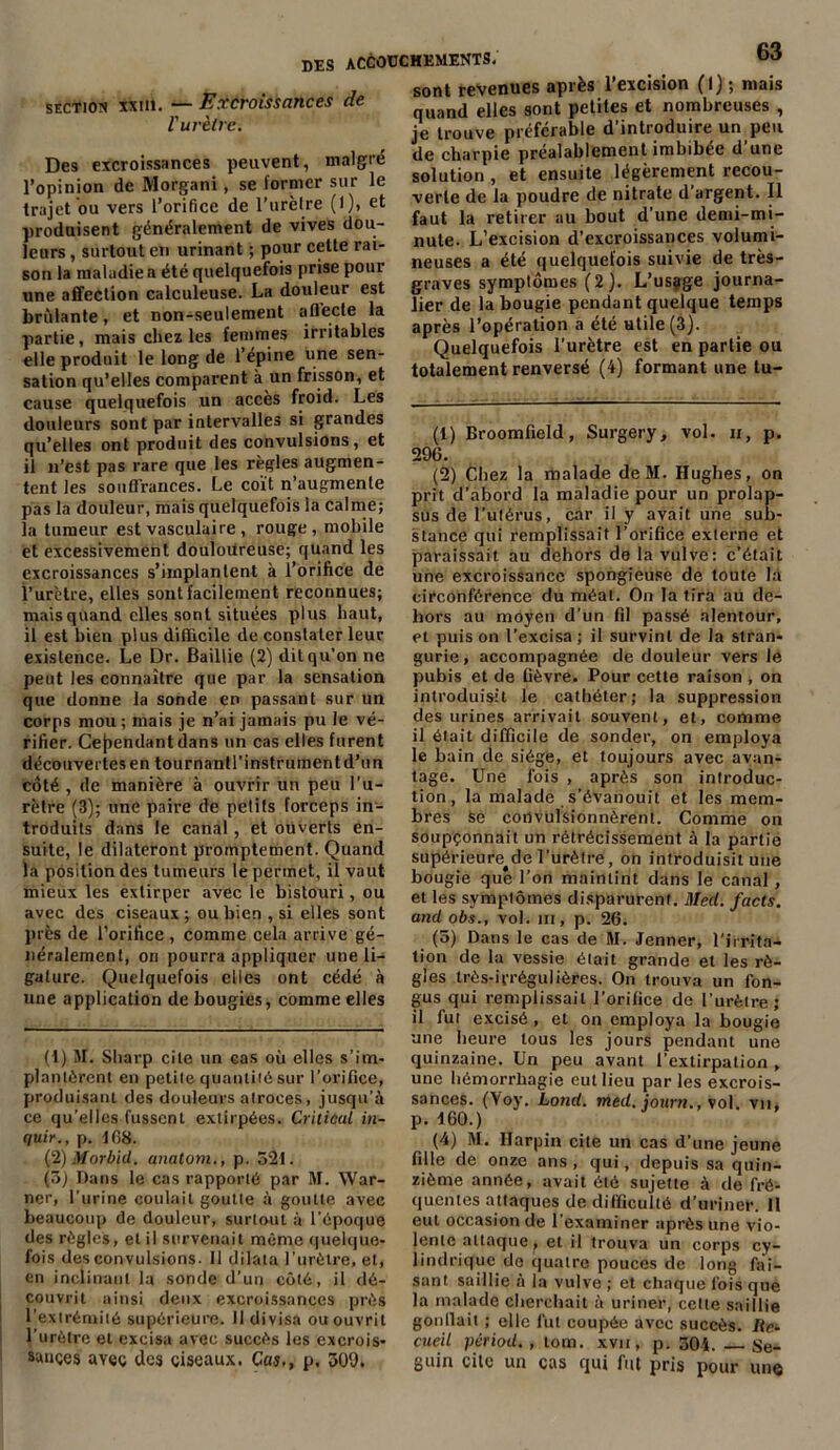 section xxm. — Excroissances de l'urètre. Des excroissances peuvent, malgré l’opinion de Morgani, se former sur le trajet ou vers l’orifice de l’urètre (l)> et produisent généralement de vives dou- leurs , surtout en urinant ; pour cette rai- son la maladie a été quelquefois prise pour une affection calculeuse. La douleur est brûlante, et non-seulement affecte la partie, mais chez les femmes irritables elle produit le long de l’épine une sen- sation qu’elles comparent à un frisson, et cause quelquefois un accès froid. Les douleurs sont par intervalles si grandes qu’elles ont produit des convulsions, et il n’est pas rare que les règles augmen- tent les souffrances. Le coït n’augmente pas la douleur, mais quelquefois la calme; la tumeur est vasculaire, rouge, mobile et excessivement douloureuse; quand les excroissances s’implantent à l’orifice de l’urètre, elles sont facilement reconnues; mais quand elles sont situées plus haut, il est bien plus difficile de constater leur existence. Le Dr. Baillie (2) dit qu’on ne peut les connaître que par la sensation que donne la sonde en passant sur un corps mou ; mais je n’ai jamais pu le vé- rifier. Cependant dans un cas elles furent découvertes en tournantl’instrumentd’un côté , de manière à ouvrir un peu l'u- rètre (3); une paire de petits forceps in- troduits dans le canal, et ouverts en- suite, le dilateront promptement. Quand la position des tumeurs le permet, il vaut mieux les extirper avec le bistouri, ou avec des ciseaux; ou bien , si elles sont près de l’orifice , comme cela arrive gé- néralement, on pourra appliquer une li- gature. Quelquefois elles ont cédé à une application de bougies, comme elles (1) SI. Sharp cite un cas où elles s'im- plantèrent en petite quantité sur l’orifice, produisant des douleurs atroces, jusqu’à ce qu’elles fussent extirpées. Crilical in- quir., p. 108. (2) Morbid. anatom., p. 521. (3) Dans le cas rapporté par M. War- ner, l’urine coulait goutte à goutte avec beaucoup de douleur, surtout à l'époque des règles, et il survenait même quelque- fois des convulsions. 11 dilata l’urètre, et, en inclinant la sonde d’un côté, il dé- couvrit ainsi deux excroissances près l’extrémité supérieure. 11 divisa ou ouvrit l’urètre et excisa avec succès les excrois- sances avec des ciseaux. Cas., p, 309. sont revenues après l’excision (I); mais quand elles sont petites et nombreuses , je trouve préférable d’introduire un peu de charpie préalablement imbibée d une solution , et ensuite légèrement recou- verte de la poudre de nitrate d’argent. Il faut la retirer au bout d’une demi-mi- nute. L’excision d’excroissances volumi- neuses a été quelquefois suivie de très- graves symptômes ( 2 ). L’usage journa- lier de la bougie pendant quelque temps après l’opération a été utile (3). Quelquefois l’urètre est en partie ou totalement renversé (4) formant une tu- (1) Broomfield, Surgery, vol. ii, p. 296. (2) Chez la malade deM. Hughes, on prit d’abord la maladie pour un prolap- sus de l’utérus, car il y avait une sub- stance qui remplissait l’orifice externe et paraissait au dehors de la vulve: c’était une excroissance spongieuse de toute là circonférence du méat. On la tira au de- hors au moyen d’un fil passé alentour, et puis on l’excisa ; il survint de la stran- gurie, accompagnée de douleur vers le pubis et de fièvre. Pour cette raison , on introduisit le cathéter; la suppression des urines arrivait souvent, et, comme il était difficile de sonder, on employa le bain de siège, et toujours avec avan- tage. Une fois , après son introduc- tion, la malade s’évanouit et les mem- bres se convulsionnèrent. Comme on soupçonnait un rétrécissement à la partie supérieure de l’urètre, on introduisit une bougie que l’on maintint dans le canal , et les symptômes disparurent. Med. facts. and obs., vol. ni, p. 26. (5) Dans le cas de M. Jenner, l’irrita- tion de la vessie était grande et les rè- gles très-irrégulières. On trouva un fon- gus qui remplissait l’orifice de l’urètre; il fut excisé , et on employa la bougie une heure tous les jours pendant une quinzaine. Un peu avant l’extirpation , une hémorrhagie eut lieu par les excrois- sances. (Voy. Lond. med, journ., \ol. vu, p. 160.) (4) M. Harpin cite un cas d’une jeune fille de onze ans , qui, depuis sa quin- zième année, avait été sujette à de fré- quentes attaques de difficulté d’uriner. 11 eut occasion de l’examiner après une vio- lente attaque , et il trouva un corps cy- lindrique de quatre pouces de long fai- sant saillie à la vulve ; et chaque l’ois que la malade cherchait à uriner, cette saillie gonllait ; elle fut coupée avec succès. Re- cueil périod. , lom. xvn, p. 504. Se- guin cite un cas qui fut pris pour unt$