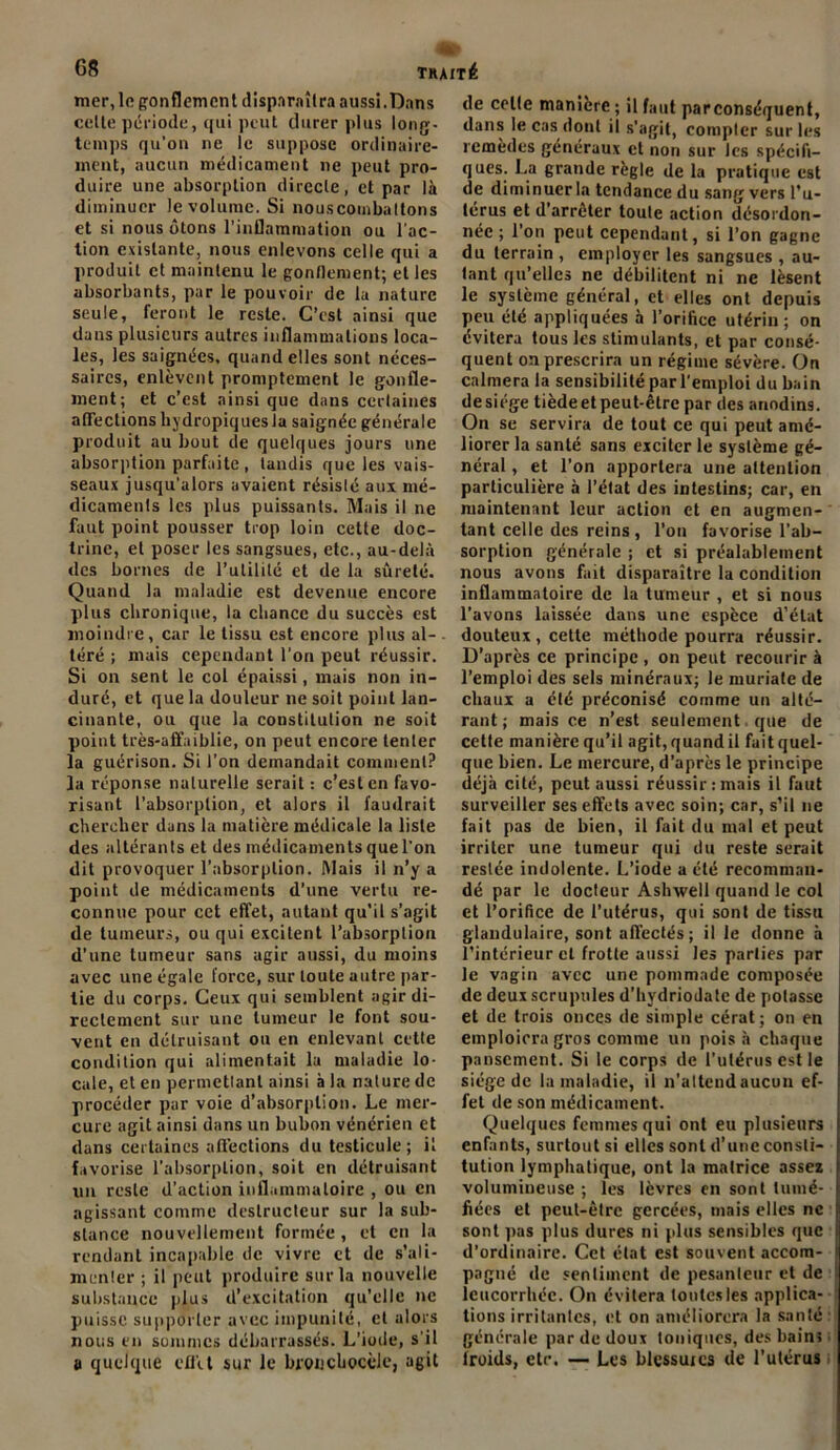 mer, le gonflement disparaîtra aussi.Dans celte période, qui peut durer plus long- temps qu’on ne le suppose ordinaire- ment, aucun médicament ne peut pro- duire une absorption directe, et par là diminuer le volume. Si nouscombaltons et si nous ôtons l’inflammation ou l’ac- tion existante, nous enlevons celle qui a produit et maintenu le gonflement; et les absorbants, par le pouvoir de la nature seule, feront le reste. C’est ainsi que dans plusieurs autres inflammations loca- les, les saignées, quand elles sont néces- saires, enlèvent promptement le gonfle- ment; et c’est ainsi que dans certaines aflTections hydropiquesia saignée générale produit au bout de quelques jours une absorption parfaite , tandis que les vais- seaux jusqu'alors avaient résisté aux mé- dicaments les plus puissants. Mais il ne faut point pousser trop loin cette doc- trine, et poser les sangsues, etc., au-delà des bornes de l’utilité et de la sûreté. Quand la maladie est devenue encore plus chronique, la chance du succès est moindre, car le tissu est encore plus al- téré ; mais cependant l’on peut réussir. Si on sent le col épaissi, mais non in- duré, et que la douleur ne soit point lan- cinante, ou que la constitution ne soit point très-affaiblie, on peut encore tenter la guérison. Si l’on demandait comment? la réponse naturelle serait : c’est en favo- risant l’absorption, et alors il faudrait chercher dans la matière médicale la liste des altérants et des médicaments que l'on dit provoquer l’absorption. Mais il n’y a point de médicaments d’une vertu re- connue pour cet effet, autant qu’il s’agit de tumeurs, ou qui excitent l’absorption d’une tumeur sans agir aussi, du moins avec une égale force, sur toute autre par- tie du corps. Ceux qui semblent agir di- rectement sur une tumeur le font sou- vent en détruisant ou en enlevant cette condition qui alimentait la maladie lo- cale, et en permettant ainsi à la nature de procéder par voie d’absorption. Le mer- cure agit ainsi dans un bubon vénérien et dans certaines affections du testicule; il favorise l’absorption, soit en détruisant un reste d’action inflammatoire , ou en agissant comme destructeur sur la sub- stance nouvellement formée, et en la rendant incapable de vivre et de s'ali- menter ; il peut produire sur la nouvelle substance plus d’excitation qu’elle ne puisse supporter avec impunité, et alors nous en sommes débarrassés. L’iode, s'il a quelque cflü sur le bronchocèle, agit de celte manière ; il faut parconséquent, dans le cas dont il s’agit, compter sur les remèdes généraux et non sur les spécifi- ques. La grande règle de la pratique est de diminuer la tendance du sang vers l’u- térus et d’arrêter toute action désordon- née ; l’on peut cependant, si l’on gagne du terrain, employer les sangsues , au- tant qu’elles ne débilitent ni ne lèsent le système général, et elles ont depuis peu été appliquées à l’orifice utérin; on évitera tous les stimulants, et par consé- quent on prescrira un régime sévère. On calmera la sensibilité par l'emploi du bain de siège tiède et peut-être par des anodins. On se servira de tout ce qui peut amé- liorer la santé sans exciter le système gé- néral , et l’on apportera une attention particulière à l’état des intestins; car, en maintenant leur action et en augmen- tant celle des reins , l’on favorise l’ab- sorption générale ; et si préalablement nous avons fait disparaître la condition inflammatoire de la tumeur , et si nous l’avons laissée dans une espèce d’état douteux, cette méthode pourra réussir. D’après ce principe, on peut recourir à l’emploi des sels minéraux; le muriale de chaux a été préconisé comme un alté- rant ; mais ce n’est seulement que de cette manière qu’il agit, quandil fait quel- que bien. Le mercure, d’après le principe déjà cité, peut aussi réussir: mais il faut surveiller ses effets avec soin; car, s’il 11e fait pas de bien, il fait du mal et peut irriter une tumeur qui du reste serait restée indolente. L’iode a été recomman- dé par le docteur Ashwell quand le col et l’orifice de l’utérus, qui sont de tissu glandulaire, sont affectés ; il le donne à l’intérieur cl frotte aussi les parties par le vagin avec une pommade composée de deux scrupules d’hydriodate de potasse et de trois onces de simple cérat; on en emploiera gros comme un pois à chaque pansement. Si le corps de l’utérus est le siège de la maladie, il n’atteudaucun ef- fet de son médicament. Quelques femmes qui ont eu plusieurs enfants, surtout si elles sont d’une consti- tution lymphatique, ont la matrice assez volumineuse ; les lèvres en sont tumé- fiées et peut-être gercées, mais elles ne sont pas plus dures ni plus sensibles que d’ordinaire. Cet état est souvent accom- pagné de sentiment de pesanleur et de leucorrhée. On évitera toutes les applica- tions irritantes, et on améliorera la santé générale par de doux toniques, des bain; froids, etc. — Les blessuics de l’utérus