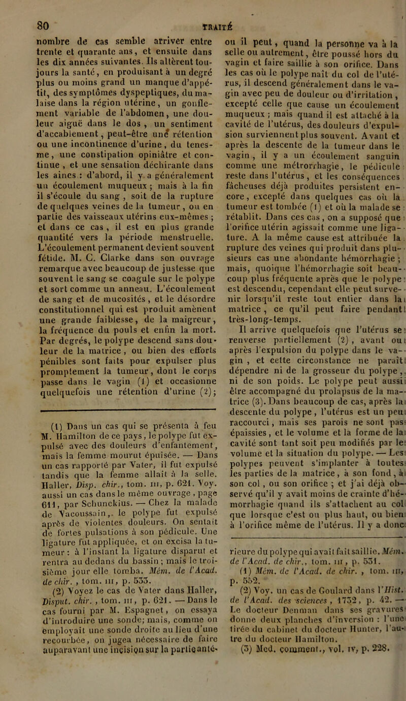 nombre de cas semble arriver entre trente et quarante ans, et ensuite dans les dix années suivantes. Ils altèrent tou- jours la santé, en produisant à un degré plus ou moins grand un manque d’appé- tit, des symptômes dyspeptiques, du ma- laise dans la région utérine, un gonfle- ment variable de l’abdomen, une dou- leur aiguë dans le dos , un sentiment d’accablement, peut-être un<? rétention ou une incontinence d’urine, du tenes- me, une constipation opiniâtre et con- tinue , et une sensation déchirante dans les aines : d’abord, il y a généralement un écoulement muqueux ; mais à la fin il s’écoule du sang , soit de la rupture de quelques veines de la tumeur , ou en partie des vaisseaux utérins eux-mêmes ; et dans ce cas , il est en plus grande quantité vers la période menstruelle. L’écoulement permanent devient souvent fétide. M. C. Clarke dans son ouvrage remarque avec beaucoup de justesse que souvent le sang se coagule sur le polype et sort comme un anneau. L’écoulement de sang et de mucosités , ot le désordre constitutionnel qui est produit amènent une grande faiblesse, de la maigreur, la fréquence du pouls et enfin la mort. Par degrés, le polype descend sans dou- leur de la matrice , ou bien des efforts pénibles sont faits pour expulser plus promplement la tumeur, dont le corps passe dans le vagin (1) et occasionne quelquefois une rétention d’urine (2); (1) Dans un cas qui se présenta à feu M. Uamilton de ce pays, le polype fut ex- pulsé avec des douleurs d’enfantement, mais la femme mourut épuisée. — Dans un cas rapporté par Vater, il fut expulsé tandis que la femme allait à la selle. Ilaller, Disp, chu., tom. ni, p. 621. Voy. aussi un cas dans le même ouvrage , page 611, par Schunchius. — Chez la malade de Vacoussainle polype fut expulsé après de violentes douleurs. On sentait de fortes pulsations à son pédicule. Une ligature fut appliquée, et on excisa la tu- meur : â l’instant la ligature disparut et rentra au dedans du bassin ; mais le troi- sième jour elle tomba. Mém. de iAcad, de chir. , tom. m, p. 533. (2) Voyez le cas de Vater dans Ilaller, Disput. chir. , tom. m, p. 621. —Dans le cas fourni par M. Espagnet, on essaya d’introduire une sonde; mais, comme on employait une sonde droite au lieu d'une recourbée, on jugea nécessaire de faire auparavant une incision sur la partieanté- ou il peut, quand la personne va à la selle ou autrement, être poussé hors du vagin défaire saillie à son orifice. Dans les cas où le polype naît du col de l’uté- rus, il descend généralement dans le va- gin avec peu de douleur ou d’irritation , excepté celle que cause un écoulement muqueux ; mais quand il est attaché à la cavité de l’utérus, des douleurs d’expul- sion surviennent plus souvent. Avant et après la descente de la tumeur dans le vagin , il y a un écoulement sanguin comme une métrorrhagie, le pédicule reste dans l’utérus, et les conséquences fâcheuses déjà produites persistent en- core, excepté dans quelques cas où la tumeur est tombée (l) et où la malade se rétablit. Dans ces cas , on a supposé que l’orifice utérin agissait comme une liga- ture. A la même cause est attribuée la rupture des veines qui produit dans plu- sieurs cas une abondante hémorrhagie ; mais, quoique l’hémorrhagie soit beau- coup plus fréquente après que le polype est descendu, cependant clic peut surve- nir lorsqu’il reste tout entier dans lai matrice, ce qu’il peut faire pendant 1 très-long-temps. Il arrive quelquefois que l’utérus se renverse partiellement (2), avant oui après l'expulsion du polype dans le va- gin , et cette circonstance ne paraît: dépendre ni de la grosseur du polype,, ni de son poids. Le polype peut aussii être accompagné du prolapsus de la ma- trice (3). Dans beaucoup de cas, après la descente du polype, l’utérus est un peu. raccourci, mais ses parois ne sont pas- épaissies, et le volume et la forme de la cavité sont tant soit peu modifiés par le volume et la situation du polype. — Les: polypes peuvent s’implanter à toutes- les parties delà matrice, à son fond, à son col, ou son orifice ; et j’ai déjà ob- servé qu’il y avait moins de crainte d’hé- morrhagie quand ils s’attachent au col que lorsque c’est ou plus haut, ou bien à l’orifice même de l’utérus. 11 y a donc. rieure du polype qui avail fait saillie. Mcm. de l'Acad. de chir., tom. nr, p, 531. (1) Mcm. de l’Acad. de chir. , tom. m, p. 552. (2) Voy. un cas de Goulard clans VJ/ist. de l'Acad. des 'sciences , 1732, p. 42. — Le docteur Denman dans ses gravures- donne deux planches d’inversion : l’une tirée du cabinet du docteur Hunier, l'au- tre du docteur Uamilton. (3) Med. comment., vol. tv, p. 228.