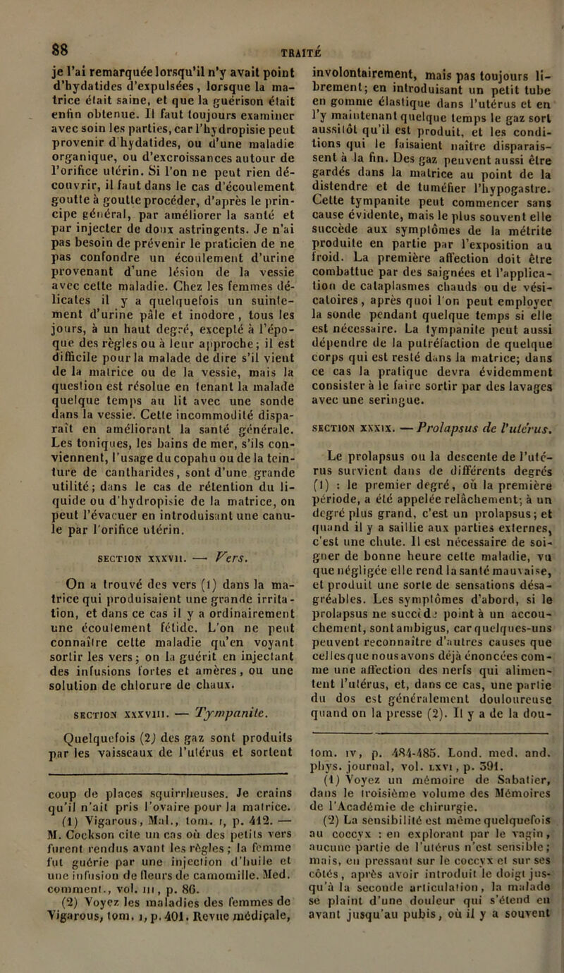 je l’ai remarquée lorsqu’il n’y avait point d’hydatides d’expulsées, lorsque la ma- trice élait saine, et que la guérison était enfin obtenue. Il faut toujours examiner avec soin les parties, car l’hydropisie peut provenir d hydatides, ou d’une maladie organique, ou d’excroissances autour de l’orifice utérin. Si l’on ne peut rien dé- couvrir, il faut dans le cas d’écoulement goutte à goutte procéder, d’après le prin- cipe général, par améliorer la santé et par injecter de doux astringents. Je n’ai pas besoin de prévenir le praticien de ne pas confondre un écoulement d’urine provenant d’une lésion de la vessie avec celte maladie. Chez les femmes dé- licates il y a quelquefois un suinte- ment d’urine pâle et inodore , tous les jours, à un haut degré, excepté à l’épo- que des règles ou à leur approche; il est difficile pour la malade de dire s’il vient de la matrice ou de la vessie, mais la question est résolue en tenant la malade quelque temps au lit avec une sonde dans la vessie. Cette incommodité dispa- raît en améliorant la santé générale. Les toniques, les bains de mer, s’ils con- viennent, l’usage ducopahu ou de la tein- ture de cantharides, sont d’une grande utilité; dans le cas de rétention du li- quide ou d’hydropisie de la matrice, on peut l’évacuer en introduisant une canu- le par l’orifice utérin. section xxxvn. —• Vers. On a trouvé des vers (1) dans la ma- trice qui produisaient une grande irrita- tion, et dans ce cas il y a ordinairement une écoulement fétide. L'on ne peut connaître celte maladie qu’en voyant sortir les vers; on la guérit en injectant des infusions fortes et amères, ou une solution de chlorure de chaux. section xxxvm. — Tympanite. Quelquefois (2J des gaz sont produits par les vaisseaux de l’utérus et sortent coup de places squirrheuses. Je crains qu’il n’ait pris l’ovaire pour la matrice. (1) Yigarous, Mal., lom. i, p. 412. — M. Cockson cite un cas où des petits vers furent rendus avant les règles ; la femme lut guérie par une injection d’huile et une infusion de Ileurs de camomille. Med. comment., vol. m, p. 8G. (2) Voyez les maladies des femmes de Yigarous, tom. j,p.401. Revue médiçale, involontairement, mais pas toujours li- brement; en introduisant un petit tube en gomme élastique dans l’utérus et en 1 y maintenant quelque temps le gaz sort aussitôt qu’il est produit, et les condi- tions qui le faisaient naître disparais- sent à la fin. Des gaz peuvent aussi être gardés dans la matrice au point de la distendre et de tuméfier l’hypogastre. Cette tympanite peut commencer sans cause évidente, mais le plus souvent elle succède aux symptômes de la métrite produite en partie par l’exposition au froid. La première affection doit être combattue par des saignées et l’applica- tion de cataplasmes chauds ou de vési- catoires , après quoi l’or, peut employer la sonde pendant quelque temps si elle est nécessaire. La tympanite peut aussi dépendre de la putréfaction de quelque corps qui est resté dans la matrice; dans ce cas la pratique devra évidemment consister à le faire sortir par des lavages avee une seringue. section xxxix. — Prolapsus de l'utc’rus. Le prolapsus ou la descente de l’uté- rus survient dans de différents degrés fl) : le premier degré, où la première période, a été appelée relâchement; à un degré plus grand, c’est un prolapsus; et quand il y a saillie aux parties externes, c’est une chute. 11 est nécessaire de soi- gner de bonne heure celle maladie, vu que négligée elle rend la santé mauvaise, et produit une sorte de sensations désa- gréables. Les symptômes d’abord, si le prolapsus ne succid.* 1 2 point à un accou- chement, sont ambigus, car quelques-uns peuvent reconnaître d’autres causes que cellcsque nousavons déjà énoncées com- me une affection des nerfs qui alimen- tent l’utérus, et, dans ce cas, une partie du dos est généralement douloureuse quand on la presse (2). Il y a de la dou- tom. iv, p. 484-485. Lond. med. and. phys. journal, vol. lxvi , p. 591. (1) Voyez un mémoire de Sabalier, dans le Iroisième volume des Mémoires de l’Académie de chirurgie. (2) La sensibilité est même quelquefois au coccyx : en explorant par le vagin, aucune partie de l’uiérus n’est sensible; mais, en pressant sur le coccyx et sur ses côtés, après avoir introduit le doigt jus- qu’à la seconde articulation, la malade se plaint d’une douleur qui s’étend en avant jusqu’au pubis, où il y a souvent