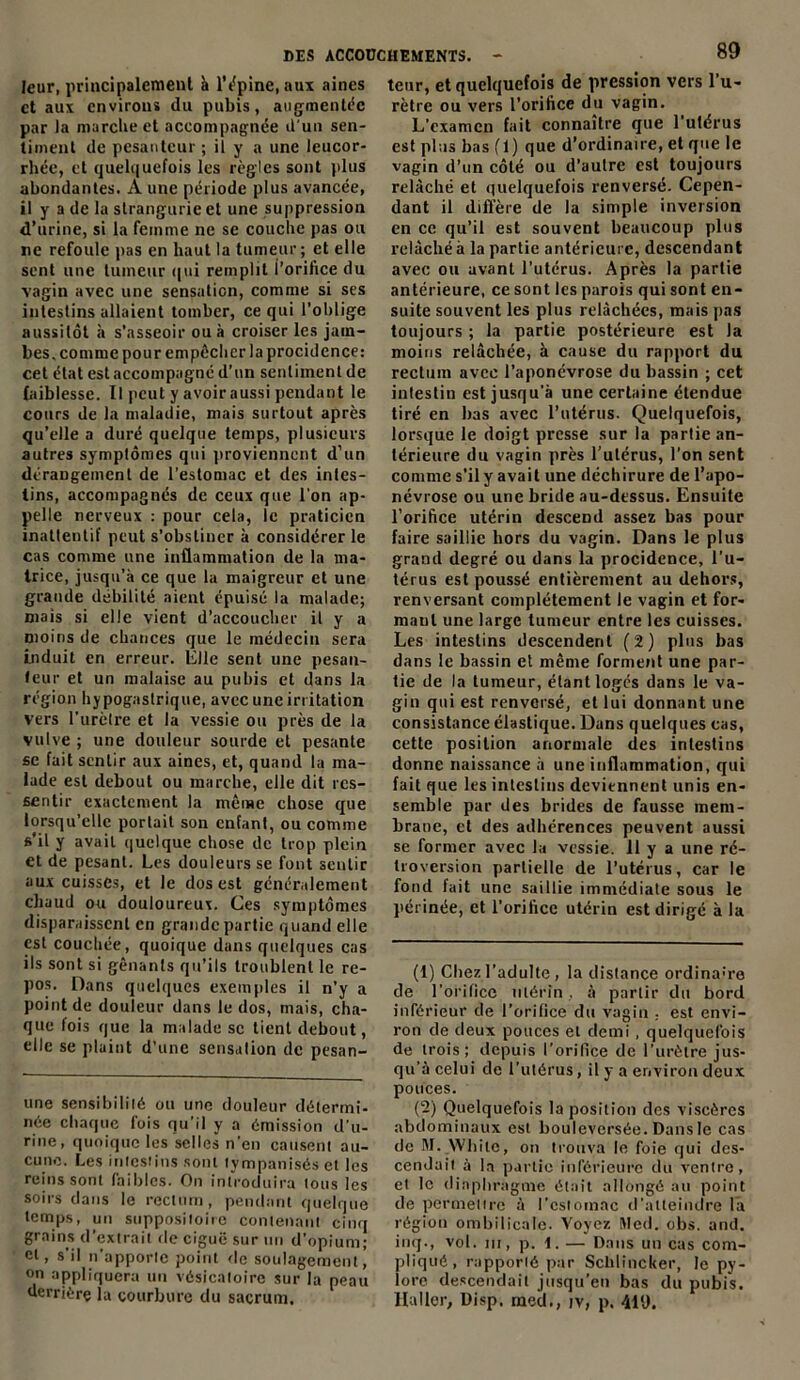 leur, principalement à l'épine, aux aines et aux environs du pubis, augmentée par la marche et accompagnée d'un sen- timent de pesanteur ; il y a une leucor- rhée, et quelquefois les règles sont plus abondantes. A une période plus avancée, il y a de la strangurie et une suppression d’urine, si la femme ne se couche pas ou ne refoule pas en haut la tumeur; et elle sent une tumeur qui remplit l’orifice du vagin avec une sensation, comme si ses intestins allaient tomber, ce qui l’oblige aussitôt à s’asseoir ou à croiser les jam- bes, comme pour empêcher la procidence: cet état est accompagné d’un sentiment de faiblesse. Il peut y avoir aussi pendant le cours de la maladie, mais surtout après qu’elle a duré quelque temps, plusieurs autres symptômes qui proviennent d’un dérangement de l’estomac et des intes- tins, accompagnés de ceux que l’on ap- pelle nerveux : pour cela, le praticien inattentif peut s’obstiner à considérer le cas comme une inflammation de la ma- trice, jusqu’à ce que la maigreur et une grande débilité aient épuisé la malade; mais si elle vient d’accoucher il y a moins de chances que le médecin sera induit en erreur. Elle sent une pesan- teur et un malaise au pubis et dans la région hypogastrique, avec une irritation vers l’urètre et la vessie ou près de la vulve ; une douleur sourde et pesante se fait sentir aux aines, et, quand la ma- lade est debout ou marche, elle dit res- sentir exactement la même chose que lorsqu’elle portait son enfant, ou comme s’il y avait quelque chose de trop plein et de pesant. Les douleurs se font sentir aux cuisses, et le dos est généralement chaud ou douloureux. Ces symptômes disparaissent en grande partie quand elle est couchée, quoique dans quelques cas ils sont si gênants qu’ils troublent le re- pos. Dans quelques exemples il n’y a point de douleur dans le dos, mais, cha- que fois que la malade se tient debout, elle se plaint d’une sensation de pesan- une sensibilité ou une douleur détermi- née chaque fois qu’il y a émission d’u- rine, quoique les selles n’en causent au- cune. Les intestins sont tympanisés et les reins sont faibles. On introduira tous les soirs dans le rectum, pendant quelque temps, un suppositoire contenant cinq grains d’extrait de ciguë sur un d’opium; ci, s’il n’apporte point de soulagement °n appliquera un vésicatoire sur la peau derrière la courbure du sacrum. tour, et quelquefois de pression vers 1 u- rètre ou vers l’orifice du vagin. L’examen fait connaître que 1 utérus est plus bas fl) que d’ordinaire, et que le vagin d’un côté ou d’autre est toujours relâché et quelquefois renversé. Cepen- dant il diffère de la simple inversion en ce qu’il est souvent beaucoup plus relâché à la partie antérieure, descendant avec ou avant l’utérus. Après la partie antérieure, ce sont les parois qui sont en- suite souvent les plus relâchées, mais pas toujours ; la partie postérieure est la moins relâchée, à cause du rapport du rectum avec l’aponévrose du bassin ; cet intestin est jusqu'à une certaine étendue tiré en bas avec l’utérus. Quelquefois, lorsque le doigt presse sur la partie an- térieure du vagin près l’utérus, l’on sent comme s’il y avait une déchirure de l’apo- névrose ou une bride au-dessus. Ensuite l’orifice utérin descend assez bas pour faire saillie hors du vagin. Dans le plus grand degré ou dans la procidence, l’u- térus est poussé entièrement au dehors, renversant complètement le vagin et for- mant une large tumeur entre les cuisses. Les intestins descendent (2) plus bas dans le bassin et même forment une par- tie de la tumeur, étant loges dans le va- gin qui est renversé, et lui donnant une consistance élastique. Dans quelques cas, cette position anormale des intestins donne naissance à une inflammation, qui fait que les intestins deviennent unis en- semble par des brides de fausse mem- brane, et des adhérences peuvent aussi se former avec la vessie, il y a une ré- troversion partielle de l’utérus, car le fond fait une saillie immédiate sous le périnée, et l’orifice utérin est dirigé à la (1) Chez l’adulte, la distance ordina:re de l’orifice utérin , à partir du bord inférieur de l’orifice du vagin ; est envi- ron de deux pouces et demi , quelquefois de trois; depuis l’orifice de l’urètre jus- qu’à celui de l’utérus, il y a environ deux pouces. (2) Quelquefois la position des viscères abdominaux est bouleversée. Dans le cas de M. YVhite, on trouva le foie qui des- cendait à la partie inférieure du ventre, et le diaphragme était allongé au point de permettre à l'estomac d’atteindre La région ombilicale. Voyez Med. obs. and. inq., vol. ni, p. 1.— Dans un cas com- pliqué, rapporté par Schlincker, le py- lore descendait jusqu’en bas du pubis. Haller, Disp, rned., tv, p. 419.