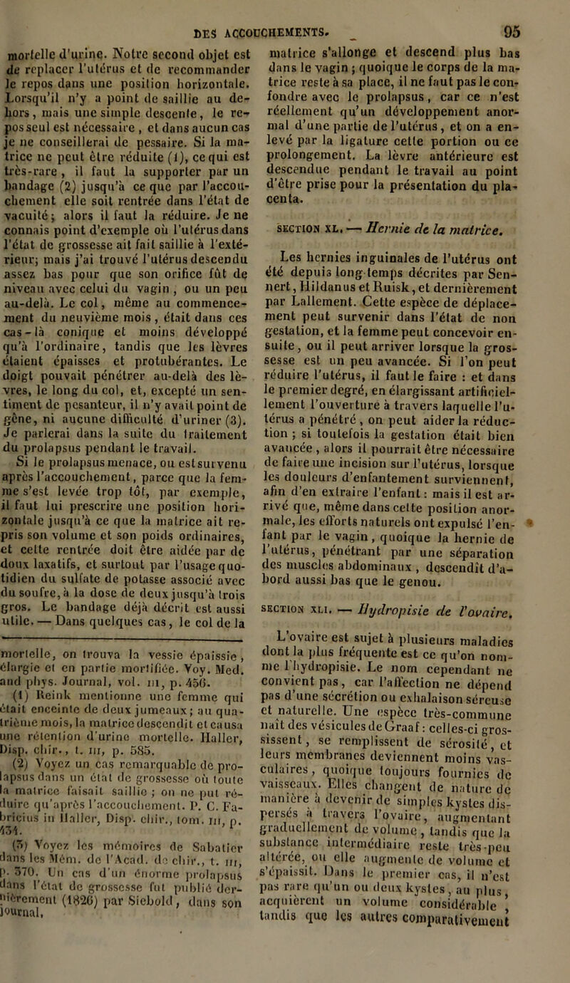 mortelle «l'urine. Noire second objet est de replacer l’utérus et de recommander le repos dans une position horizontale. Lorsqu’il n’y a point de saillie au de- hors , mais une simple descente, le re- pos seul est nécessaire , et dans aucun cas je ne conseillerai de pessaire. Si la ma- trice ne peut être réduite (1), ce qui est très-rare , il faut la supporter pur un bandage (2) jusqu’à ce que par l’accou- chement elle soit rentrée dans l’état de vacuité; alors il faut la réduire. Je ne connais point d’exemple où l’utérus dans l'état de grossesse ait fait saillie à l'exté- rieur; mais j’ai trouvé l'utérus descendu assez bas pour que son orifice fût de niveau avec celui du vagin , ou un peu au-delà. Le col, même au commence- ment du neuvième mois , était dans ces cas-là conique et moins développé qu’à l'ordinaire, tandis que les lèvres étaient épaisses et protubérantes. Le doigt pouvait pénétrer au-delà des lè- vres, le long du col, et, excepté un sen- timent de pesanteur, il n’y avait point de gène, ni aucune difficulté d'uriner (3). Je parlerai dans la suite du traitement du prolapsus pendant le travail. Si le prolapsus menace, ou eslsurvenu après l’accouchement, parce que la fem- me s’est levée trop tôt, par exemple, il faut lui prescrire une position hori- zontale jusqu’à ce que la matrice ait re- pris son volume et son poids ordinaires, et celte rentrée doit être aidée par de doux laxatifs, et surtout par l’usage quo- tidien du sulfate de potasse associé avec du soufre, à la dose cle deux jusqu’à trois gros. Le bandage déjà décrit est aussi utile. — Dans quelques cas, le col de la mortelle, on trouva la vessie épaissie, élargie et en partie mortifiée. Voy. Med. and pliys. Journal, vol. ni, p. 45(3. (t) Reink mentionne une femme qui était enceinte de deux jumeaux; au qua- trième mois, la matrice descendit et causa une rétention d'urine mortelle. Haller, Disp, chir., t. ni, p. 585. (2j Voyez un cas remarquable de pro- lapsus dans un étal de grossesse où toute la matrice faisait saillie ; on ne put ré- duire qu’après l’accouchement. 1>. c. Fa- hricius in llaller, Disp, chir., tom. ni n. n\. '1 (7>) Voyez les mémoires de Sabatier dans les Mém. de l’Acad. de chir., t. ur, p. 370. Un cas d’un énorme prolapsus dans l’état de grossesse fut publié der- nièrement (1820) par Siebold, dans son Journal, matrice s’allonge et descend plus bas dans le vagin ; quoique le corps de la ma- trice reste à sa place, il ne faut pas le con- fondre avec le prolapsus, car ce n’est réellement qu’un développement anor- mal d’une partie de l’utérus, et on a en- levé par la ligature celle portion ou ce prolongement. La lèvre antérieure est descendue pendant le travail au point d'être prise pour la présentation du pla- centa. section xl. — Hernie de la matrice. Les hernies inguinales de l’utérus ont été depuis long temps décrites par Sen- nert, FlildanusetRuisk,et dernièrement par Lallement. Cette espèce de déplace- ment peut survenir dans l’état de non gestation, et la femme peut concevoir en- suite, ou il peut arriver lorsque la gros- sesse est un peu avancée. Si l’on peut réduire l’utérus, il faut le faire : et dans le premier degré, en élargissant artificiel- lement l’ouverture à travers laquelle l’u- térus a pénétré , on peut aider la réduc- tion ; si toutelois la gestation était bien avancée , alors il pourrait être nécessaire de faire une incision sur l'utérus, lorsque les douleurs d’enfantement surviennent, afin d’en extraire l’enfant: mais il est ar- rivé que, même dans celte position anor- male, les efforts naturels ont expulsé ren- iant par le vagin, quoique la hernie de 1 utei us, pénétrant par une séparation des muscles abdominaux , descendit d’a- bord aussi bas que le genou. section xli. — Ilydropisie de l'ovaire. L’ovaire est sujet à plusieurs maladies dont la plus fréquente est ce qu’on nom- me l'hydropisie. Le norn cependant ne convient pas, car l’affection ne dépend pas d’une sécrétion ou exhalaison séreuse et naturelle. Une espèce très-commune naît des vésicules de Graaf : celles-ci gros- sissent, se remplissent de sérosité, et leurs membranes deviennent moins vas- culaires , quoique toujours fournies île vaisseaux. Elles changent «le nature de manière à devenir de simples kystes dis- persés a travers l’ovaire, augmentant giaducllcmçnt de volume , tandis que la substance intermediaire reste très-peu altérée, ou elle augmente de volume et s’épaissit. Dans le premier cas, il n’est pas rare qu’un ou deux kystes, au plus acquièrent un volume considérable ’ tandis que les autres comparativement