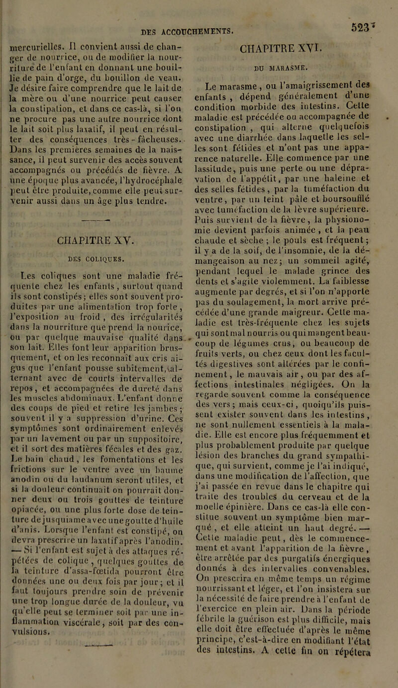 523* mercurielles. Il convient aussi de chan- ger de nourrice, ou de modifier la nour- riture de l’enfant en donnant une bouil- lie de pain d’orge, du bouillon de veau. Je désire faire comprendre que le lait de la mère ou d’une nourrice peut causer la constipation, et dans ce cas-là, si l'on ne procure pas une autre nourrice dont le lait soit plus laxatif, il peut en résul- ter des conséquences très - fâcheuses. Dans les premières semaines de la nais- sance, il peut survenir des accès souvent accompagnés ou précédés de fièvre. A une époque plus avancée, l’hydrocéphale peut être produite, comme elle peut sur- venir aussi dans un âge plus tendre. CHAPITRE XV. DES COLIQUES. Les coliques sont une maladie fré- quente chez les enfants , surtout quand ils sont constipés ; elles sont souvent pro- duites par une alimentation trop forte, l’exposition au froid , des irrégularités dans la nourriture que prend la nourice, ou par quelque mauvaise qualité dans ; son lait. Elles l'ont leur apparition brus- quement, et on les reconnaît aux cris ai- gus que l’enfant pousse subitement,^al- ternant avec de courts intervalles de repos, et accompagnées de dureté dans ! les muscles abdominaux. L’enfant donne des coups de pied et retire les jambes ; souvent il y a suppression d’urine. Ces symptômes sont ordinairement enlevés par un lavement ou par un suppositoire, et il sort des matières fécales et des gaz. Le bain chaud , les fomentations et les frictions sur le ventre avec un baume anodin ou du laudanum seront utiles, et si la douleur continuait on pourrait don- ner deux ou trois gouttes de teinture opiacée, ou une plus forte dose de tein- ture de jusquiame avec une goutte d’huile d’anis. Lorsque l’enfant est constipé, on devra prescrire un laxatif après l’anodin. — Si l’enfant est sujet à des attaques ré- pétées de colique , quelques gouttes de la teinture d’assa-fœtida pourront être données une ou deux fois par jour; et il faut toujours prendre soin de prévenir une trop longue durée de la douleur, vu qu’elle peut se terminer soit par une in- flammation viscérale, soit par des con- vulsions. CHAPITRE XVI. BU MARASME. Le marasme , ou l’amaigrissement des enfants , dépend généralement d’une condition morbide des intestins. Celte maladie est précédée ou accompagnée de constipation , qui alterne quelquelois avec une diarrhée dans laquelle les sel- les sont fétides et n’ont pas une appa- rence naturelle. Elle commence par une lassitude, puis une perte ou une dépra- vation de l’appétit, par une haleine et des selles fétides, par la tuméfaction du ventre, par un teint pâle et boursoufflé avec tuméfaction de la lèvre supérieure. Puis survient de la fièvre, la physiono- mie devient parfois animée , et la peau chaude et sèche ; le pouls est fréquent ; il y a de la soif, de l’insomnie, de la dé- mangeaison au nez; un sommeil agité, pendant lequel le malade grince des dents et s’agite violemment. La faiblesse augmente par degrés, et si l’on n’apporte pas du soulagement, la mort arrive pré- cédée d’une grande maigreur. Cette ma- ladie est très-fréquente chez les sujets qui sont mal nourris ou qui mangent beau- coup de légumes crus, ou beaucoup de fruits verts, ou chez ceux dont les facul- tés digestives sont altérées par le confi- nement, le mauvais air, ou par des af- fections intestinales négligées. On la regarde souvent comme la conséquence des vers; mais ceux-ci, quoiqu’ils puis- sent exister souvent dans les intestins, 11e sont nullement essentiels à la mala- die. Elle est encore plus fréquemment et plus probablement produite par quelque lésion des branches du grand sympathi- que, qui survient, comme je l’ai indiqué, dans une modification de l’affection, que j’ai passée en revue dans le chapitre qui traite des troubles du cerveau et de la moelle épinière. Dans ce cas-là elle con- stitue souvent un symptôme bien mar- qué , et elle atteint un haut degré.— Celle maladie peut, dès le commence- ment et avant l'apparition de la fièvre , être arrêtée par des purgatifs énergiques donnés à des intervalles convenables. O11 prescrira en même temps un régime nourrissant et léger, cl l’on insistera sur la nécessité de faire prendre à l’enfant de l'exercice en plein air. Dans la période fébrile la guérison est plus difficile, mais elle doit être effectuée d’après le même principe, c’est-à-dire en modifiant l’état des iutestins. A celle fin on répétera