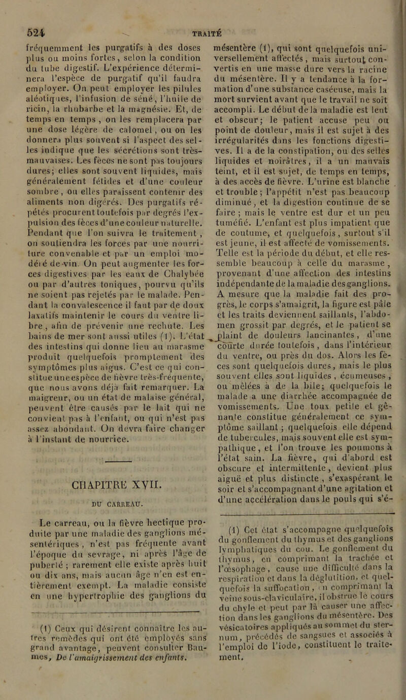 fréquemment les purgatifs à des doses plus ou moins fortes, selon la condition du tube digestif. L’expérience détermi- nera l’espèce de purgatif qu’il faudra employer. On peut employer les pilules aléotiques, l'infusion de séné, l’huile de ricin, la rhubarbe et la magnésie. Et, de temps en temps , on les remplacera par une dose légère de calomel, ou on les donnera plus souvent si l’aspect dessel- les indique que les sécrétions sont très- mauvaises. Les fèces ne sont pas toujours dures; elles sont souvent liquides, niais généralement fétides et d’une couleur sombre, ou elles paraissent contenir des aliments non digérés. Des purgatifs ré- pétés procurent toutefois par degrés l’ex- pulsion des lèces d’une couleur naturelle. Pendant que l’on suivra le traitement , on soutiendra les forces par une nourri- ture convenable et par un emploi mo- déié de-vin. On peut augmenter les for- ces digestives par les eaux de Chalybée ou par d’autres toniques, pourvu qu’ils ne soient pas rejetés par le malade. Pen- dant la convalescence il faut par de doux laxatifs maintenir le cours du ventre li- bre , afin de prévenir une rechute. Les bains de mer sont aussi utiles (l). L'état des intestins qui donne lieu au marasme produit quelquefois promptement des symptômes plus aigus. C’est ce qui con- stitue uneespèce de fièvre très-fréquente, que nous avons déjà fait remarquer. La maigreur, ou un état de malaise général, peuvent être causés par le lait qui ne convient pas à l’enfant, ou qui n’est pas assez abondant. On devra faire changer à l'instant de nourrice. CHAPITRE XVII. DU CARREAU. Le carreau, ou la fièvre hectique pro- duite par une maladie des ganglions mé- sentériques , n’est pas fréquente avant l’époque du sevrage, ni après l’àge de puberté ; rarement elle existe après huit ou dix ans, mais aucun âge n’en est en- tièrement exempt. La maladie consiste en une hypertrophie des ganglions du (t) Ceux qui désirent connaître les au- tres remèdes qui ont été employés sans grand avantage, peuvent consulter Bau- mes, De l'amaigrissement des enfants. mésentère (1), qui sont quelquefois uni- versellement affectés, mais surtout con- vertis en une masse dure vers la racine du mésentère. Il y a tendance h la for- mation d’une substance caséeuse, mais la mort survient avant que le travail ne soit accompli. Le début delà maladie est lent et obscur; le patient accuse peu ou point de douleur, mais il est sujet à des irrégularités dans les fonctions digesti- ves. Il a de la constipation, ou des selles liquides et noirâtres, il a un mauvais teint, et il est sujet, de temps en temps, à des accès de fièvre. L’urine est blanche et trouble ; l’appétit n’est pas beaucoup diminué, et la digestion continue de se faire ; mais le ventre est dur et un peu tuméfié. L’enfant est plus impatient que de coutume-, et quelquefois , surtout s'il est jeune, il est affecté de vomissements. Telle est la période du début, et elle res- semble beaucoup à celle du marasme , provenant d’une affection des intestins indépendante de la maladie des ganglions. A mesure que la maladie fait des pro- grès, le corps s’amaigrit, la figure est pâle et les traits deviennent saillants, l’abdo- men grossit par degrés, et le patient se nlaint de douleurs lancinantes, d’une courte durée toutefois , dans l’intérieur du ventre, ou près du dos. Alors les fè- ces sont quelquefois dures, mais le plus souvent elles sont liquides , écumeuses , ou mêlées à de la bile; quelquefois le malade a une diarrhée accompaguée de vomissements. Une toux petile et gê- nante constitue généralement ce sym- ptôme saillant ; quelquefois elle dépend de tubercules, ma.is souvent elle est sym- pathique, et l’on trouve les poumons à l’état sain. La fièvre, qui d'abord est obscure et intermittente, devient plus aiguë et plus distincte , s’exaspérant le soir et s’accompagnant d’une agitation et d’une accélération dans le pouls qui s’é- (1) Cet état s’accompagne quelquefois du gonflement du thymus et des ganglions lymphatiques du cou. Le gonflement du thymus, en comprimant la trachée et l'œsophage, cause une difficulté dans la respiration et dans la déglutition, et quel- quefois la suffocation , n comprimant la veine sous-claviculaire, il obstrue le cours du chyle et peut par là causer une affec- tion dans les ganglions dit mésentère. Des vésicatoires appliqués au sommet du ster- num, précédés de sangsues et associés à l’emploi de l’iode, constituent le traite- ment.