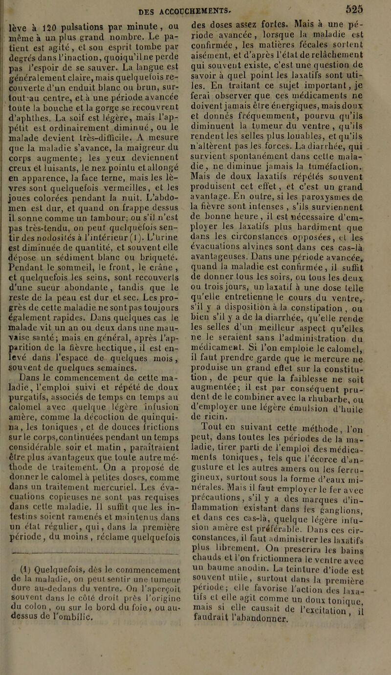 lève à 120 pulsations par minute, ou même à un plus grand nombre. Le pa- tient est agité, et son esprit tombe par degrés dans l’inaction, quoiqu’il ne perde pas l’espoir de se sauver. La langue est généralement claire, mais quelquetois re- couverte d’un enduit blanc ou brun, sur- toutau centre, et à une période avancée toute la bouche et la gorge se recouvrent d’aphthes. La soif est légère, mais l’ap- j petit est ordinairement diminué, ou le j malade devient très—difficile. A mesure i que la maladie s’avance, la maigreur du ! corps augmente; les yeux deviennent i creux et luisants, le nez pointu et allongé i en apparence, la face terne, mais les lè- vres sont quelquefois vermeilles, et les joues colorées pendant la nuit. L’abdo- men est dur, et quand on frappe dessus il sonne comme un tambour; ou s’il n’est : pas très-tendu, on peut quelquefois sen- j tir des nodosités à l’intérieur (l). L’ürine I est diminuée de quantité, et souvent elle ‘ dépose un sédiment blanc ou briqueté. Pendant le sommeil, le front, le crâne , et quelquefois les seins, sont recouverts d’une sueur abondante, tandis que le reste de la peau est dur et sec. Les pro- grès de cette maladie ne sont pas toujours : également rapides. Dans quelques cas le malade vit un an ou deux dans une mau- vaise santé; mais en général, après l’ap- parition de la lièvre hectique, il est en- levé dans l'espace de quelques mois, souvent de quelques semaines. Dans le commencement de cette ma- ladie, l’emploi suivi et répété de doux purgatifs, associés de temps en temps au calomel avec quelque légère infusion amère, comme la décoction de quinqui- na, les toniques , et de douces frictions sur le corps,continuées pendant un temps considérable soir et matin , paraîtraient être plus avantageux que toute autre mé- thode de traitement. On a proposé de donner le calomel à petites doses, comme dans un traitement mercuriel. Les éva- cuations copieuses ne sont pas requises dans cette maladie. 11 suffit que les in- testins soient ramenés et maintenus dans un état régulier, qui, dans la première période, du moins, réclame quelquefois (1) Quelquefois, dès le commencement de la maladie, on peut sentir une tumeur dure au-dedans du ventre. On l’aperçoit souvent dans le côté droit près l’origine du colon , ou sur le bord du foie, ou au- dessus de l’ombilic. des doses assez fortes. Mais à une pé- riode avancée, lorsque la maladie est confirmée , les matières fécales sortent aisément, et d’après l’étal de relâchement qui souvent existe, c’est une question de savoir à quel point les laxatifs sont uti- les. En traitant ce sujet important, je ferai observer que ces médicaments ne doivent jamais être énergiques, mais doux et donnés fréquemment, pourvu qu’ils diminuent la tumeur du ventre, qu’ils rendent les selles plus louables, et qu’ils n'altèrent pas les forces. La diarrhée, qui survient spontanément dans celle mala- die , ne diminue jamais la tuméfaction. Mais de doux laxatifs répétés souvent produisent cet effet, et c’est un grand avantage. En outre, si les paroxysmes de la fièvre sont intenses , s’ils surviennent de bonne heure, il est nécessaire d’em- ployer les laxatifs plus hardiment que dans les circonstances opposées, et les évacuations alvines sont dans ces cas-là avantageuses. Dans une période avancée, quand la maladie est confirmée, il suffit de donner tous les soirs, ou tous les deux ou trois jours, un laxatif à une dose telle qu’elle entretienne le cours du ventre, s’il y a disposition à la constipation , ou bien s’il y a de la diarrhée, qu’elle rende les selles d’un meilleur aspect qu’elles ne le seraient sans l’administration du médicament. Si l’on emploie le calomel, il faut prendre garde que le mercure ne produise un grand cflet sur la constitu- tion , de peur que la faiblesse ne soit augmentée; il est par conséquent pru- dent de le combiner avec la rhubarbe, ou d’employer une légère émulsion d’huile de ricin. Tout en suivant cette méthode, l’on peut, dans toutes les périodes de la ma- ladie, tirer parti de l’emploi des médica- ments toniques, tels que l’écorce d’an- gusture et les autres amers ou les ferru- gineux, surtout sous la forme d’eaux mi- nérales. Mais il faut employer le fer avec précautions, s’il y a des marques d’in- flammation existant dans les ganglions, et dans ces cas-là, quelque légère infu- sion amère est préférable. Dans ces cir- constances, il faut administrer les laxatifs plus librement. On prescrira les bains chauds et l'on frictionnera le ventre avec un baume anodin. La teinture d’iode est souvent utile, surtout dans la première Période; elle favorise l’action des laxa- tifs et elle agit comme un doux tonique, mais si elle causait de l’excitation il faudrait l’abandonner.