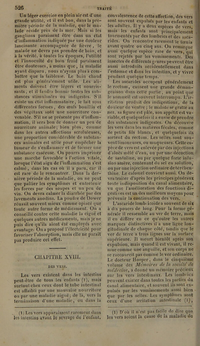 Un léger exercice en plein air est d’une grande utilité, et il est bon, dans la pre- mière période de la maladie, que le ma- lade réside près de la mer. Mais si les ganglions paraissent être dans un état d’inflammation indiquée par une douleur lancinante accompagnée de fièvre , le malade ne devra pas prendre de bain, et à la vérité, à toutes les époques, l’utilité et l'innocuité du bain froid paraissent être douteuses, à moins que, la maladie ayant disparu, nous n’ayons plus h com- battre que la faiblesse. Le bain chaud est plus généralement utile. Les ali- ments doivent être légers et nourris- sants, et il faudra bannir toutes les sub- stances stimulantes ou indigestes. S'il existe un état inflammatoire, le lait sous différentes formes, des œufs bouillis et des végétaux sont une nourriture con- venable. S’il ne se présente pas d’inflam- mation, il sera bon de donner un peu de nourriture animale; bien plus, comme dans les autres affections scrofuleuses, une proportion considérable de substan- ces animales est utile pour empêcher la tumeur de s’enflammer et de former une substance caséeuse. On pourra imprimer une marche favorable à l'action vitale, lorsque l’état aigu de l’inflammation s’est calmé, dans les cas où. il a paru, car il est rare de le rencontrer. Dans la der- nière période de la maladie, on ne peut que pallier les symptômes et entretenir les forces par des soupes et un peu de vin. On devra calmer la diarrhée par des lavements anodins. La poudre de Doxver réussit souvent mieux comme opiacé que toute autre forme de médicament. On a conseillé contre cette maladie la ciguë et quelques autres médicaments, mais je ne puis dire qu’ils aient été employés avec avantage-. On a proposé l’électricité pour favoriser l’absorption, mais elle ne paraît pas produire cet effet. CHAPITRE XVIII. des vers. Les vers existent dans les intestins peut-être de tous les enfants (l), mais surtout chez ceux dont le tube intestinal est affaibli par une mauvaise nourriture ou par une maladie aiguë; de là, vers la terminaison d’une maladie, ou dans la (1 ) Les vers apparaissent rarement dans les intestins ayant le sevrage de l’enfant, convalescence de celte affection, des vers sont souvent expulsés par les enfants et les adultes. Il y a deux espèces de vers, mais les enfants sont principalement tourmentés par des lombrics et des asca- rides. On rencontre rarement le tœnia avant quatre ou cinq ans. On remarque aussi quelque espèce rare de vers, qui sont rejetés par les vomissements. Des insectes de différents genres peuvent être aussi introduits accidentellement dans l’estomac et dans les intestins, et y vivre pendant quelque temps. Les ascarides occupent généralement le rectum, causent une grande déman- geaison dans cetle partie, au point que le sommeil est souvent interrompu. L’ir- rilation produit des indigestions, de la douleur de ventre ; le malade se gratte au nez, sa figure est pâle, son appétit est va- riable, et quelquefois il a envie de prendre des substances indigestes. On découvre les vers dans les matières fécales, comme de petits fils blancs, et quelquefois ils sortent du rectum. Les selles sont sou- ventlimoneuses, ou muqueuses. Celte es- pèce de vers est enlevée par des injections d’aloès mêlé d’eau, ou par une décoction de saritoline, ou par quelque forte infu- sion amère, contenant du sel en solution, ou par une injection ordinaire de térében- thine. Le calomel convient aussi. On de- vra traiter d’après les principes généraux toute indisposition du canal alimentaire, vu que l’amélioration des fonctions di- gestives est un des meilleurs moyens pour prévenir la continuation des vers. L’ascaridelombiicoïdea souvent de six à dix pouces de long. Pour la forme gé- nérale il ressemble au ver de terre, mais il en diffère en ce qu’outre les autres marques distinctives il a une ligne lon- gitudinale de chaque côté, tandis que le ver de terre a trois lignes sur la surface supérieure. Il meurt bientôt après son expulsion, mais quand il est vivant, il re- mue comme une anguille, et son corps ne se raccourcit pas comme lever ordinaire. Le docteur Ilooper, dans le cinquième volume des Mémoires de la société de médecine, a donné un mémoire précieux sur les vers intestinaux. Les loinbiics peuvent exister dans toutes les parties du canal alimentaire, et souvent ils sont ex- pulsés par les vomissements aussi bien que par les selles. Les symptômes sont ceux d’une irritation intestinale (l), (1) D’où il n’est pas facile de dire que les vers soient la cause de la maladie de