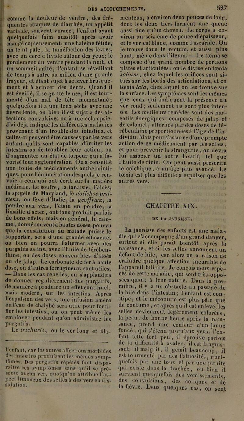 comme la douleur de ventre, des fré- quentes attaques de diarrhée, un appétit variable, souvent vorace , l’enfant ayant quelquefois faim aussitôt après avoir mangé copieusement; une haleine fétide, un teint pâle, la tuméfaction des lèvres, avec un cercle livide autour des yeux; le gonflement du ventre pendant la nuit, et un sommeil agité, l’enfant se réveillant de temps à autre au milieu d’une grande frayeur, et étant sujet à se lever brusque- i ment et à grincer des dents. Quand il : est éveillé, il se gratte le nez, il est tour- menté d’un mal de tcle momentané ; quelquefois il a une toux sèche avec une fièvre lente, ou bien il est sujet à des af- ; fections convulsives ou à une éclampsie. J’ai déjà indiqué les différentes maladies ' provenant d’un trouble des intestins, et i celles-ci peuvent être causées par les vers autant qu’ils sont capables d’irriter les ; intestins ou de troubler leur action, ou ! d’augmenter un état de torpeur qui a fa- vorisé leur agglomération. On a conseillé une foule de médicaments anthelminli- ques, pour l’énumération desquels je ren- voie à ceux qui ont écrit sur la matière médicale. Le soufre, la tanaisie, l’aloès, la spigèle de Maryland, le dolichos pru- riens, ou fève d’Italie, la geoff'rœa, la poudre aux vers, l’étain en poudre, la limaille d’acier, ont tous produit parfois de bons effets; mais en général, le calo- mel, donné souvent à hautes doses, pourvu que la constitution du malade puisse le supporter, sera d’une grande efficacité, ou bien on pourra l’alterner avec des purgatifs salins, avec l’huile de térében- thine, ou des doses convenables d’aloès ou de jalap. Le carbonate de fera haute dose, ou d’autres ferrugineux, sont utiles. — Dans les cas rebelles, on s’applaudira de donner régulièrement-des purgatifs, de manière à produire un effet continuel, mais modéré, sur les intestins. Après l’expulsion des vers, une infusion amère ou l’eau de chalybé sera utile pour forti- fier les intestins, ou on peut même les employer pendant qu’on administre les purgatifs. Le Irichuris, ou le ver long et lila- l’enfant, car les autres affeelionsmorbides des intestins produisent les mêmes symp- tômes. Des purgatifs répétés font dispa- raître ces symptômes sans qu’il se pré- sente aucun ver, quoiqu’on attribue l’as- pect limoneux des selles à des vers en dis- solution. 527 menleux, a environ deux pouces de long, dont les deux tiers forment une queue aussi fine qu’un cheveu. Le corps a en- viron un seizième de pouce d’épaisseur, et lever est blanc, comme l’ascaride. On le trouve dans le rectum, et aussi plus haut, même dans l’ileum. — Le tœma se compose d’un grand nombre de portions plates et articulées : on le divise en lœnia solium, chez lequel les orifices sont si- tués sur les bords des articulations, et en tœnia lata, chez lequel on les troüve sur la surface. Les symptômes sont les mêmes que ceux qui indiquent la présence du ver rond; seulement ils sont plus inten- ses. Les meilleurs remèdes sont des pur- gatifs énergiques, composés de jalap et de calomel, alternés par des doses de té- rébenthine proportionnées à l’âge de l’in- dividu. Maispours’assurer d’une prompte action de ce médicament par les selles, et pour prévenir la strangurie , on devra lui associer uti autre laxatif, tel que l’huile de ricin. On peut aussi prescrire le colchique, à un âge plus avancé. Le tœnia est plus difficile à expulser que les autres vers. CHAPITRE XIX. DE LA JAUNISSE. La jaunisse des enfants est une mala- die qui s’accompagne d’un grand danger, surtout si elle paraît bientôt après la naissance, et si les selles annoncent un défaut de bile, car alors on a raison de craindre quelque affection incurable de l’appareil biliaire. Je conçois deux espè- ces de cette maladie, qui sont très-oppo- sées quant à leur nature. Dans la pre- mière, il y a un obstacle au passage de la bile dans l'intestin ; l'enfant est con- stipé, et le méconium est plus pâle que de coutume, et après qu’il est enlevé, les selles deviennent légèrement colorées, la peau, de bonne heure après la nais- sance, prend une couleur d'un jaune foncé , qui s’étend jusqu’aux yeux, l’en- fant telle fort peu , il éprouve parfois de la difficulté a avaler, il est languis- sant, il maigrit, il gémit beaucoup, il est tourmenté par des flatuosités, quel- quefois par une toux et par une pituite qui existe dans la trachée, ou bien il survient quelquefois des vomissements des convulsions, des coliques et de la fièvre. Dans quelques cas, on sent