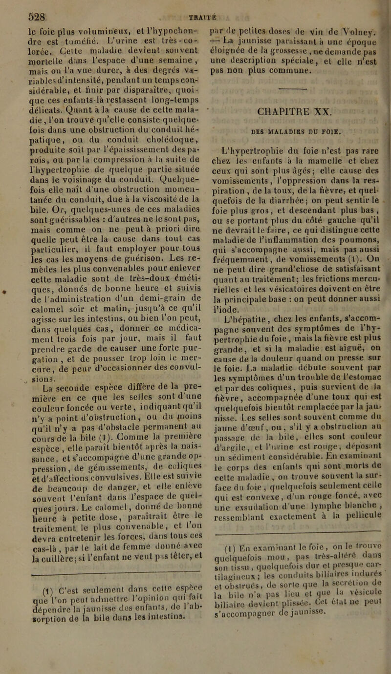 le foie plus volumineux, et l’hypochon- dre est tuméfié. L’urine est très-co- lorée. Cette maladie devient souvent mortelle dans l’espace d’une semaine , mais on l’a vue durer, à des degrés va- ria blés d’intensité, pendant un tempscon- sidérable, et finir par disparaître, quoi- que ces enfants-là restassent long-temps délicats. Quant à la cause de cette mala- die, l’on trouve qu’elle consiste quelque- fois dans une obstruction du conduit hé- patique, ou du conduit cholédoque, produite soit par l’épaississement des pa- rois, ou par la compression a la suite de l’hypertrophie de quelque partie située dans le voisinage du conduit. Quelque- fois elle naît d’une obstruction momen- tanée du conduit, due à la viscosité de la bile. Or, quelques-unes de ces maladies sont guérissables : d'autres ne le sont pas, mais comme on ne peut à priori dire quelle peut être la cause dans tout cas particulier, il faut employer pour tous les cas les moyens de guérison. Les re- mèdes les plus convenables pour enlever cette maladie sont de très-doux éméti- ques, donnés de bonne heure et suivis de l'administration d’un demi-grain de calomel soir et matin, jusqu’à ce qu’il agisse sur les intestins, ou bien l’on peut, dans quelques cas, donner ce médica- ment trois fois par jour, mais il faut prendre garde de causer une forte pur- gation , et de pousser trop loin le mer- cure , de peur d’occasionner des convul- „ sions. La seconde espèce diffère de la pre- mière en ce que les selles sont d’une couleur foncée ou verte, indiquant qu’il n’y a point d’obstruction, ou du pioins qu’il n’y a pas d’obstacle permanent au cours de la bile (1). Comme la première espèce , elle paraît bientôt après la nais- sance, et s’accompagne d’une grande op- pression, de gémissements, de coliques etd’aflections convulsives. Elle est suivie de beaucoup de danger, et elle enlève souvent l’enfant dans l’espace de quel- ques jours. Le calomel, donné de^bonne heure à petite dose, paraîtrait être, le traitement le plus convenable, et l’on devra entretenir les forces, dans tous ces cas-là , par le lait de femme donné avec la cuillère ; si l’enfant ne veut pas tôler, et (1) C’est seulement dans cette espèce que l’on peut admettre l’opinion qui fait dépendre la jaunisse des enfants, de 1 au- sorption de la bile dans les intestins. par de petites doses de vin de Volney. — La jaunisse paraissant à une époque éloignée de la grossesse , ne demande pas une description spéciale, et elle n’est pas non plus commune. CHAPITRE XX. DES MALADIES DU FOIE. L'hypertrophie du foie n’est pas rare chez les enfants à la mamelle et chez ceux qui sont plus âgés; elle cause des vomissements, l’oppression dans la res- piration , de la toux, de la fièvre, et quel- quefois de la diarrhée; on peut sentir le foie plus gros, et descendant plus bas , ou se portant plus du côté gauche qu’il ne devrait le faire, ce qui distingue cette maladie de l’inflammation des poumons, qui s'accompagne aussi, mais pas aussi fréquemment, de vomissements (1). On ne peut dire grand’chose de satisfaisant quant au traitement; les frictions mercu- rielles et les vésicatoires doivent en être la principale base : on peut donner aussi l’iode. L’hépatite, chez les enfants, s’accom- pagne souvent des symptômes de l’hy- pertrophie du foie, mais la fièvre est plus grande, et si la maladie est aiguë, on cause de la douleur quand on presse sur le foie. La maladie débute souvent par les symptômes d’un trouble de l’estomac et par des coliques, puis survient de la fièvre, accompagnée d’une toux qui est quelquefois bientôt remplacée par la jau- nisse. Les selles sont souvent comme du jaune d’œuf, ou, s’il y a obstruction au passage de la bile, elles sont couleur d’argile, et l’urine est ronge, déposant un sédiment considérable. En examinant le corps des enfants qui sont morts de celte maladie, on trouve souvent la sur- face du foie, quelquefois seulement celle qui est convexe, d’un rouge foncé, avec une exsudation d'une lymphe blanche , ressemblant exactement à la pellicule (I) En examinant le foie, on le trouve quelquefois mou, pas très-altéré dans son tissu , quelquefois dur et presque car- tilagineux; les conduits biliaires indurés et obstrués, de sorte que la secrétion de la bile n'a pas lieu et que la vésicule biliaire devient plissée- Cet état ne peut s’accompagner de jaunisse.