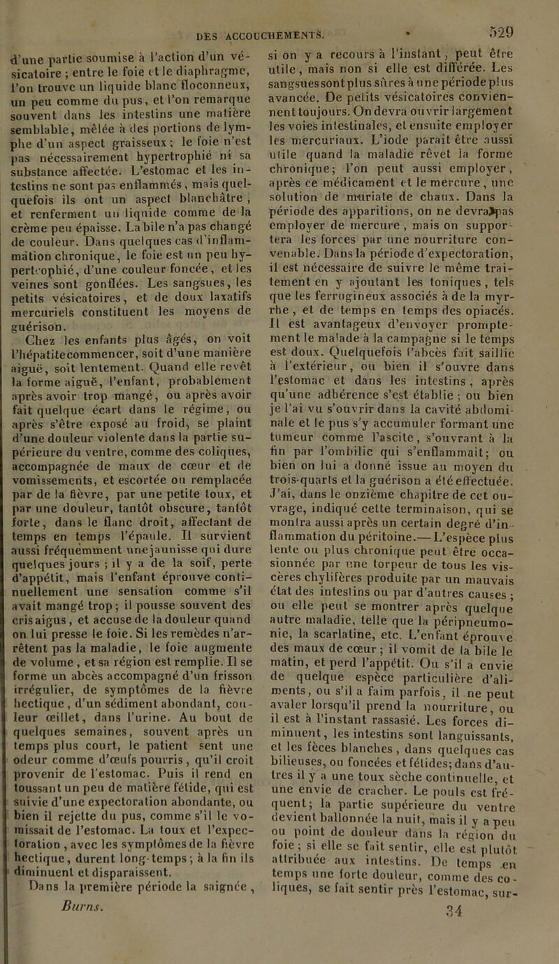 d’une partie soumise à l’action d’un vé- sicatoire ; entre le foie <t le diaphragme, l’on trouve un liquide blanc floconneux, un peu comme du pus, et l’on remarque souvent dans les intestins une matière semblable, mêlée à des portions de lym- phe d’un aspect graisseux; le loie n'est pas nécessairement hypertrophié ni sa substance affectée. L’estomac et les in- testins ne sont, pas enflammés , mais quel- quefois ils ont un aspect blanchâtre , et renferment un liquide comme de la crème peu épaisse. Labile n’a pas changé de couleur. Dans quelques cas d inflam- mation chronique, le foie est un peu hy- pertrophié, d’une couleur foncée, elles veines sont gonflées. Les sangsues, les petits vésicatoires, et de doux laxatifs mercuriels constituent les moyens de guérison. Chez les enfants plus âgés, on voit l’hépatitecommencer, soit d’une manière aiguë, soit lentement. Quand elle revêt la forme aiguë, l’enfant, probablement après avoir trop mangé, ou après avoir fait quelque écart dans le régime, ou après s’être exposé au froid, se plaint d’une douleur violente dans la partie su- périeure du ventre, comme des coliques, accompagnée de maux de cœur et de vomissements, et escortée ou remplacée par de la fièvre, par une petite toux, et par une douleur, tantôt obscure, tantôt forte, dans le flanc droit, affectant de temps en temps l’épaule. Il survient aussi fréquemment unejaunisse qui dure quelques jours ; il y a de la soif, perte d’appétit, mais l’enfant éprouve conti- nuellement une sensation comme s’il avait mangé trop; il pousse souvent des cris aigus , et accuse de la douleur quand on lui presse le foie. Si les remèdes n’ar- rêtent pas la maladie, le foie augmente de volume, et sa région est remplie. Il se forme un abcès accompagné d’un frisson irrégulier, de symptômes de la fièvre hectique, d’un sédiment abondant, cou- leur œillet, dans l’urine. Au bout de quelques semaines, souvent après un temps plus court, le patient sent une odeur comme d’œufs pourris, qu’il croit provenir de l’estomac. Puis il rend en toussant un peu de matière fétide, qui est suivie d’une expectoration abondante, ou bien il rejette du pus, comme s’il le vo- missait de l’estomac. La toux et l’expec- toration , avec les symptômes de la fièvre hectique, durent long- temps ; à la fin ils diminuent et disparaissent. Dans la première période la saignée , Burns. 529 si on y a recours ci l’instant, peut être utile, mais non si elle est différée. Les sangsuessont plus sûres à une période plus avancée. De petits vésicatoires convien- nent toujours. On devra ouvrir largement les voies intestinales, cl ensuite employer les mercuriaux. L’iode parait être aussi utile quand la maladie rêvet la forme chronique; l’on peut aussi employer, après ce médicament et le mercure, une solution de imiriate de chaux. Dans la période des apparitions, on ne devra>pas employer de mercure , mais on suppor- tera les forces par une nourriture con- venable. Dans la période d’expectoration, il est nécessaire de suivre Je même trai- tement en y ajoutant les toniques, tels que les ferrugineux associés à de la myr- rhe , et de temps en temps des opiacés. Il est avantageux d’envoyer prompte- ment le malade à la campagne si le temps est doux. Quelquefois l’abcès fait saillie a l’extérieur, ou bien il s’ouvre dans l’estomac et dans les intestins, après qu’une adhérence s’est établie ; ou bien je l’ai vu s’ouvrir dans la cavité abdomi- nale et le pus s’y accumuler formant une tumeur comme l’ascite, s’ouvrant à la fin par l’ombilic qui s’enflammait; ou bien on lui a donné issue au moyen du trois-quarls et la guérison a été effectuée. J’ai, dans le onzième chapitre de cet ou- vrage, indiqué cette terminaison, qui se montra aussi après un certain degré d’in flammation du péritoine.— L’espèce plus lente ou plus chronique peut être occa- sionnée par une torpeur de tous les vis- cères chylifères produite par un mauvais état des intestins ou par d’autres causes ; ou elle peut se montrer après quelque autre maladie, telle que la péripneumo- nie, la scarlatine, etc. L’enfant éprouve des maux de cœur ; il vomit de la bile le matin, et perd l’appétit. Ou s’il a envie de quelque espèce particulière d’ali- ments, ou s’il a faim parfois, il ne peut avaler lorsqu’il prend la nourriture, ou il est à l’instant rassasié. Les forces di- minuent, les intestins sont languissants, et les fèces blanches, dans quelques cas bilieuses, ou foncées et fétides; dans d’au- tres il y a une toux sèche continuelle, et une envie de cracher. Le pouls est fré- quent; la partie supérieure du ventre devient ballonnée la nuit, mais il y a peu ou point de douleur dans la région du foie ; si elle se fait sentir, elle est plutôt attribuée aux intestins. De temps en temps une forte douleur, comme des co- liques, se fait sentir près l’estomac, sur- M