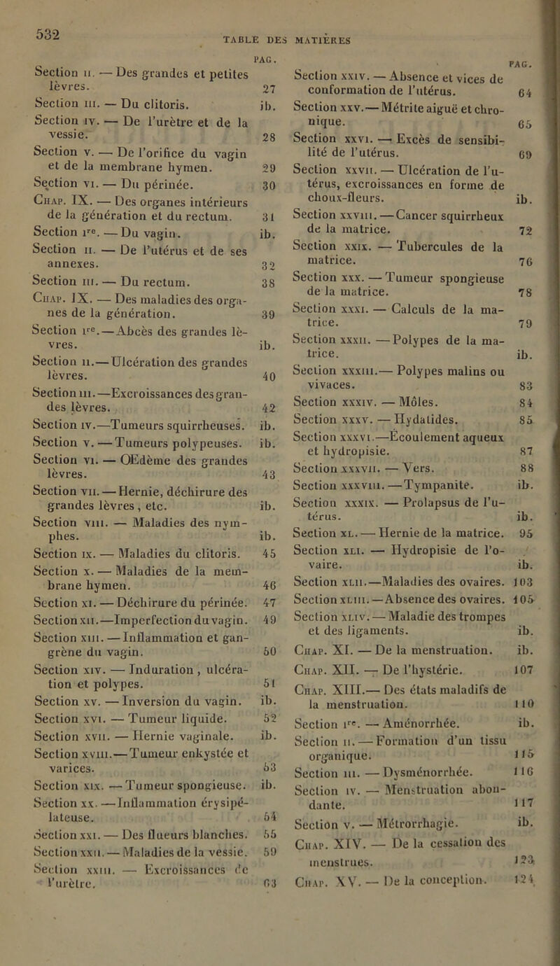 TABLE DES MATIERES l’AG. Section 11. — Des grandes et petites lèvres. 27 Section ni. — Du clitoris. ib. Section iv. — De l’urètre et de la vessie. 28 Section v. — De l’orifice du vagin et de la membrane hymen. 29 Section vi. — Du périnée. 30 Chap. IX. — Des organes intérieurs de la génération et du rectum. 31 Section ire.—Du vagin. ib. Section u. — De l’utérus et de ses annexes. 32 Section ni. — Du rectum. 38 Chai*. IX. — Des maladies des orga- nes de la génération. 39 Section ire. — Abcès des grandes lè- vres. ib. Section u.—Ulcération des grandes lèvres. 40 Section ni. —Excroissances des gran- des lèvres. 42 Section iv.—Tumeurs squirrheuses, ib. Section v.—Tumeurs polypeuses. ib. Section vi. — OEdèrne des grandes lèvres. 43 Section vu. — Hernie, déchirure des grandes lèvres , etc. ib. Section vm. — Maladies des nym- phes. ib. Section ix. — Maladies du clitoris. 45 Section x. — Maladies de la mem- brane hymen. 46 Section xi. — Déchirure du périnée. 47 Section xu.—Imperfection du vagin. 49 Section xm. — Inflammation et gan- grène du vagin. 50 Section xiv. — Induration , ulcéra- tion et polypes. 51 Section xv. —Inversion du vagin. ib. Section xvi. — Tumeur liquide. 52 Section xvn. — Hernie vaginale. ib. Section xvjui.—Tumeur enkystée et varices. 53 Section xix. —Tumeur spongieuse, ib. Section xx. —Inflammation érysipé- lateuse. 54 Section xxi. — Des flueurs blanches. 55 Section xxu. — Maladies de la vessie. 59 Section xxtu. — Excroissances de l’urètre. 03 PAG. Section xxiv. —Absence et vices de conformation de l’utérus. 64 Section xxv.—Métrite aiguë et chro- nique. 65 Section xxvi. — Excès de sensibi- lité de l’utérus. 69 Section xxvu. — Ulcération de l’u- térus, excroissances en forme de choux-fleurs. ib. Section xxviu. — Cancer squirrheux de la matrice. 72 Section xxix. — Tubercules de la matrice. 76 Section xxx. —Tumeur spongieuse de la matrice. 78 Section xxxi. — Calculs de la ma- trice. 79 Section xxxii. —Polypes de la ma- trice. ib. Section xxxm.— Polypes malins ou vivaces. 83 Section xxxiv.—Môles. 84 Section xxxv. — Hydalides. 85 Section xxxvi.—Ecoulement aqueux et hydropisie. 87 Section xxxvn.—Vers. 88 Section x.xxvui.—Tympanite. ib. Section xxxix. — Prolapsus de l’u- térus. ib. Section xl. — Hernie de la matrice. 95 Section xu. — Hydropisie de l’o- vaire. ib. Section xm.—Maladies des ovaires. 103 Section xliii. — Absence des ovaires, i 05 Section xuv. — Maladie des trompes et des ligaments. ib. Chap. XI. — De la menstruation. ib. Chap. XII. — De l’hystérie. 107 Ciiap. XIII.— Des états maladifs de la menstruation. 110 Section tre.—Aménorrhée. ib. Section 11. — Formation d’un tissu organique. 115 Section ni. —Dysménorrhée. 116 Section îv. — Menstruation abon- dante. ni Section v. — Métrorrhagie. ib. Chap. XIV. — De la cessation des menstrues. 123 Chap. XV. — De la conception. 124