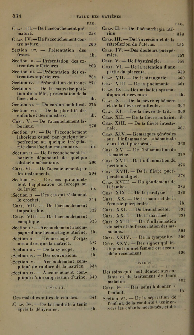 PAG. Chap. III.—De l’accouchement pré- maturé. 258 Chap. IV. — De l’accouchement con- tre nature. 2G0 Section ire. — Présentation des fesses. ib. Section 11. — Présentation des ex- trémités inférieures. 263 Section ni. —Présentation des ex- trémités supérieures. 264 Section îv.— Présentation du tronc. 271 Section v. — De la mauvaise posi- tion de la tête, présentation de la face, etc. ib. Section vi. — Du cordon ombilical. 275 Section vu. — De la pluralité des enfants et des monstres. ib. Ciiap. Y. — De l’accouchement la- borieux. 278 Section ir«. — De l’accouchement laborieux causé par quelque im- perfection ou quelque irrégula- rité dans l’action musculaire. ib. Section ii.— De l'accouchement la- borieux dépendant de quelque obstacle mécanique. 290 Chap. YI. — De l’accouchement par les instruments. 294 Section itc. — Des cas qui admet- tent l’application du forceps ou du levier. ih. Section ii. —Des cas qui réclament le crochet. 314 Chap. YII. — De l’accouchement impraticable. 322 Ciiap. VIII. — De l’accouchement compliqué. 326 Section ire.—Accouchement accom- pagné d’une hémorrhagie utérine, ib. Section ii. — Hémorrhagie d'orga- nes autres que la matrice. 327 Section ni. — De la syncope. ib. -Section iv. — Des convulsions. ib. Section v. — Accouchement com- pliqué de rupture de la matrice. 33 4 Section vi. — Accouchement com- pliqué d’uhe suppression d’urine. 340 LIVRE III. Des maladies suites de couches. 341 iCiiap. Ier. —De la conduite à tenir après la délivrance. ib. I’AG. Ciiap. II. — De l’hémorrhagie uté- rine 343 Chap. III. — De l’inversion et de la rétroflexion de l’utérus. 352 Ciiap. IV.—Des douleurs puerpé- rales. 357 Chap. V- — De l’hystéralgie. 358 Chap. VI. — De la rétention d’une partie du placenta. 359 Ciiap. VII. — De la strangurie. 360 Chap. VIII. — De la pneumonie. 361 Chap. IX. — Des maladies spasmo- diques et nerveuses. ib. Ciiap. X. — De la fièvre éphémère et de la fièvre rémittente. 363 Chap. XI — De la fièvre de lait. 366 Ciiap. XII. — De la fièvre miliaire, ih. Ciiap. XIII. — De la fièvre intesti- nale. 367 Ciiap. XIV.— Remarques générales sur l'inflammation abdominale dans l’état puerpéral. 368 Ciiap. XV. — De l’inflammation de la matrice. 370 Ciiap. XVI.— De l’inflammation du péritoine. 375 Ciiap. XVII. — De la fièvre puer- pérale maligne. 379 Ciiap. XVIII. — Du gonflement de la jambe. 385 Ciiap. XIX. — De la paralysie. 389 Chap. XX. — De la manie et de la frénésie puerpérales. ib. Ciiap. XXI- — Du bronchocèle. 393 Ciiap. XXII. —De la diarrhée. 394 Ciiap. XXIII. — De l’inflammation du sein et de l’excoriation des ma- melons. 394 Chap. XXIV.— De la tympanile. 399 Ciiap. XXV. — Des signes qui in- diquent qu’une femme est accou- chée récemment. 400 LIVRE IV. Des soins qu’il faut donner aux en- fants et du traitement de leurs maladies. Ciiap. Ier. — Des soins à donner a l’enfant. ib Section ir0. — De la sépîirîition de l'enfant, de la conduite à tenir en- vers les enfants morts ucs, cl des