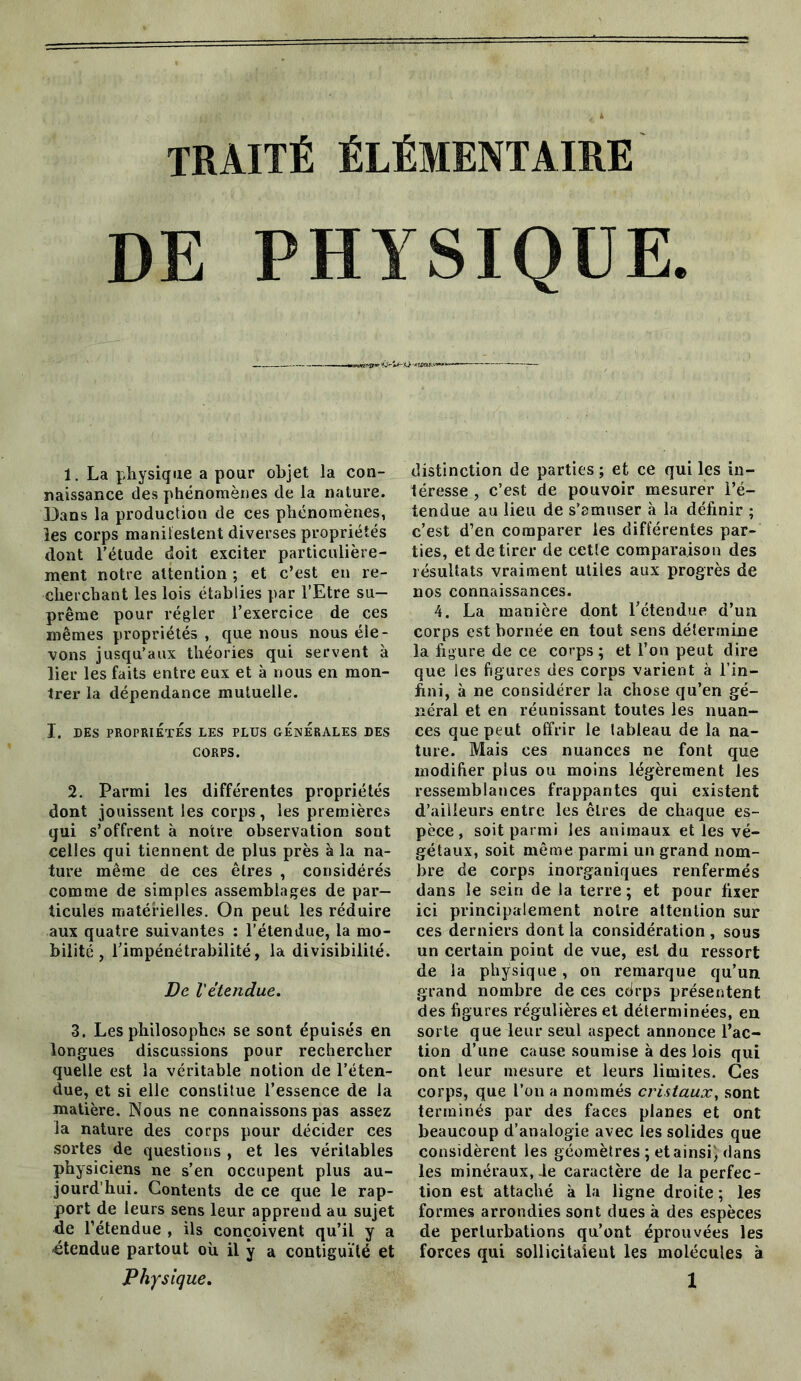 traité élémentaire DE PHYSIQUE. 1. La physique a pour objet la con- naissance des phénomènes de la nature. Dans la production de ces phénomènes, les corps maniiestent diverses propriétés dont l’étude doit exciter particulière- ment notre attention ; et c’est en re- cherchant les lois établies par l’Etre su- prême pour régler l’exercice de ces mêmes propriétés , que nous nous éle- vons jusqu’aux théories qui servent à lier les faits entre eux et à nous en mon- trer la dépendance mutuelle. I. DES PROPRIÉTÉS LES PLUS GÉNÉRALES DES CORPS. 2. Parmi les différentes propriétés dont jouissent les corps, les premières qui s’offrent à notre observation sont celles qui tiennent de plus près à la na- ture même de ces êtres , considérés comme de simples assemblages de par- ticules matérielles. On peut les réduire aux quatre suivantes : l’étendue, la mo- bilité, l’impénétrabilité, la divisibilité. De l'étendue. 3. Les philosophes se sont épuisés en longues discussions pour rechercher quelle est la véritable notion de l’éten- due, et si elle constitue l’essence de la matière. Nous ne connaissons pas assez la nature des corps pour décider ces sortes de questions , et les véritables physiciens ne s’en occupent plus au- jourd’hui. Contents de ce que le rap- port de leurs sens leur apprend au sujet de l’étendue , ils conçoivent qu’il y a étendue partout où il y a contiguïté et distinction de parties ; et ce qui les in- téresse , c’est de pouvoir mesurer l’é- tendue au lieu de s’amuser à la définir ; c’est d’en comparer les différentes par- ties, et de tirer de cetle comparaison des résultats vraiment utiles aux progrès de nos connaissances. 4. La manière dont l’étendue d’un corps est bornée en tout sens détermine la figure de ce corps; et l’on peut dire que les figures des corps varient à l’in- fini, à ne considérer la chose qu’en gé- néral et en réunissant toutes les nuan- ces que peut offrir le tableau de la na- ture. Mais ces nuances ne font que modifier plus ou moins légèrement les ressemblances frappantes qui existent d’ailleurs entre les êtres de chaque es- pèce, soit parmi les animaux et les vé- gétaux, soit même parmi un grand nom- bre de corps inorganiques renfermés dans le sein de la terre ; et pour fixer ici principalement notre attention sur ces derniers dont la considération , sous un certain point de vue, est du ressort de la physique, on remarque qu’un grand nombre de ces cdrps présentent des figures régulières et déterminées, en sorte que leur seul aspect annonce l’ac- tion d’une cause soumise à des lois qui ont leur mesure et leurs limites. Ces corps, que l’on a nommés cristaux, sont terminés par des faces planes et ont beaucoup d’analogie avec les solides que considèrent les géomètres ; et ainsi) dans les minéraux, Je caractère de la perfec- tion est attaché à la ligne droite; les formes arrondies sont dues à des espèces de perturbations qu’ont éprouvées les forces qui sollicitaient les molécules à