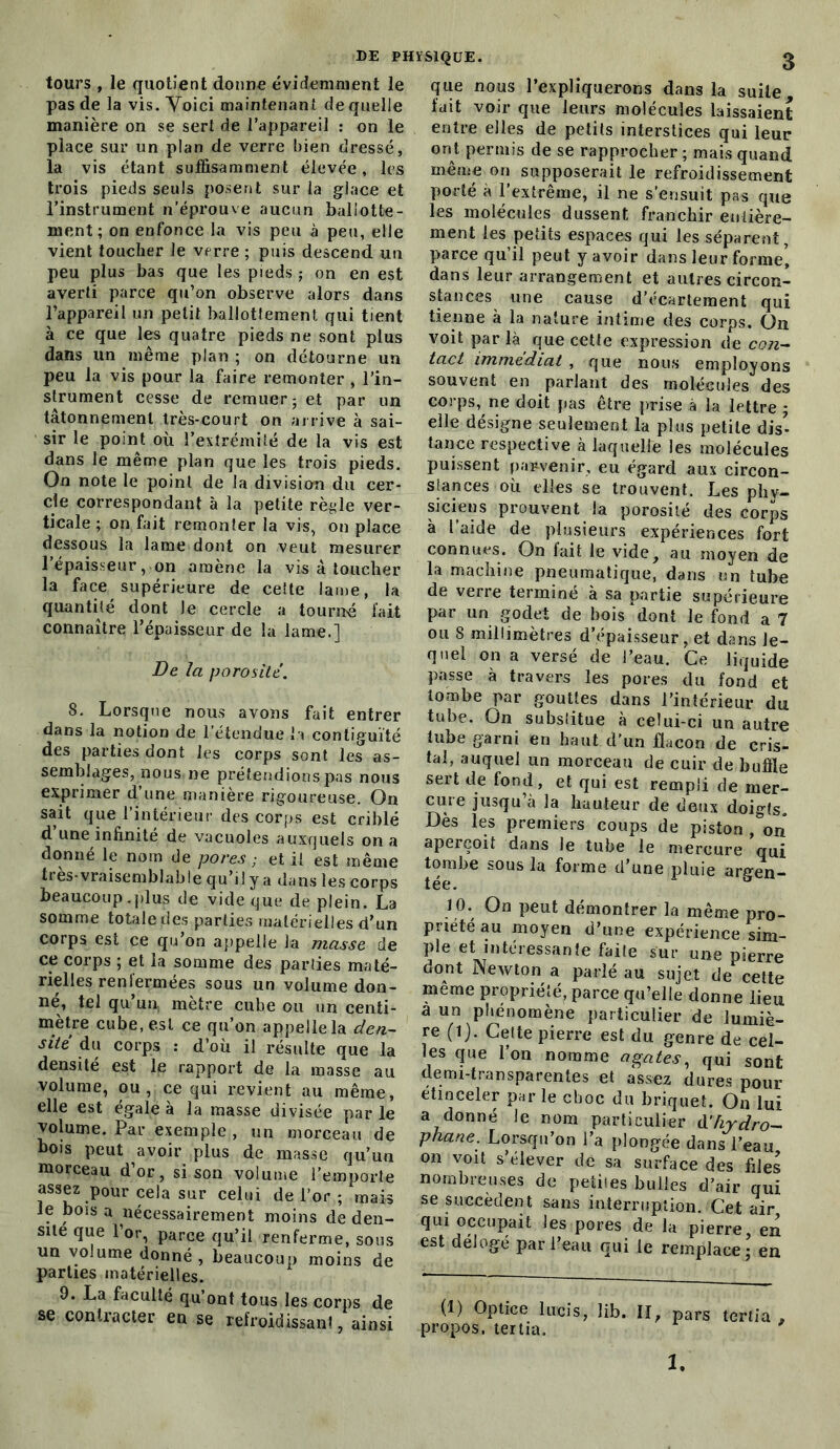 tours , le quotient donne évidemment le pas de la vis. Voici maintenant de quelle manière on se sert de l’appareil : on le place sur un plan de verre bien dressé, la vis étant suffisamment élevée, les trois pieds seuls posent sur la glace et l’instrument n’éprouve aucun ballotte- ment; on enfonce la vis peu à peu, elle vient toucher le verre ; puis descend un peu plus bas que les pieds ; on en est averti parce qu’on observe alors dans l’appareil un petit ballottement qui tient à ce que les quatre pieds ne sont plus dans un même plan ; on détourne un peu la vis pour la faire remonter , l’in- strument cesse de remuer; et par un tâtonnement très-court on arrive à sai- sir le point où l’extrémité de la vis est dans le même plan que les trois pieds. On note le point de la division du cer- cle correspondant à la petite règle ver- ticale ; on fait remonter la vis, on place dessous la lame dont on veut mesurer l’épaisseur, on amène la vis à toucher la face supérieure de celte lame, la quantité dont le cercle a tourne fait connaître l’épaisseur de la lame.] De la porosité. 8. Lorsque nous avons fait entrer dans la notion de l’étendue la contiguïté des parties dont les corps sont les as- semblages, nous ne prétendions pas nous exprimer d’une manière rigoureuse. On sait que l’intérieur des corps est criblé d une infinité de vacuoles auxquels on a donné le nom de pores ; et il est même très*vraisemblable qu’il y a dans les corps beaucoup.plus de vide que de plein. La somme totale des parties matérielles d’un corps est ce qu’on appelle la masse de ce corps ; et la somme des parties maté- rielles renfermées sous un volume don- né, tel qu’un, mètre cube ou un centi- mètre cube, est ce qu’on appelle la den- sité du corps : d’où il résulte que la densité est le rapport de la masse au volume, ou , ce qui revient au même, elle est égale à la masse divisée par le volume. Par exemple , un morceau de Dois peut avoir plus de masse qu’un morceau d’or, si son volume l’emporte assez pour cela sur celui de l’or ; mais le bois a nécessairement moins de den- sité que l’or, parce qu’il renferme, sous un vo.ume donné, beaucoup moins de parties matérielles. 9. La faculté qu’ont tous les corps de se contracter en se refroidissant, ainsi que nous l’expliquerons dans la suite fait voir que leurs molécules laissaient entre elles de petits interstices qui leur ont permis de se rapprocher ; mais quand même on supposerait le refroidissement porté à l’extrême, il ne s’ensuit pas que les molécules dussent franchir entière- ment les petits espaces qui les séparent, parce qu’il peut y avoir dans leur forme’ dans leur arrangement et autres circon- stances une cause d’écartement qui tienne à la nature intime des corps. On voit par là que cette expression de con- tact immédiat , que nous employons souvent en parlant des molécules des corps, ne doit fias être prise à la lettre ; elle désigne seulement la plus petite dis- tance respective à laquelle les molécules puissent parvenir, eu égard aux circon- stances où elles se trouvent. Les phy- siciens prouvent la porosité des corps à l’aide de plusieurs expériences fort connues. On fait le vide, au moyen de la machine pneumatique, dans un tube de verre terminé à sa partie supérieure par un godet de bois'dont le fond a 7 ou 8 millimètres d’épaisseur, et dans le- quel on a versé de l’eau. Ce liquide passe à travers les pores du fond et tombe par gouttes dans l’intérieur du tube. On substitue à celui-ci un autre tube garni en haut d’un flacon de cris- tal, auquel un morceau de cuir de buffle sert de fond, et qui est rempli de mer- cure jusqu à la hauteur de deux doigts. Dès les premiers coups de piston ,°on aperçoit dans le tube le mereure qui tombe sous la forme d’une pluie argen- 10. On peut démontrer la même pro- priété au moyen d’une expérience sim- ple et intéressante faite sur une pierre dont Newton a parlé au sujet de cette même propriété, parce qu’elle donne lieu a un phénomène particulier de lumiè- re (1). Celte pierre est du genre de cel- les que l’on nomme agates, qui sont demi-transparentes et assez dures pour etinceler par le choc du briquet. On lui a donné le nom particulier d'hydro- phane. Lorsqu’on l’a plongée dans l’eau on voit s’élever de sa surface des files nombreuses de petites bulles d’air qui se succèdent sans interruption. Cet air qui occupait les pores de la pierre en est délogé par l’eau qui le remplace; en (1) Optice lucis, lib. II, pars tertia , propos, tertia. 1.