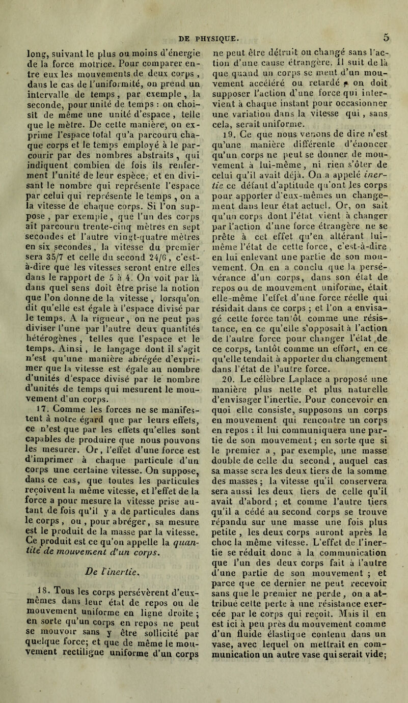 long, suivant le plus ou moins d’énergie de la force motrice. Pour comparer en- tre eux les mouvements de deux corps , dans le cas de l'uniformité, on prend un intervalle de temps, par exemple, la seconde, pour unité de temps : on choi- sit de même une unité d’espace , telle que le mètre. De cette manière, on ex- prime l’espace total qu’a parcouru cha- que corps et le temps employé à le par- courir par des nombres abstraits , qui indiquent combien de fois ils renfer- ment l’unité de leur espèce; et en divi- sant le nombre qui représente l’espace par celui qui représente le temps , on a la vitesse de chaque corps. Si l’on sup- pose , par exemple, que l’un des corps ait parcouru trente-cinq mètres en sept secondes et l’autre vingt-quatre mètres en six secondes , la vitesse du premier sera 35/7 et celle du second 24/6, c’est- à-dire que les vitesses seront entre elles dans le rapport de 5 à 4. On voit par là dans quel sens doit être prise la notion que l’on donne de la vitesse , lorsqu’on dit qu’elle est égale à l’espace divisé par le temps. A la rigueur, on ne peut pas diviser l’une par l’autre deux quantités hétérogènes , telles que l’espace et le temps. Ainsi, le langage dont il s’agit n’est qu’une manière abrégée d’expri- mer que la vitesse est égale ail nombre d’unités d’espace divisé par le nombre d’unités de temps qui mesurent le mou- vement d’un corps. 17. Comme les forces ne se manifes- tent à notre égard que par leurs effets, ce n’est que par les effets qu’elles sont capables de produire que nous pouvons les mesurer. Or , l’effet d’une force est d’imprimer à chaque particule d’un Corps une certaine vitesse. On suppose, dans ce cas, que toutes les particules reçoivent la même vitesse, et l’effet de la force a pour mesure la vitesse prise au- tant de fois qu’il y a de particules dans le corps , ou , pour abréger, sa mesure est le produit de la masse par la vitesse. Ce produit est ce qu’ou appelle la quan- tité de mouvement d'un corps. De l'inertie. 18. Tous les corps persévèrent d’eux- mernes dans leur état de repos ou de mouvement uniforme en ligne droite ; en sorte qu’un corps en repos ne peut se mouvoir sans y être sollicité par quelque force; et que de même le mou- vement rectiligne uniforme d’un corps ne peut être détruit ou changé sans l'ac- tion d’une cause étrangère, il suit delà que quand un corps se meut d’un mou- vement accéléré ou retardé f on doit supposer l’action d’une force qui inter- vient à chaque instant pour occasionner une variation dans la vitesse qui , sans cela, serait uniforme. 19. Ge que nous venons de dire n’est qu’une manière différente d’énoncer qu’un corps ne peut se donner de mou- vement à lui-même, ni rien s’ôter de celui qu’il avait déjà. On a appelé iner- tie ce défaut d’aptitude qu’ont les corps pour apporter d’eux-mêmes un change- ment dans leur état actuel. Or, on sait qu’un corps dont l’état vient à changer par l’action d’une force étrangère ne se prête à cet effet qu’en altérant lui- même l’état de cette force, c’est-à-dire en lui enlevant une partie de son mou- vement. On en a conclu que la persé- vérance d’un corps, dans son état de repos ou de mouvement uniforme, était elle-même l’effet d’une force réelle qui résidait dans ce corps ; et l’on a envisa- gé celte force tantôt comme une résis- tance, en ce quelle s’opposait à l’action de l’autre force pour changer l’état de ce corps, tantôt comme un effort, en ce qu’elle tendait à apporter du changement dans l’état de l’autre force. 20. Le célèbre Laplace a proposé une manière plus nette et plus naturelle d’envisager l’inertie. Pour concevoir en quoi elle consiste, supposons un corps en mouvement qui rencontre un corps en repos : il lui communiquera une par- tie de son mouvement ; en sorte que si le premier a , par exemple, une masse double de celle du second , auquel cas sa masse sera les deux tiers de la somme des masses ; la vitesse qu’il conservera sera aussi les deux tiers de celle qu’il avait d’abord ; et comme l’autre tiers qu’il a cédé au second corps se trouve répandu sur une masse une fois plus petite , les deux corps auront après le choc la même vitesse. L’effet de l’iner- tie se réduit donc à la communication que l’un des deux corps fait à l’autre d’une partie de son mouvement ; et parce que ce dernier ne peut recevoir sans que le premier ne perde, on a at- tribué celte perte à une résistance exer- cée par le corps qui reçoit. Mais il en est ici à peu près du mouvement comme d’un fluide élastique contenu dans un vase, avec lequel on mettrait en com- munication un autre vase qui serait vide;