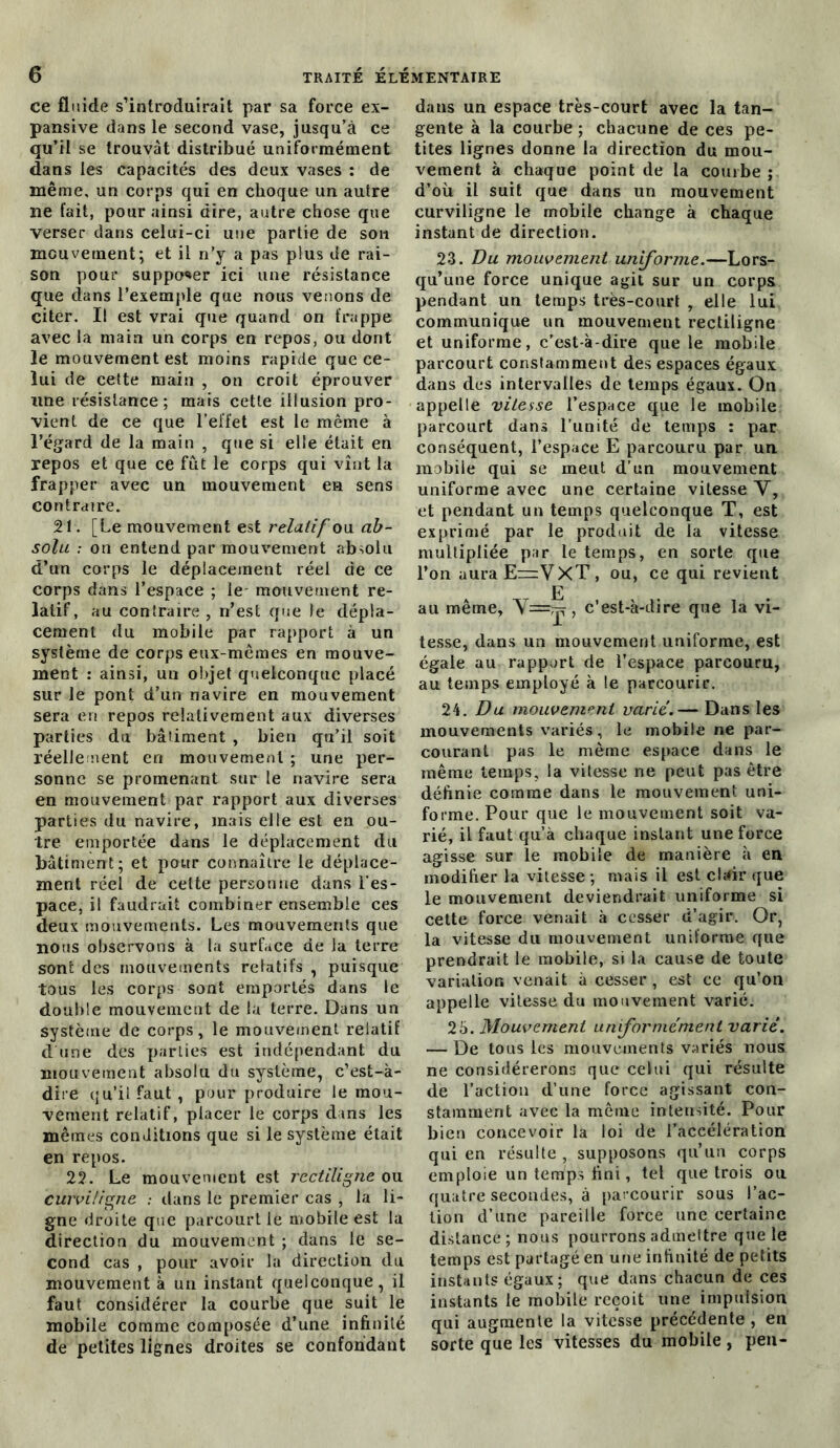 ce fluide s’introduirait par sa force ex- pansive dans le second vase, jusqu’à ce qu’il se trouvât distribué uniformément dans les capacités des deux vases : de même, un corps qui en choque un autre ne fait, pour ainsi aire, autre chose que verser dans celui-ci une partie de son mouvement; et il n’y a pas plus de rai- son pour supposer ici une résistance que dans l’exemple que nous venons de citer. Il est vrai que quand on frappe avec la main un corps en repos, ou dont ie mouvement est moins rapide que ce- lui de cette main , on croit éprouver une résistance; mais cette illusion pro- vient de ce que l’effet est le même à l’égard de la main , que si elle était en repos et que ce fût le corps qui vînt la frapper avec un mouvement en sens contraire. 21. [Le mouvement est relatif ou ab- solu : on entend par mouvement absolu d’un corps le déplacement réel de ce corps dans l’espace ; le mouvement re- latif, au contraire, n’est que le dépla- cement du mobile par rapport à un système de corps eux-mêmes en mouve- ment : ainsi, un objet quelconque placé sur le pont d’un navire en mouvement sera en repos relativement aux diverses parties du bâtiment , bien qu’il soit réellement en mouvement ; une per- sonne se promenant sur le navire sera en mouvement par rapport aux diverses parties du navire, mais elle est en ou- tre emportée dans le déplacement du bâtiment; et pour connaître le déplace- ment réel de cette personne dans l’es- pace, il faudrait combiner ensemble ces deux mouvements. Les mouvements que nous observons à la surface de la terre sont des mouvements relatifs , puisque tous les corps sont emportés dans le double mouvement de la terre. Dans un système de corps, le mouvement relatif d une des parties est indépendant du mouvement absolu du système, c’est-à- dire qu’il faut, pour produire le mou- vement relatif, placer le corps dans les mêmes conditions que si le système était en repos. 22. Le mouvement est rectiligne ou curviligne : dans le premier cas , la li- gne droite que parcourt le mobile est la direction du mouvement ; dans le se- cond cas , pour avoir la direction du mouvement à un instant quelconque, il faut considérer la courbe que suit le mobile comme composée d’une infinité de petites lignes droites se confondant dans un espace très-court avec la tan- gente à la courbe ; chacune de ces pe- tites lignes donne la direction du mou- vement à chaque point de la courbe ; d’où il suit que dans un mouvement curviligne le mobile change à chaque instant de direction. 23. Du mouvement uniforme.—Lors- qu’une force unique agit sur un corps pendant un temps très-court , elle lui communique un mouvement rectiligne et uniforme, c’est-à-dire que le mobile parcourt constamment des espaces égaux dans des intervalles de temps égaux. On appelle vitesse l’espace que le mobile parcourt dans l’unité de temps : par conséquent, l’espace E parcouru par un mobile qui se meut d’un mouvement uniforme avec une certaine vitesse V, et pendant un temps quelconque T, est exprimé par le produit de la vitesse multipliée par le temps, en sorte que l’on auraE=VXT, ou, ce qui revient au même, Y E X ’ c’est-à-dire que la vi- tesse, dans un mouvement uniforme, est égale au rapport de l’espace parcouru, au temps employé à le parcourir. 24. Du mouvement varié.— Dans les mouvements variés, le mobile ne par- courant pas le même espace dans le même temps, la vitesse ne peut pas être définie comme dans le mouvement uni- forme. Pour que le mouvement soit va- rié, il faut qu’à chaque instant une force agisse sur le mobile de manière à en modifier la vitesse ; mais il est cDir que le mouvement deviendrait uniforme si cette force venait à cesser d’agir. Or, la vitesse du mouvement uniforme que prendrait le mobile, si la cause de toute variation venait à cesser , est ce qu’on appelle vitesse du mouvement varié. 25. Mouvement uniformément varié. — De tous les mouvements variés nous ne considérerons que celui qui résulte de l’action d’une force agissant con- stamment avec la même intensité. Pour bien concevoir la loi de l’accélération qui en résulte , supposons qu’un corps emploie un temps fini, tel que trois ou quatre secondes, à parcourir sous l’ac- tion d’une pareille force une certaine distance; nous pourrons admeltre que le temps est partagé en une infinité de petits instants égaux; que dans chacun de ces instants le mobile reçoit une impulsion qui augmente la vitesse précédente , en sorte que les vitesses du mobile , peu-