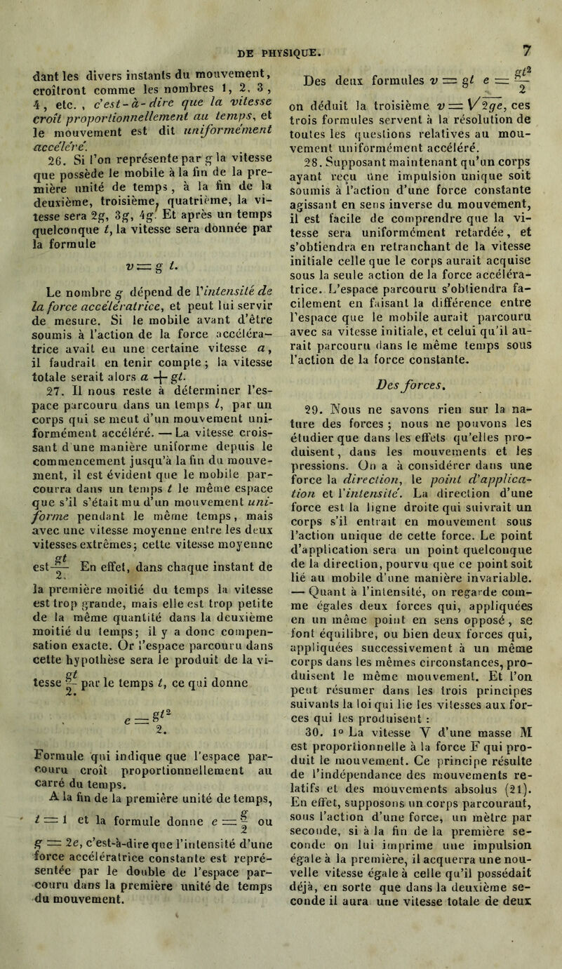 dant les divers instants du mouvement, croîtront comme les nombres 1, 2, 3, 4, etc. , c'est-à-dire que la vitesse Croît proportionnellement au temps, et le mouvement est dit uniformément accéléré. 26. Si l’on représente par g la vitesse que possède le mobile à la fin de la pre- mière unité de temps, à la fin de la deuxième, troisième, quatrième, la vi- tesse sera 2g, 3g, 4g Et après un temps quelconque t, la vitesse sera donnée par la formule vzzzg t. Le nombre g dépend de l’intensité de la force accélératrice, et peut lui servir de mesure. Si le mobile avant d’être soumis à l’action de la force accéléra- trice avait eu une certaine vitesse a, il faudrait en tenir compte ; la vitesse totale serait alors a -|- gt. 27. Il nous reste à déterminer l’es- pace parcouru dans un temps l, par un corps qui se meut d’un mouvement uni- formément accéléré. — La vitesse crois- sant d une manière uniforme depuis le commencement jusqu’à la fin du mouve- ment, il est évident que le mobile par- courra dans un temps t le même espace que s’il s’était mu d’un mouvement uni- forme pendant le même temps, mais avec une vitesse moyenne entre les deux vitesses extrêmes; cette vitesse moyenne gt est-^- En effet, dans chaque instant de la première moitié du temps la vitesse est trop grande, mais elle est trop petite de la même quantité dans la deuxième moitié du temps; il y a donc compen- sation exacte. Or l’espace parcouru dans cette hypothèse sera Je produit de la vi- Cf£ tesse |- par le temps t, ce qui donne Formule qui indique que l’espace par- couru croît proportionnellement au carré du temps. A la fin de la première unité de temps, O* t~l et la formule donne e = ~ ou 2 g ~ 2e, c’est-à-dire que l’intensité d’une force accélératrice constante est repré- sentée par le double de l’espace par- couru dans la première unité de temps du mouvement. Des deux formules v = g t e ■=. gt2 on déduit la troisième v—\/2ge,ces trois formules servent à la résolution de toutes les questions relatives au mou- vement uniformément accéléré. 28. Supposant maintenant qu’un corps ayant reçu Une impulsion unique soit soumis à l’action d’une force constante agissant en sens inverse du mouvement, il est facile de comprendre que la vi- tesse sera uniformément retardée, et s’obtiendra en retranchant de la vitesse initiale celle que le corps aurait acquise sous la seule action de la force accéléra- trice. L’espace parcouru s’obtiendra fa- cilement en faisant la différence entre l’espace que le mobile aurait parcouru avec sa vitesse initiale, et celui qu’il au- rait parcouru dans le même temps sous l’action de la force constante. Des forces, 29. Nous ne savons rien sur la na- ture des forces ; nous ne pouvons les étudier que dans les effets qu’elles pro- duisent , dans les mouvements et les pressions. On a à considérer dans une force la direction, le point d'applica- tion et Y intensité. La direction d’une force est la ligne droite qui suivrait un corps s’il entrait en mouvement sous l’action unique de cette force. Le point d’application sera un point quelconque de la direction, pourvu que ce point soit lié au mobile d’une manière invariable. — Quant à l’intensité, on regarde com- me égales deux forces qui, appliquées en un même point en sens opposé , se font équilibre, ou bien deux forces qui, appliquées successivement à un même corps dans les mêmes circonstances, pro- duisent le même mouvement. Et l’on peut résumer dans les trois principes suivants la loi qui lie les vitesses aux for- ces qui les produisent : 30. 1° La vitesse Y d’une masse M est proportionnelle à la force F qui pro- duit le mouvement. Ce principe résulte de l’indépendance des mouvements re- latifs et des mouvements absolus (21). En effet, supposons un corps parcourant, sous l’action d’une force, un mètre par seconde, si à la fin de la première se- conde on lui imprime une impulsion égale à la première, il acquerra une nou- velle vitesse égale à celle qu’il possédait déjà, en sorte que dans la deuxième se- conde il aura une vitesse totale de deux